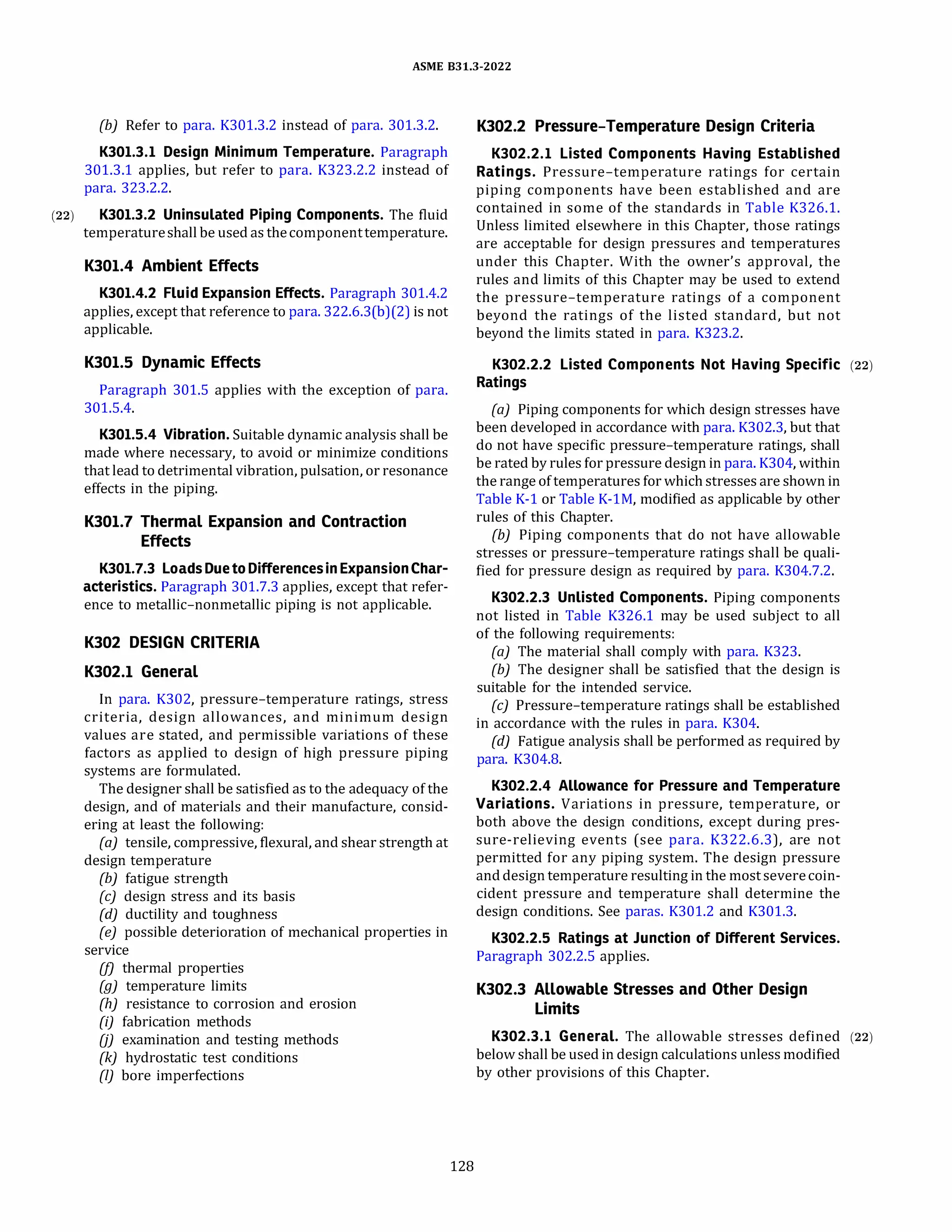 ASME 831.3-2022
(b) Refer to para. K301.3.2 instead of para. 301.3.2.
K301.3.l Design Minimum Temperature. Paragraph
301.3.1 applies, but refer to para. K323.2.2 instead of
para. 323.2.2.
(22) K301.3.2 Uninsulated Piping Components. The fluid
temperatureshall be used as thecomponenttemperature.
K301.4 Ambient Effects
K301.4.2 Fluid Expansion Effects. Paragraph 301.4.2
applies, except that reference to para. 322.6.3(b)(2) is not
applicable.
K301.5 Dynamic Effects
Paragraph 301.5 applies with the exception of para.
301.5.4.
K301.5.4 Vibration. Suitable dynamic analysis shall be
made where necessary, to avoid or minimize conditions
that lead to detrimental vibration, pulsation, or resonance
effects in the piping.
K301.7 Thermal Expansion and Contraction
Effects
K301.7.3 LoadsDuetoDifferencesinExpansionChar­
acteristics. Paragraph 301.7.3 applies, except that refer­
ence to metallic-nonmetallic piping is not applicable.
K302 DESIGN CRITERIA
K302.l General
In para. K302, pressure-temperature ratings, stress
criteria, design allowances, and minimum design
values are stated, and permissible variations of these
factors as applied to design of high pressure piping
systems are formulated.
The designer shall be satisfied as to the adequacy of the
design, and of materials and their manufacture, consid­
ering at least the following:
(a) tensile, compressive, flexural, and shear strength at
design temperature
(b) fatigue strength
(c) design stress and its basis
(d) ductility and toughness
(e) possible deterioration of mechanical properties in
service
(fJ thermal properties
(g) temperature limits
(h) resistance to corrosion and erosion
{i) fabrication methods
(j) examination and testing methods
(k) hydrostatic test conditions
(I) bore imperfections
128
K302.2 Pressure-Temperature Design Criteria
K302.2.l Listed Components Having Established
Ratings. Pressure-temperature ratings for certain
piping components have been established and are
contained in some of the standards in Table K326.1.
Unless limited elsewhere in this Chapter, those ratings
are acceptable for design pressures and temperatures
under this Chapter. With the owner's approval, the
rules and limits of this Chapter may be used to extend
the pressure-temperature ratings of a component
beyond the ratings of the listed standard, but not
beyond the limits stated in para. K323.2.
K302.2.2 Listed Components Not Having Specific (22)
Ratings
(a) Piping components for which design stresses have
been developed in accordance with para. K302.3, but that
do not have specific pressure-temperature ratings, shall
be rated by rules for pressure design in para. K304, within
the range of temperatures for which stresses are shown in
Table K-1 or Table K-lM, modified as applicable by other
rules of this Chapter.
(b) Piping components that do not have allowable
stresses or pressure-temperature ratings shall be quali­
fied for pressure design as required by para. K304.7.2.
K302.2.3 Unlisted Components. Piping components
not listed in Table K326.1 may be used subject to all
of the following requirements:
(a) The material shall comply with para. K323.
{b) The designer shall be satisfied that the design is
suitable for the intended service.
(c) Pressure-temperature ratings shall be established
in accordance with the rules in para. K304.
(d} Fatigue analysis shall be performed as required by
para. K304.8.
K302.2.4 Allowance for Pressure and Temperature
Variations. Variations in pressure, temperature, or
both above the design conditions, except during pres­
sure-relieving events (see para. K322.6.3), are not
permitted for any piping system. The design pressure
anddesigntemperature resulting in the mostseverecoin­
cident pressure and temperature shall determine the
design conditions. See paras. K301.2 and K301.3.
K302.2.5 Ratings at Junction of Different Services.
Paragraph 302.2.5 applies.
K302.3 Allowable Stresses and Other Design
Limits
K302.3.l General. The allowable stresses defined (22)
below shall be used in design calculations unless modified
by other provisions of this Chapter.
 