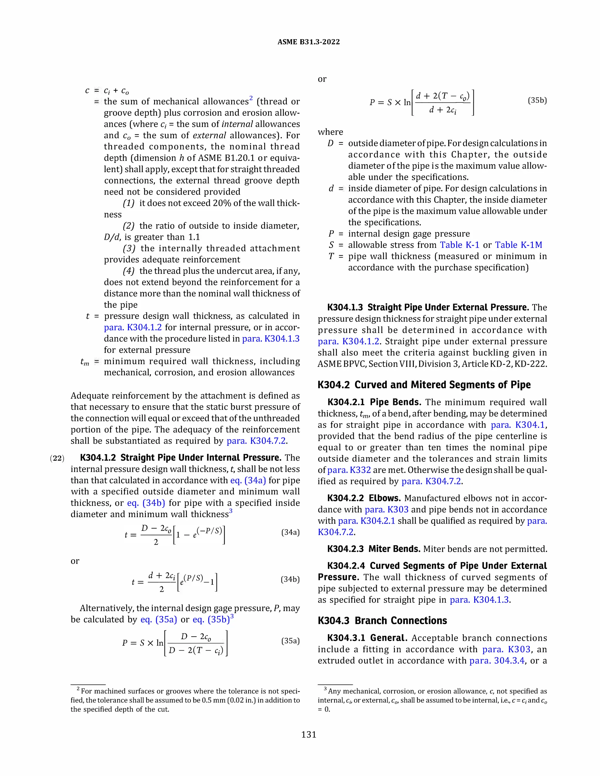 (22)
ASME 831.3-2022
C C; + C0
the sum of mechanical allowances2
(thread or
groove depth) plus corrosion and erosion allow­
ances (where c; = the sum of internal allowances
and c0 = the sum of external allowances). For
threaded components, the nominal thread
depth (dimension h of ASME 81.20.1 or equiva­
lent) shall apply, except that for straight threaded
connections, the external thread groove depth
need not be considered provided
(1) it does not exceed 20% of the wall thick-
ness
(2) the ratio of outside to inside diameter,
D/d, is greater than 1.1
(3) the internally threaded attachment
provides adequate reinforcement
(4J the thread plus the undercut area, if any,
does not extend beyond the reinforcement for a
distance more than the nominal wall thickness of
the pipe
t = pressure design wall thickness, as calculated in
para. K304.1.2 for internal pressure, or in accor­
dance with the procedure listed in para. K304.1.3
for external pressure
tm minimum required wall thickness, including
mechanical, corrosion, and erosion allowances
Adequate reinforcement by the attachment is defined as
that necessary to ensure that the static burst pressure of
the connection will equal or exceed that of the unthreaded
portion of the pipe. The adequacy of the reinforcement
shall be substantiated as required by para. K304.7.2.
K304.l.2 Straight Pipe Under Internal Pressure. The
internal pressure design wall thickness, t, shall be not less
than that calculated in accordance with eq. (34a) for pipe
with a specified outside diameter and minimum wall
thickness, or eq. (34b) for pipe with a specified inside
diameter and minimum wall thickness3
or
-
d + 2c;
[ (PIS) ]
t----e -1
2
(34a)
(34b)
Alternatively, the internal design gage pressure, P, may
be calculated by eq. (3Sa) or eq. (3Sb)3
P=Sxln °
�
D - 2c
�
D -2(T - c;)
(35a)
2 For machined surfaces or grooves where the tolerance is not speci­
fied, the tolerance shall be assumed to be 0.5 mm (0.02 in.) in addition to
the specified depth of the cut.
131
or
p = S X 1)_d_+_2_(T_-_,'-
o) l
l d + 2c; J (35b)
where
D = outsidediameterofpipe. Fordesigncalculations in
accordance with this Chapter, the outside
diameter of the pipe is the maximum value allow­
able under the specifications.
d inside diameter of pipe. For design calculations in
accordance with this Chapter, the inside diameter
of the pipe is the maximum value allowable under
the specifications.
P = internal design gage pressure
S = allowable stress from Table K-1 or Table K-lM
T = pipe wall thickness (measured or minimum in
accordance with the purchase specification)
K304.l.3 Straight Pipe Under External Pressure. The
pressure design thickness for straight pipe under external
pressure shall be determined in accordance with
para. K304.1.2. Straight pipe under external pressure
shall also meet the criteria against buckling given in
ASME BPVC, SectionVIII, Division 3, Article KD-2, KD-222.
K304.2 Curved and Mitered Segments of Pipe
K304.2.l Pipe Bends. The minimum required wall
thickness, tm, of abend, after bending, may be determined
as for straight pipe in accordance with para. K304.1,
provided that the bend radius of the pipe centerline is
equal to or greater than ten times the nominal pipe
outside diameter and the tolerances and strain limits
ofpara. K332 are met. Otherwise the designshall be qual­
ified as required by para. K304.7.2.
K304.2.2 Elbows. Manufactured elbows not in accor­
dance with para. K303 and pipe bends not in accordance
with para. K304.2.1 shall be qualified as required by para.
K304.7.2.
K304.2.3 Miter Bends. Miter bends are not permitted.
K304.2.4 Curved Segments of Pipe Under External
Pressure. The wall thickness of curved segments of
pipe subjected to external pressure may be determined
as specified for straight pipe in para. K304.1.3.
K304.3 Branch Connections
K304.3.l General. Acceptable branch connections
include a fitting in accordance with para. K303, an
extruded outlet in accordance with para. 304.3.4, or a
3 Any mechanical, corrosion, or erosion allowance, c, not specified as
internal, C;, or external, c0, shall be assumed to be internal, i.e., c = C; and c0
= 0.
 