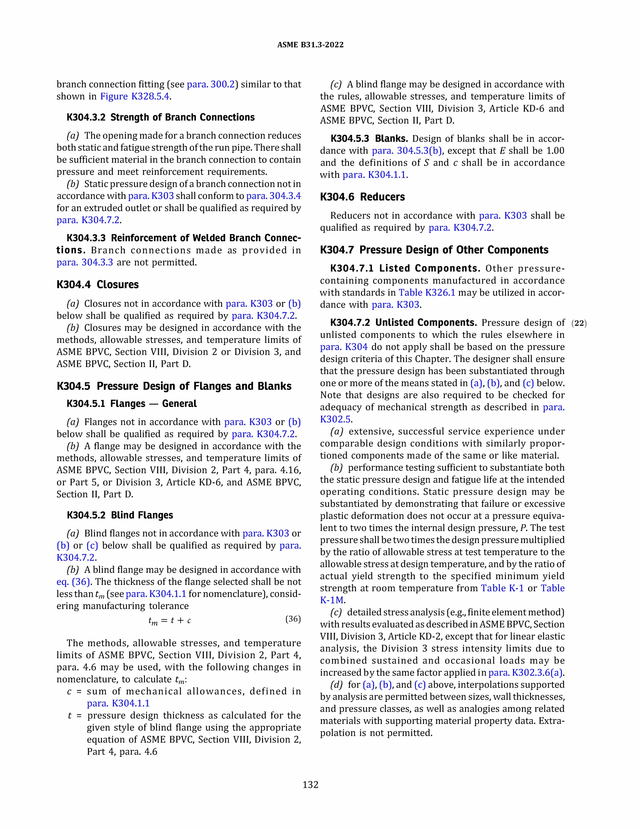ASME 831.3-2022
branch connection fitting (see para. 300.2) similar to that
shown in Figure K328.5.4.
K304.3.2 Strength of Branch Connections
(a) The opening made for a branch connection reduces
both static and fatigue strength ofthe run pipe. There shall
be sufficient material in the branch connection to contain
pressure and meet reinforcement requirements.
{b) Static pressure design of a branch connection not in
accordance with para. K303 shall conform to para. 304.3.4
for an extruded outlet or shall be qualified as required by
para. K304.7.2.
K304.3.3 Reinforcement of Welded Branch Connec­
tions. Branch connections made as provided in
para. 304.3.3 are not permitted.
K304.4 Closures
(a) Closures not in accordance with para. K303 or (b)
below shall be qualified as required by para. K304.7.2.
(b) Closures may be designed in accordance with the
methods, allowable stresses, and temperature limits of
ASME BPVC, Section VIII, Division 2 or Division 3, and
ASME BPVC, Section II, Part D.
K304.5 Pressure Design of Flanges and Blanks
K304.5.l Flanges - General
(a) Flanges not in accordance with para. K303 or (b)
below shall be qualified as required by para. K304.7.2.
(b) A flange may be designed in accordance with the
methods, allowable stresses, and temperature limits of
ASME BPVC, Section VIII, Division 2, Part 4, para. 4.16,
or Part 5, or Division 3, Article KD-6, and ASME BPVC,
Section II, Part D.
K304.5.2 Blind Flanges
(a) Blind flanges not in accordance with para. K303 or
(b) or (c) below shall be qualified as required by para.
K304.7.2.
(b) A blind flange may be designed in accordance with
eq. (36). The thickness of the flange selected shall be not
lessthan tm (see para. K304.l.1 for nomenclature), consid­
ering manufacturing tolerance
tm = t + c (36)
The methods, allowable stresses, and temperature
limits of ASME BPVC, Section VIII, Division 2, Part 4,
para. 4.6 may be used, with the following changes in
nomenclature, to calculate tm :
c = sum of mechanical allowances, defined in
para. K304.l.1
t = pressure design thickness as calculated for the
given style of blind flange using the appropriate
equation of ASME BPVC, Section VIII, Division 2,
Part 4, para. 4.6
132
(c) A blind flange may be designed in accordance with
the rules, allowable stresses, and temperature limits of
ASME BPVC, Section VIII, Division 3, Article KD-6 and
ASME BPVC, Section II, Part D.
K304.5.3 Blanks. Design of blanks shall be in accor­
dance with para. 304.5.3(b), except that E shall be 1.00
and the definitions of S and c shall be in accordance
with para. K304.l.l.
K304.6 Reducers
Reducers not in accordance with para. K303 shall be
qualified as required by para. K304.7.2.
K304.7 Pressure Design of Other Components
K304.7.l Listed Components. Other pressure­
containing components manufactured in accordance
with standards in Table K326.l may be utilized in accor­
dance with para. K303.
K304.7.2 Unlisted Components. Pressure design of (22)
unlisted components to which the rules elsewhere in
para. K304 do not apply shall be based on the pressure
design criteria of this Chapter. The designer shall ensure
that the pressure design has been substantiated through
one or more of the means stated in (a), (b), and (c) below.
Note that designs are also required to be checked for
adequacy of mechanical strength as described in para.
K302.5.
(a) extensive, successful service experience under
comparable design conditions with similarly propor­
tioned components made of the same or like material.
{b) performance testing sufficient to substantiate both
the static pressure design and fatigue life at the intended
operating conditions. Static pressure design may be
substantiated by demonstrating that failure or excessive
plastic deformation does not occur at a pressure equiva­
lent to two times the internal design pressure, P. The test
pressure shallbetwotimesthe designpressuremultiplied
by the ratio of allowable stress at test temperature to the
allowable stress at design temperature, and by the ratio of
actual yield strength to the specified minimum yield
strength at room temperature from Table K-1 or Table
K-lM.
(c) detailedstressanalysis (e.g., finiteelement method)
with resultsevaluated asdescribedinASME BPVC, Section
VIII, Division 3, Article KD-2, except that for linear elastic
analysis, the Division 3 stress intensity limits due to
combined sustained and occasional loads may be
increasedby the same factor applied in para. K302.3.6(a).
{d) for (a), (b), and (c) above, interpolations supported
by analysis are permitted between sizes, wall thicknesses,
and pressure classes, as well as analogies among related
materials with supporting material property data. Extra­
polation is not permitted.
 