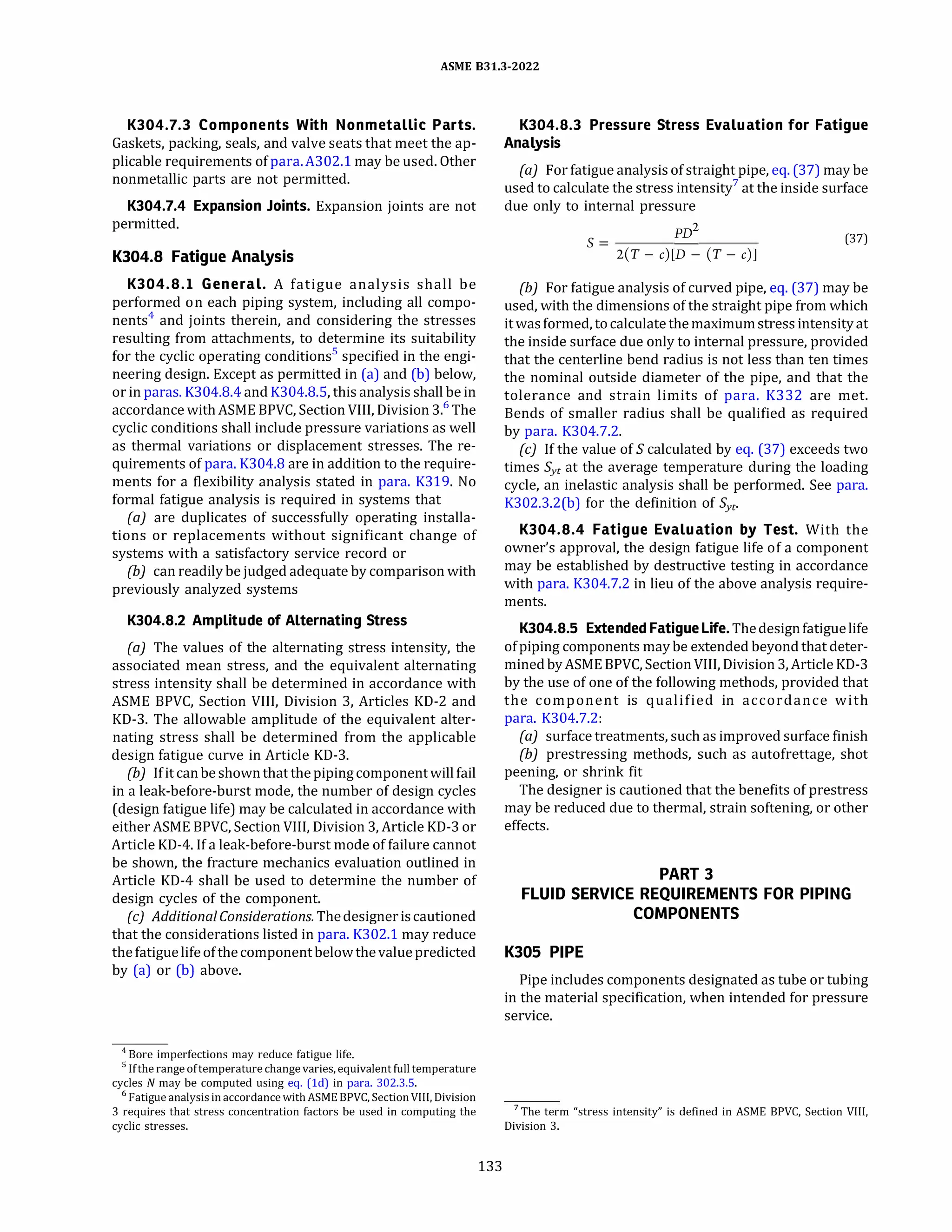 ASME 831.3-2022
K304.7.3 Components With Nonmetallic Parts.
Gaskets, packing, seals, and valve seats that meet the ap­
plicable requirements of para.A302.l may be used. Other
nonmetallic parts are not permitted.
K304.7.4 Expansion Joints. Expansion joints are not
permitted.
K304.8 Fatigue Analysis
K304.8.l General. A fatigue analysis shall be
performed on each piping system, including all compo­
nents4
and joints therein, and considering the stresses
resulting from attachments, to determine its suitability
for the cyclic operating conditions5
specified in the engi­
neering design. Except as permitted in (a) and (b) below,
or in paras. K304.8.4 and K304.8.5, this analysis shall be in
accordance withASME BPVC, Section VIII, Division 3.6
The
cyclic conditions shall include pressure variations as well
as thermal variations or displacement stresses. The re­
quirements of para. K304.8 are in addition to the require­
ments for a flexibility analysis stated in para. K319. No
formal fatigue analysis is required in systems that
(a) are duplicates of successfully operating installa­
tions or replacements without significant change of
systems with a satisfactory service record or
(b) can readily be judged adequate by comparison with
previously analyzed systems
K304.8.2 Amplitude of Alternating Stress
(a) The values of the alternating stress intensity, the
associated mean stress, and the equivalent alternating
stress intensity shall be determined in accordance with
ASME BPVC, Section VIII, Division 3, Articles KD-2 and
KD-3. The allowable amplitude of the equivalent alter­
nating stress shall be determined from the applicable
design fatigue curve in Article KD-3.
(b) Ifit canbe shownthat thepiping componentwillfail
in a leak-before-burst mode, the number of design cycles
(design fatigue life) may be calculated in accordance with
either ASME BPVC, Section VIII, Division 3, Article KD-3 or
Article KD-4. If a leak-before-burst mode of failure cannot
be shown, the fracture mechanics evaluation outlined in
Article KD-4 shall be used to determine the number of
design cycles of the component.
(c) Additional Considerations. Thedesigneriscautioned
that the considerations listed in para. K302.1 may reduce
thefatiguelifeofthecomponentbelowthevaluepredicted
by (a) or (b) above.
4
Bore imperfections may reduce fatigue life.
5 Ifthe range oftemperature change varies, equivalent fulltemperature
cycles N may be computed using eq. (ld) in para. 302.3.5.
6
Fatigue analysis in accordance withASME BPVC, Section VIII, Division
3 requires that stress concentration factors be used in computing the
cyclic stresses.
133
K304.8.3 Pressure Stress Evaluation for Fatigue
Analysis
(a) For fatigue analysis of straight pipe, eq.(37) may be
used to calculate the stress intensity7
at the inside surface
due only to internal pressure
S =
PD
2
(37)
2(T - c)[D - (T - c)J
(b) For fatigue analysis of curved pipe, eq. (37) may be
used, with the dimensions of the straight pipe from which
itwasformed, to calculate themaximumstress intensity at
the inside surface due only to internal pressure, provided
that the centerline bend radius is not less than ten times
the nominal outside diameter of the pipe, and that the
tolerance and strain limits of para. K332 are met.
Bends of smaller radius shall be qualified as required
by para. K304.7.2.
(c) If the value of S calculated by eq. (37) exceeds two
times Syc at the average temperature during the loading
cycle, an inelastic analysis shall be performed. See para.
K302.3.2(b) for the definition of Syc·
K304.8.4 Fatigue Evaluation by Test. With the
owner's approval, the design fatigue life of a component
may be established by destructive testing in accordance
with para. K304.7.2 in lieu of the above analysis require­
ments.
K304.8.5 Extended Fatigue Life.Thedesignfatiguelife
ofpiping components may be extended beyond that deter­
minedbyASME BPVC, SectionVIII, Division 3, Article KD-3
by the use of one of the following methods, provided that
the component is qualified in accordance with
para. K304.7.2:
(a) surface treatments, such as improved surface finish
(b) prestressing methods, such as autofrettage, shot
peening, or shrink fit
The designer is cautioned that the benefits of prestress
may be reduced due to thermal, strain softening, or other
effects.
PART 3
FLUID SERVICE REQUIREMENTS FOR PIPING
COMPONENTS
KJOS PIPE
Pipe includes components designated as tube or tubing
in the material specification, when intended for pressure
service.
7 The term "stress intensity" is defined in ASME BPVC, Section VIII,
Division 3.
 