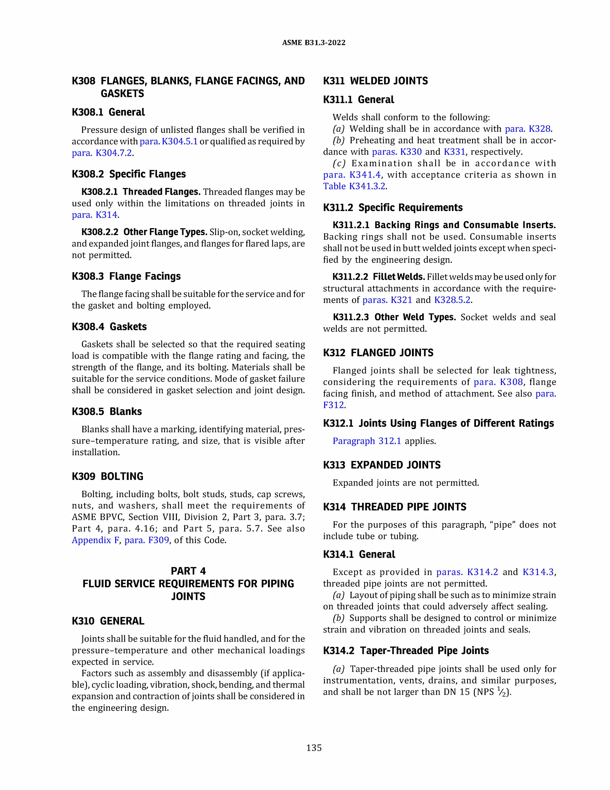ASME 831.3-2022
K308 FLANGES, BLANKS, FLANGE FACINGS, AND
GASKETS
K308.l General
Pressure design of unlisted flanges shall be verified in
accordance with para. K304.5.1 orqualified as required by
para. K304.7.2.
K308.2 Specific Flanges
K308.2.l Threaded Flanges. Threaded flanges may be
used only within the limitations on threaded joints in
para. K314.
K308.2.2 Other Flange Types. Slip-on, socket welding,
and expanded joint flanges, and flanges for flared laps, are
not permitted.
K308.3 Flange Facings
The flange facing shall be suitable forthe service and for
the gasket and bolting employed.
K308.4 Gaskets
Gaskets shall be selected so that the required seating
load is compatible with the flange rating and facing, the
strength of the flange, and its bolting. Materials shall be
suitable for the service conditions. Mode of gasket failure
shall be considered in gasket selection and joint design.
K308.5 Blanks
Blanks shall have a marking, identifying material, pres­
sure-temperature rating, and size, that is visible after
installation.
K309 BOLTING
Bolting, including bolts, bolt studs, studs, cap screws,
nuts, and washers, shall meet the requirements of
ASME BPVC, Section VIII, Division 2, Part 3, para. 3.7;
Part 4, para. 4.16; and Part 5, para. 5.7. See also
Appendix F, para. F309, of this Code.
PART 4
FLUID SERVICE REQUIREMENTS FOR PIPING
JOINTS
K310 GENERAL
Joints shall be suitable for the fluid handled, and for the
pressure-temperature and other mechanical loadings
expected in service.
Factors such as assembly and disassembly (if applica­
ble), cyclic loading, vibration, shock, bending, and thermal
expansion and contraction of joints shall be considered in
the engineering design.
135
K311 WELDED JOINTS
K311.l General
Welds shall conform to the following:
(a) Welding shall be in accordance with para. K328.
(b) Preheating and heat treatment shall be in accor-
dance with paras. K330 and K331, respectively.
(c) Examination shall be in accordance with
para. K341.4, with acceptance criteria as shown in
Table K341.3.2.
K311.2 Specific Requirements
K311.2.l Backing Rings and Consumable Inserts.
Backing rings shall not be used. Consumable inserts
shall not be used in butt welded joints except when speci­
fied by the engineering design.
K311.2.2 FilletWelds. Fillet weldsmaybeused only for
structural attachments in accordance with the require­
ments of paras. K321 and K328.5.2.
K311.2.3 Other Weld Types. Socket welds and seal
welds are not permitted.
K312 FLANGED JOINTS
Flanged joints shall be selected for leak tightness,
considering the requirements of para. K308, flange
facing finish, and method of attachment. See also para.
F312.
K312.l Joints Using Flanges of Different Ratings
Paragraph 312.1 applies.
K313 EXPANDED JOINTS
Expanded joints are not permitted.
K314 THREADED PIPE JOINTS
For the purposes of this paragraph, "pipe" does not
include tube or tubing.
K314.l General
Except as provided in paras. K314.2 and K314.3,
threaded pipe joints are not permitted.
(a) Layout of piping shall be such as to minimize strain
on threaded joints that could adversely affect sealing.
(b) Supports shall be designed to control or minimize
strain and vibration on threaded joints and seals.
K314.2 Taper-Threaded Pipe Joints
(a) Taper-threaded pipe joints shall be used only for
instrumentation, vents, drains, and similar purposes,
and shall be not larger than DN 15 (NPS 1
/2).
 