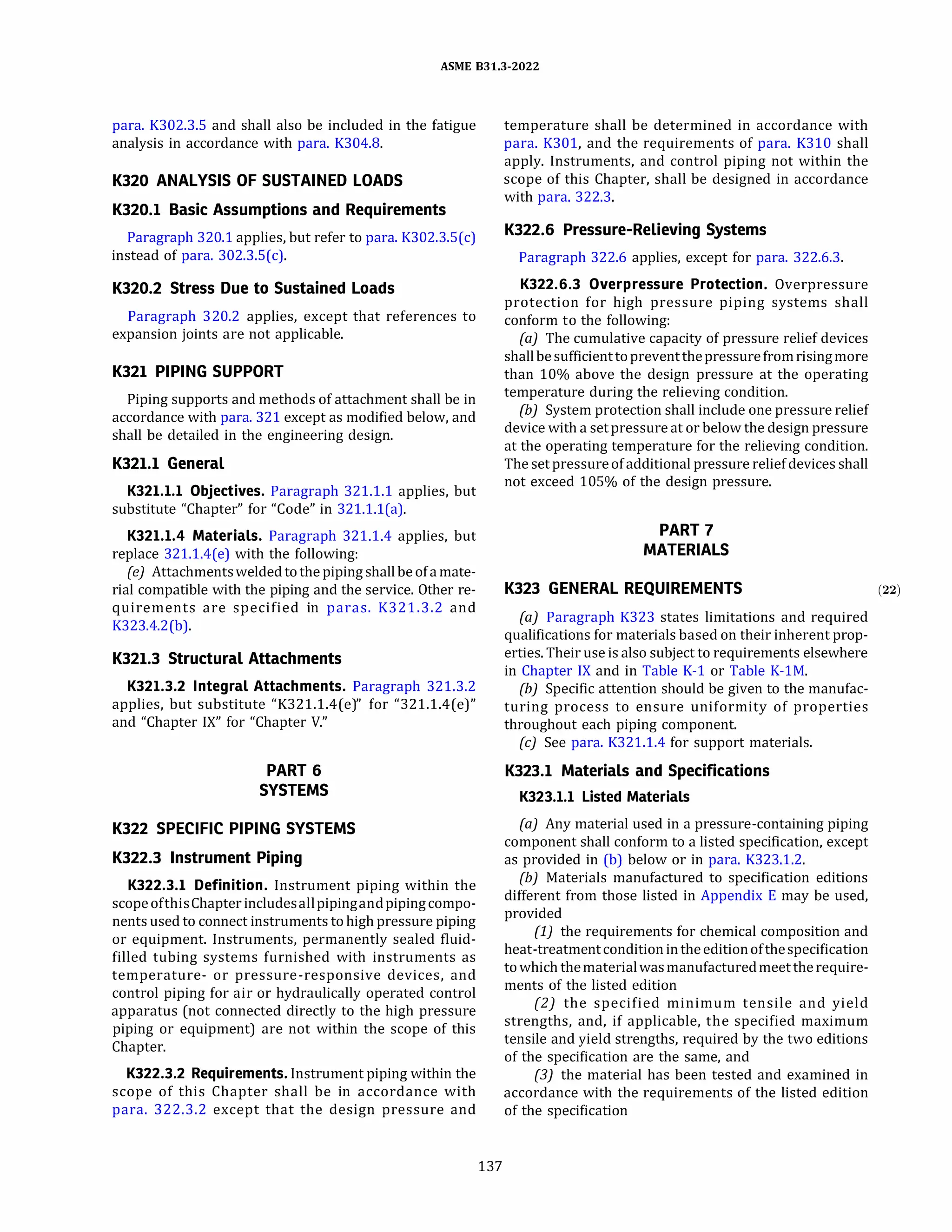 ASME 831.3-2022
para. K302.3.5 and shall also be included in the fatigue
analysis in accordance with para. K304.8.
K320 ANALYSIS OF SUSTAINED LOADS
K320.l Basic Assumptions and Requirements
Paragraph 320.1 applies, but refer to para. K302.3.5(c)
instead of para. 302.3.S(c).
K320.2 Stress Due to Sustained Loads
Paragraph 320.2 applies, except that references to
expansion joints are not applicable.
K321 PIPING SUPPORT
Piping supports and methods of attachment shall be in
accordance with para. 321 except as modified below, and
shall be detailed in the engineering design.
K321.l General
K321.l.l Objectives. Paragraph 321.1.1 applies, but
substitute "Chapter" for "Code" in 321.1.l(a).
K321.l.4 Materials. Paragraph 321.1.4 applies, but
replace 321.1.4(e) with the following:
(e) Attachmentsweldedtothe pipingshallbe ofamate­
rial compatible with the piping and the service. Other re­
quirements are specified in paras. K321.3.2 and
K323.4.2(b).
K321.3 Structural Attachments
K321.3.2 Integral Attachments. Paragraph 321.3.2
applies, but substitute "K321.1.4(e)" for "321.1.4(e)"
and "Chapter IX" for "Chapter V."
PART 6
SYSTEMS
K322 SPECIFIC PIPING SYSTEMS
K322.3 Instrument Piping
K322.3.l Definition. Instrument piping within the
scopeofthisChapter includesallpipingandpipingcompo­
nents used to connect instruments to high pressure piping
or equipment. Instruments, permanently sealed fluid­
filled tubing systems furnished with instruments as
temperature- or pressure-responsive devices, and
control piping for air or hydraulically operated control
apparatus (not connected directly to the high pressure
piping or equipment) are not within the scope of this
Chapter.
K322.3.2 Requirements. Instrument piping within the
scope of this Chapter shall be in accordance with
para. 322.3.2 except that the design pressure and
137
temperature shall be determined in accordance with
para. K301, and the requirements of para. K310 shall
apply. Instruments, and control piping not within the
scope of this Chapter, shall be designed in accordance
with para. 322.3.
K322.6 Pressure-Relieving Systems
Paragraph 322.6 applies, except for para. 322.6.3.
K322.6.3 Overpressure Protection. Overpressure
protection for high pressure piping systems shall
conform to the following:
(a) The cumulative capacity of pressure relief devices
shallbesufficienttopreventthepressure fromrisingmore
than 10% above the design pressure at the operating
temperature during the relieving condition.
{b) System protection shall include one pressure relief
device with a setpressureat or below the design pressure
at the operating temperature for the relieving condition.
The setpressureofadditional pressure reliefdevices shall
not exceed 105% of the design pressure.
PART 7
MATERIALS
K323 GENERAL REQUIREMENTS (22)
(a) Paragraph K323 states limitations and required
qualifications for materials based on their inherent prop­
erties. Their use is also subject to requirements elsewhere
in Chapter IX and in Table K-1 or Table K-lM.
(b) Specific attention should be given to the manufac­
turing process to ensure uniformity of properties
throughout each piping component.
(c) See para. K321.1.4 for support materials.
K323.l Materials and Specifications
K323.l.l Listed Materials
(a) Any material used in a pressure-containing piping
component shall conform to a listed specification, except
as provided in (b) below or in para. K323.1.2.
(b) Materials manufactured to specification editions
different from those listed in Appendix E may be used,
provided
(1) the requirements for chemical composition and
heat-treatmentcondition intheeditionofthespecification
towhich thematerialwasmanufacturedmeettherequire­
ments of the listed edition
(2) the specified minimum tensile and yield
strengths, and, if applicable, the specified maximum
tensile and yield strengths, required by the two editions
of the specification are the same, and
(3) the material has been tested and examined in
accordance with the requirements of the listed edition
of the specification
 