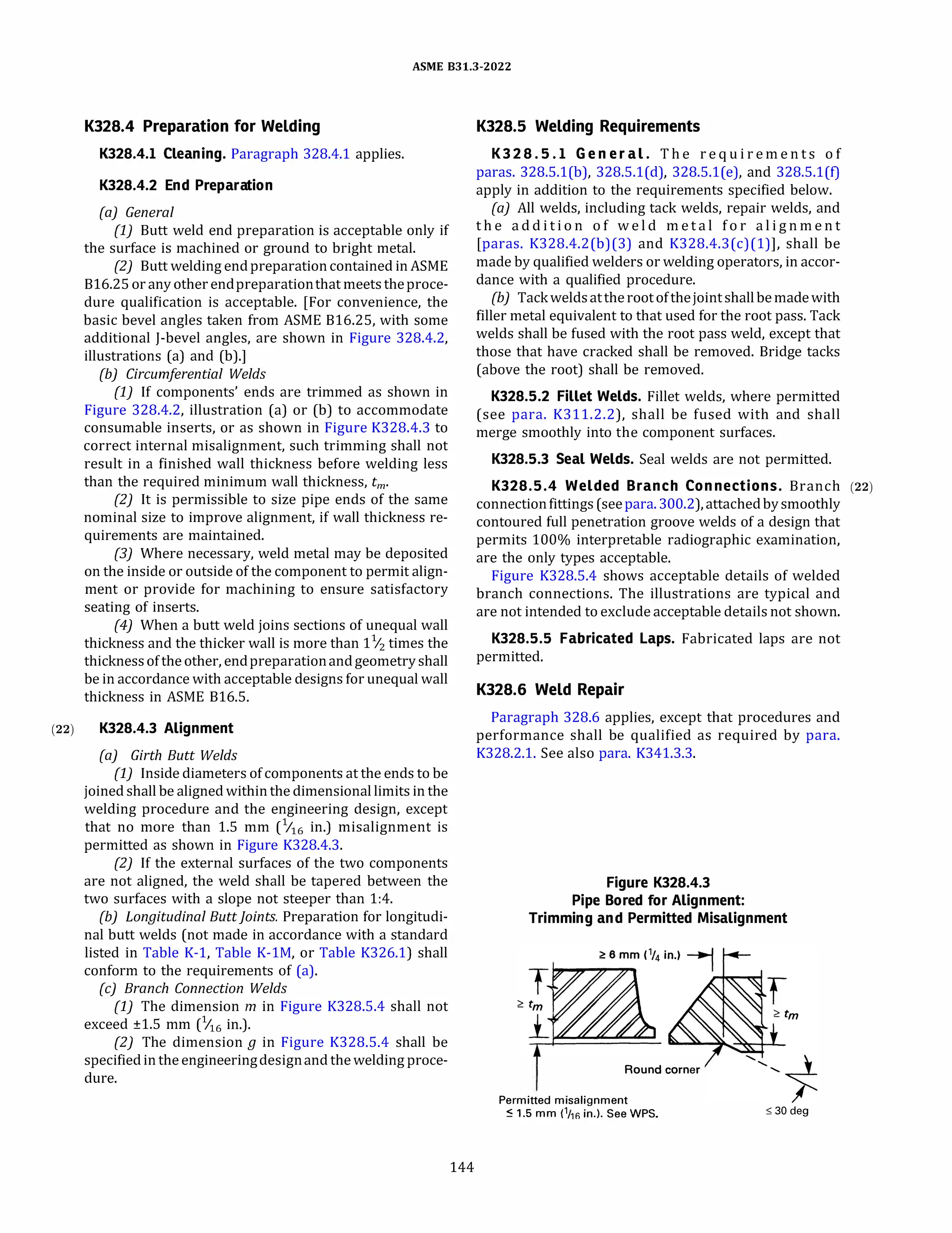 ASME 831.3-2022
K328.4 Preparation for Welding
K328.4.l Cleaning. Paragraph 328.4.1 applies.
K328.4.2 End Preparation
(a) General
(1) Butt weld end preparation is acceptable only if
the surface is machined or ground to bright metal.
(2) Butt welding endpreparationcontained in ASME
816.25 orany other endpreparationthat meets theproce­
dure qualification is acceptable. [For convenience, the
basic bevel angles taken from ASME 816.25, with some
additional J-bevel angles, are shown in Figure 328.4.2,
illustrations (a) and (b).]
{b) Circumferential Welds
(1) If components' ends are trimmed as shown in
Figure 328.4.2, illustration (a) or (b) to accommodate
consumable inserts, or as shown in Figure K328.4.3 to
correct internal misalignment, such trimming shall not
result in a finished wall thickness before welding less
than the required minimum wall thickness, tm,
(2) It is permissible to size pipe ends of the same
nominal size to improve alignment, if wall thickness re­
quirements are maintained.
(3) Where necessary, weld metal may be deposited
on the inside or outside of the component to permit align­
ment or provide for machining to ensure satisfactory
seating of inserts.
(4) When a butt weld joins sections of unequal wall
thickness and the thicker wall is more than 11
/2 times the
thickness of the other, endpreparationandgeometryshall
be in accordance with acceptable designs for unequal wall
thickness in ASME 816.5.
(22) K328.4.3 Alignment
(a) Girth Butt Welds
(1) Inside diameters of components at the ends to be
joined shall be aligned within the dimensional limits in the
welding procedure and the engineering design, except
that no more than 1.5 mm (1116 in.) misalignment is
permitted as shown in Figure K328.4.3.
(2) If the external surfaces of the two components
are not aligned, the weld shall be tapered between the
two surfaces with a slope not steeper than 1:4.
{b) Longitudinal Buttjoints. Preparation for longitudi­
nal butt welds (not made in accordance with a standard
listed in Table K-1, Table K-lM, or Table K326.l) shall
conform to the requirements of (a).
(c) Branch Connection Welds
(1) The dimension m in Figure K328.5.4 shall not
exceed ±1.5 mm (6 in.).
(2) The dimension g in Figure K328.5.4 shall be
specifiedin the engineeringdesignand the welding proce­
dure.
144
K328.5 Welding Requirements
K 3 2 8 . 5 . l Ge neral. T h e r e q u i r e m e n t s o f
paras. 328.5.l(b), 328.5.l(d), 328.5.l(e), and 328.5.l(f)
apply in addition to the requirements specified below.
(a) All welds, including tack welds, repair welds, and
t h e a d d i t i o n o f w e l d m e t a l f o r a l i g n m e n t
[paras. K328.4.2(b)(3) and K328.4.3(c)(l)], shall be
made by qualified welders or welding operators, in accor­
dance with a qualified procedure.
(b) Tackweldsattheroot ofthejointshallbe madewith
filler metal equivalent to that used for the root pass. Tack
welds shall be fused with the root pass weld, except that
those that have cracked shall be removed. Bridge tacks
(above the root) shall be removed.
K328.5.2 Fillet Welds. Fillet welds, where permitted
(see para. K311.2.2), shall be fused with and shall
merge smoothly into the component surfaces.
K328.5.3 Seal Welds. Seal welds are not permitted.
K328.5.4 Welded Branch Connec tions. Branch (22)
connectionfittings(seepara.300.2), attachedbysmoothly
contoured full penetration groove welds of a design that
permits 100% interpretable radiographic examination,
are the only types acceptable.
Figure K328.5.4 shows acceptable details of welded
branch connections. The illustrations are typical and
are not intended to exclude acceptable details not shown.
K328.5.5 Fabricated Laps. Fabricated laps are not
permitted.
K328.6 Weld Repair
Paragraph 328.6 applies, except that procedures and
performance shall be qualified as required by para.
K328.2.l. See also para. K341.3.3.
Figure K328.4.3
Pipe Bored for Alignment:
Trimming and Permitted Misalignment
Round corner
Permitted misalignment
� 1.5 mm (1
/rn in.). See WPS. ,,; 30 deg
 