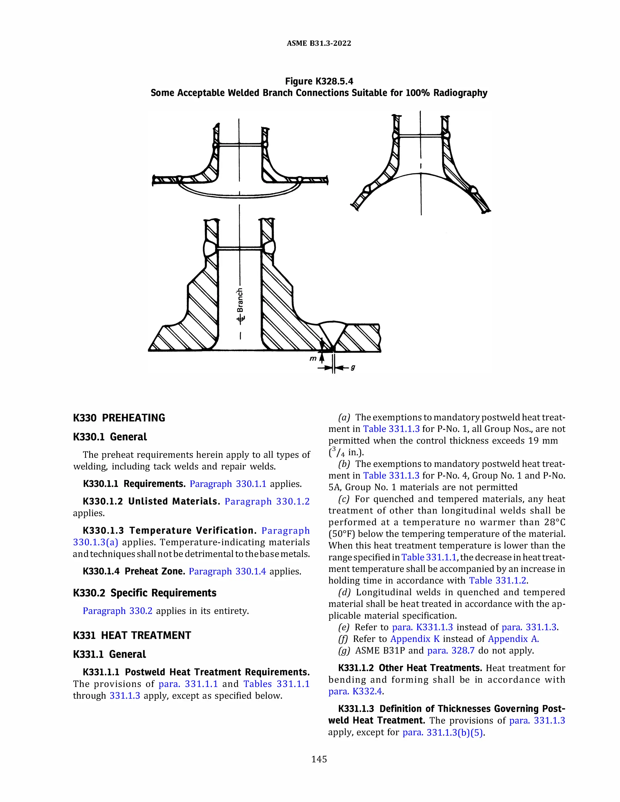 ASME 831.3-2022
Figure K328.S.4
Some Acceptable Welded Branch Connections Suitable for 100% Radiography
K330 PREHEATING
K330.1 General
The preheat requirements herein apply to all types of
welding, including tack welds and repair welds.
K330.l.l Requirements. Paragraph 330.1.1 applies.
K330.l.2 Unlisted Materials. Paragraph 330.1.2
applies.
K330.l.3 Temperature Verification. Paragraph
330.1.3(a) applies. Temperature-indicating materials
andtechniquesshallnotbe detrimentaltothebasemetals.
K330.l.4 Preheat Zone. Paragraph 330.1.4 applies.
K330.2 Specific Requirements
Paragraph 330.2 applies in its entirety.
K331 HEAT TREATMENT
K331.1 General
K331.l.l Postweld Heat Treatment Requirements.
The provisions of para. 331.1.1 and Tables 331.1.1
through 331.1.3 apply, except as specified below.
145
(a) The exemptions to mandatorypostweld heat treat­
ment in Table 331.1.3 for P-No. 1, all Group Nos., are not
permitted when the control thickness exceeds 19 mm
c
3
I4 in.).
(b) The exemptions to mandatory postweld heat treat­
ment in Table 331.1.3 for P-No. 4, Group No. 1 and P-No.
SA, Group No. 1 materials are not permitted
(c) For quenched and tempered materials, any heat
treatment of other than longitudinal welds shall be
performed at a temperature no warmer than 28°
C
(50°
F) below the tempering temperature of the material.
When this heat treatment temperature is lower than the
rangespecifiedinTable331.1.1, the decreaseinheattreat­
ment temperature shall be accompanied by an increase in
holding time in accordance with Table 331.1.2.
(d) Longitudinal welds in quenched and tempered
material shall be heat treated in accordance with the ap­
plicable material specification.
(e) Refer to para. K331.l.3 instead of para. 331.1.3.
(/) Refer to Appendix K instead of Appendix A.
(g) ASME 831P and para. 328.7 do not apply.
K331.l.2 Other Heat Treatments. Heat treatment for
bending and forming shall be in accordance with
para. K332.4.
K331.l.3 Definition of Thicknesses Governing Post­
weld Heat Treatment. The provisions of para. 331.1.3
apply, except for para. 331.l.3(b)(S).
 