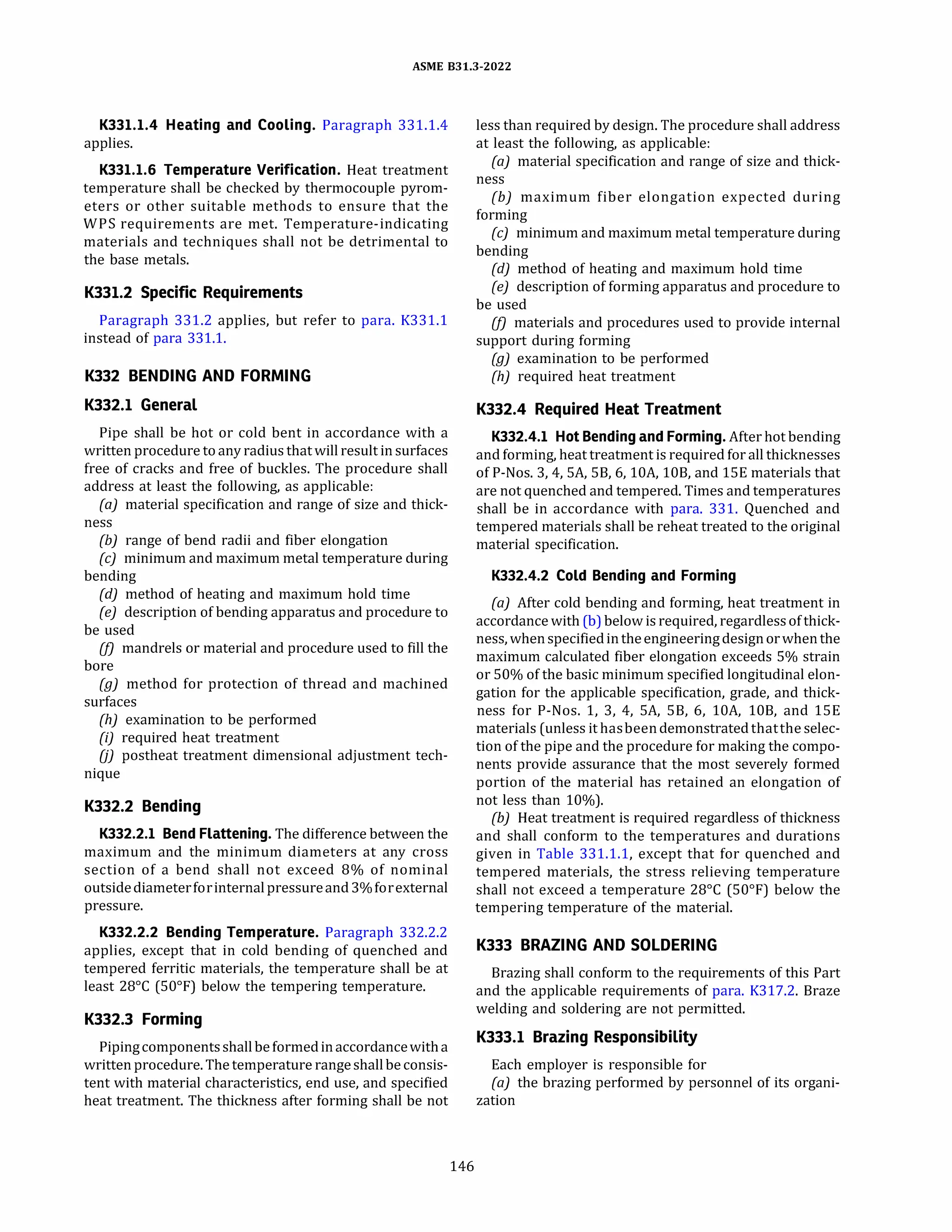 ASME 831.3-2022
K331.1.4 Heating and Cooling. Paragraph 331.1.4
applies.
K331.1.6 Temperature Verification. Heat treatment
temperature shall be checked by thermocouple pyrom­
eters or other suitable methods to ensure that the
WPS requirements are met. Temperature-indicating
materials and techniques shall not be detrimental to
the base metals.
K331.2 Specific Requirements
Paragraph 331.2 applies, but refer to para. K331.1
instead of para 331.1.
K332 BENDING AND FORMING
K332.l General
Pipe shall be hot or cold bent in accordance with a
written procedure to any radius that will result in surfaces
free of cracks and free of buckles. The procedure shall
address at least the following, as applicable:
(a) material specification and range of size and thick-
ness
{b) range of bend radii and fiber elongation
(c) minimum and maximum metal temperature during
bending
(d) method of heating and maximum hold time
(e) description of bending apparatus and procedure to
be used
(fJ mandrels or material and procedure used to fill the
bore
(g) method for protection of thread and machined
surfaces
(h) examination to be performed
{i) required heat treatment
UJ postheat treatment dimensional adjustment tech­
nique
K332.2 Bending
K332.2.l Bend Flattening. The difference between the
maximum and the minimum diameters at any cross
section of a bend shall not exceed 8% of nominal
outsidediameterforinternalpressureand3%forexternal
pressure.
K332.2.2 Bending Temperature. Paragraph 332.2.2
applies, except that in cold bending of quenched and
tempered ferritic materials, the temperature shall be at
least 28°
C (50°
F) below the tempering temperature.
K332.3 Forming
Pipingcomponentsshallbeformedinaccordancewitha
written procedure. The temperature rangeshallbe consis­
tent with material characteristics, end use, and specified
heat treatment. The thickness after forming shall be not
146
less than required by design. The procedure shall address
at least the following, as applicable:
(a) material specification and range of size and thick­
ness
(b) maximum fiber elongation expected during
forming
(c) minimum and maximum metal temperature during
bending
(d) method of heating and maximum hold time
(e) description of forming apparatus and procedure to
be used
(fJ materials and procedures used to provide internal
support during forming
(g) examination to be performed
{h) required heat treatment
K332.4 Required Heat Treatment
K332.4.l Hot Bending and Forming. After hot bending
and forming, heat treatment is required for all thicknesses
of P-Nos. 3, 4, SA, SB, 6, lOA, 108, and lSE materials that
are not quenched and tempered. Times and temperatures
shall be in accordance with para. 331. Quenched and
tempered materials shall be reheat treated to the original
material specification.
K332.4.2 Cold Bending and Forming
(a) After cold bending and forming, heat treatment in
accordance with (b) below is required, regardlessof thick­
ness, whenspecifiedintheengineering designorwhenthe
maximum calculated fiber elongation exceeds 5% strain
or 50% of the basic minimum specified longitudinal elon­
gation for the applicable specification, grade, and thick­
ness for P-Nos. 1, 3, 4, SA, SB, 6, lOA, 108, and lSE
materials (unless it hasbeendemonstratedthatthe selec­
tion of the pipe and the procedure for making the compo­
nents provide assurance that the most severely formed
portion of the material has retained an elongation of
not less than 10%).
(bJ Heat treatment is required regardless of thickness
and shall conform to the temperatures and durations
given in Table 331.1.1, except that for quenched and
tempered materials, the stress relieving temperature
shall not exceed a temperature 28°
C (50°
F) below the
tempering temperature of the material.
K333 BRAZING AND SOLDERING
Brazing shall conform to the requirements of this Part
and the applicable requirements of para. K317.2. Braze
welding and soldering are not permitted.
K333.l Brazing Responsibility
Each employer is responsible for
(a) the brazing performed by personnel of its organi­
zation
 