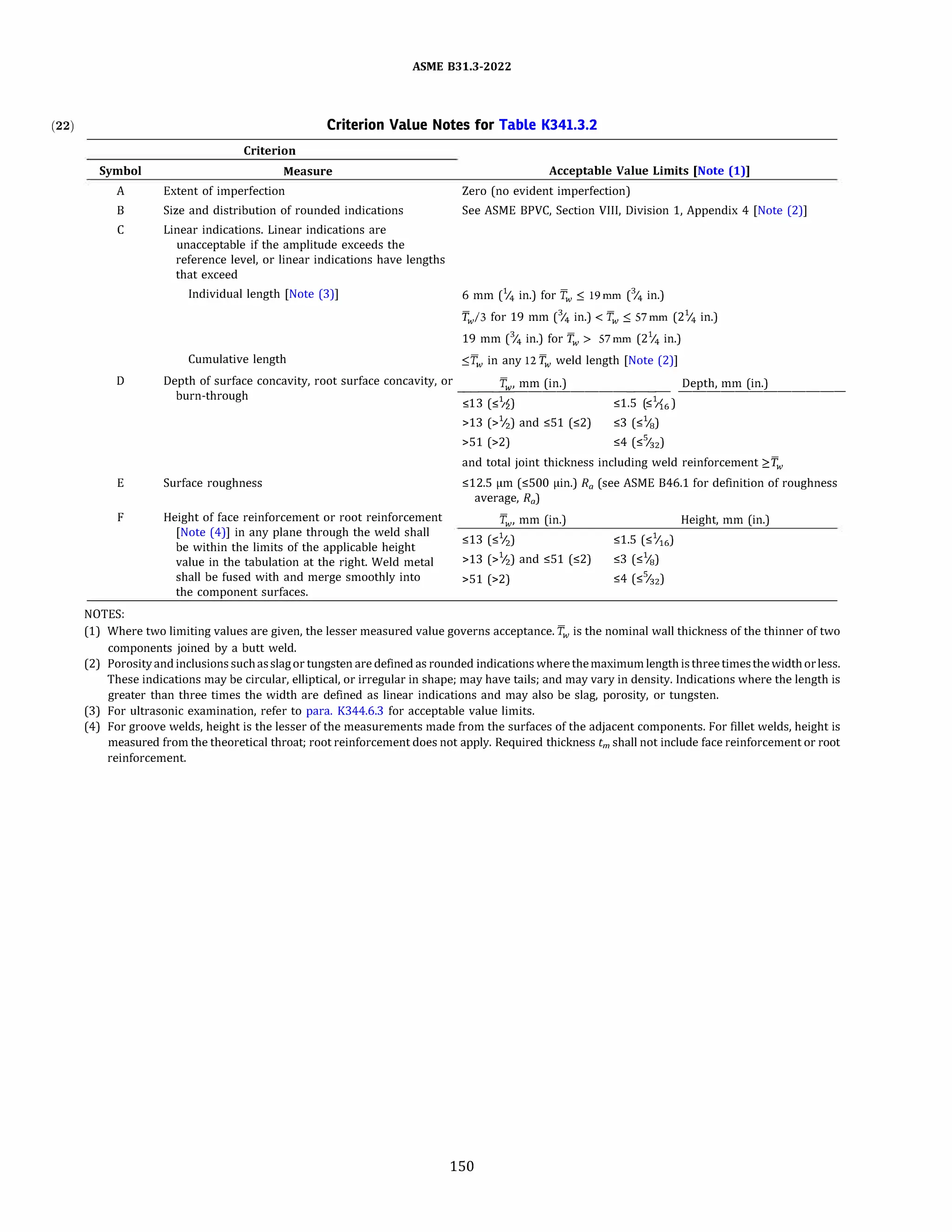 (22)
Symbol
A
B
c
D
E
F
NOTES:
ASME 831.3-2022
Criterion Value Notes for Table K341.3.2
Criterion
Measure Acceptable Value Limits [Note (1))
Extent of imperfection Zero(no evident imperfection)
Size and distribution of rounded indications See ASME BPVC, Section VIII, Division 1, Appendix 4 (Note(2)
]
Linear indications. Linear indications are
unacceptable if the amplitude exceeds the
reference level, or linear indications have lengths
that exceed
Individual length (Note(3)
]
Cumulative length
6 mm(% in.) for T.v ::; 19mm(% in.)
fw/3 for 19 mm(% in.)
< Tw .'.', 57mm(2% in.)
19 mm(% in.) for fw > 57mm(2% in.)
::;f.v in any 12 fw weld length [Note(2)
]
Depth of surface concavity, root surface concavity, or fw, mm(in.) Depth, mm(in.)
burn-through
-<_-1-3�(<_-1
�,,
2
�)
��������1 -5 �( -1
�,)������������
Surface roughness
Height of face reinforcement or root reinforcement
(Note(4)
] in any plane through the weld shall
be within the limits of the applicable height
value in the tabulation at the right. Weld metal
shall be fused with and merge smoothly into
the component surfaces.
r $ · $ '16
>13(>1
/2) and ,;;51(,;;2) ,;;3(,;;%)
>51(>2) ,;;4($%2)
and total joint thickness including weld reinforcement ?.fw
,;;12.5 µm(,;;500 µin.) Ra(see ASME 846.1 for definition of roughness
average, Ra)
Tw, mm(in.)
,;;13($
1
/2)
>13(>1
/2) and ,;;51(,;;2)
>51(>2)
,;;1.5(,;;1Ji6)
,;;3(,;;%)
,;;4($%2)
Height, mm(in.)
(1) Where two limiting values are given, the lesser measured value governs acceptance. Tw is the nominal wall thickness of the thinner of two
components joined by a butt weld.
(2) Porosityand inclusions suchasslagor tungsten are defined as rounded indicationswhere themaximumlengthisthree timesthewidthorless.
These indications may be circular, elliptical, or irregular in shape; may have tails; and may vary in density. Indications where the length is
greater than three times the width are defined as linear indications and may also be slag, porosity, or tungsten.
(3) For ultrasonic examination, refer to para. K344.6.3 for acceptable value limits.
(4) For groove welds, height is the lesser of the measurements made from the surfaces of the adjacent components. For fillet welds, height is
measured from the theoretical throat; root reinforcement does not apply. Required thickness tm shall not include face reinforcement or root
reinforcement.
150
 