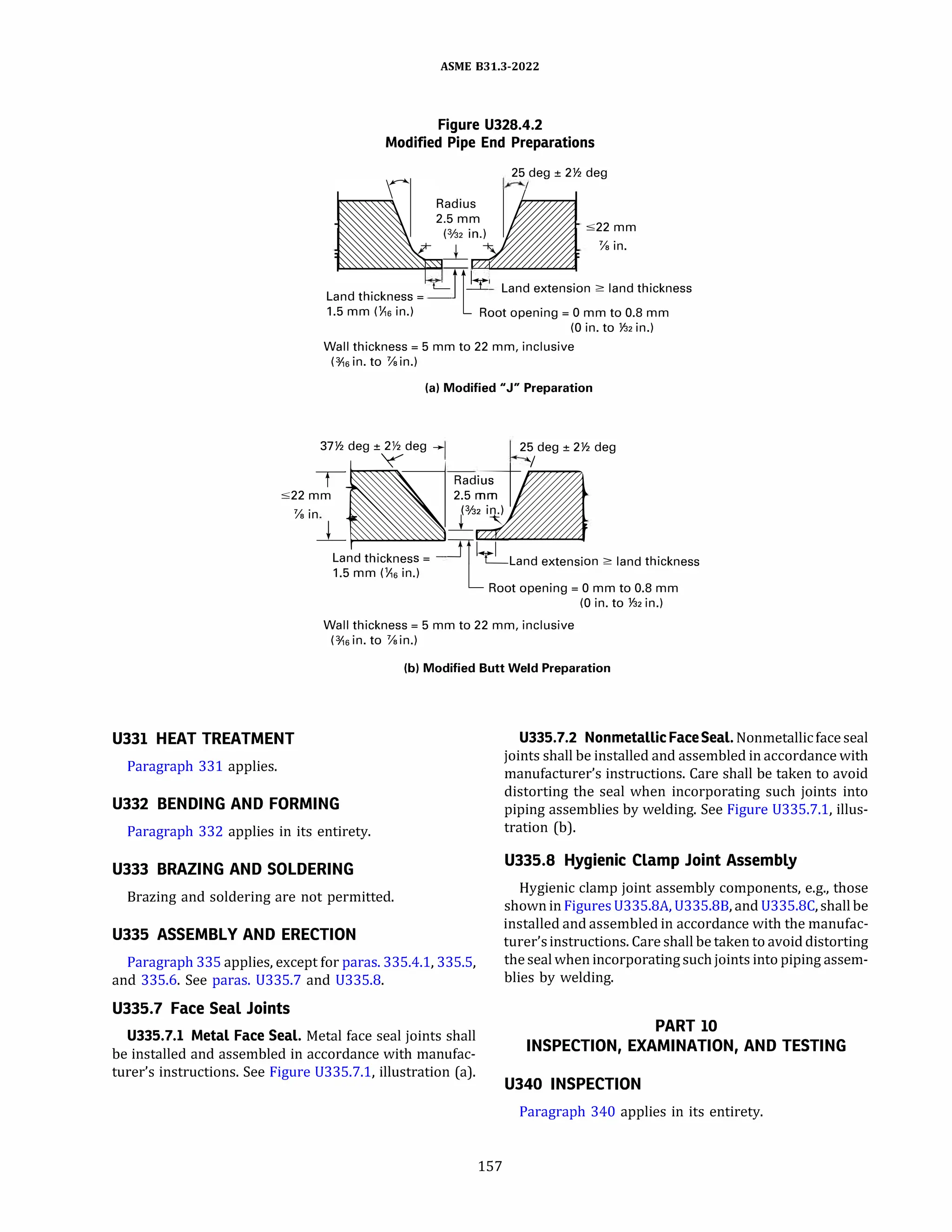 ASME 831.3-2022
Figure U328.4.2
Modified Pipe End Preparations
25 deg ± 2Y2
deg
:522 mm
�in.
L d h. k
L-J[ly Land extension 2: land thickness
an t 1c ness=
1.5 mm (Y,6 in.) Root opening= O mm to 0.8 mm
(0 in. to Y32
in.)
Wall thickness= 5 mm to 22 mm, inclusive
(¥,5 in. to �in.)
(al Modified "J" Preparation
37Y2
�
deg ±
Ydeg .... 2
�
deg ± 2Y2
deg
T Radius
:522 mm 2.5 mm
�in
_j
�
�
Land thickness= =rf�Land extension 2: land thickness
1.5 mm (Y,5 in.)
LRoot opening= 0 mm to 0.8 mm
(0 in. to Y:i2
in.)
Wall thickness= 5 mm to 22 mm, inclusive
(¥,5 in. to �in.)
(bl Modified Butt Weld Preparation
U331 HEAT TREATMENT U335.7.2 Nonmetallic FaceSeal.Nonmetallicface seal
joints shall be installed and assembled in accordance with
manufacturer's instructions. Care shall be taken to avoid
distorting the seal when incorporating such joints into
piping assemblies by welding. See Figure 0335.7.1, illus­
tration (b).
Paragraph 331 applies.
U332 BENDING AND FORMING
Paragraph 332 applies in its entirety.
U333 BRAZING AND SOLDERING
Brazing and soldering are not permitted.
U335 ASSEMBLY AND ERECTION
Paragraph 335 applies, except for paras. 335.4.1, 335.5,
and 335.6. See paras. U335.7 and 0335.8.
U335.7 Face Seal Joints
U335.7.l Metal Face Seal. Metal face seal joints shall
be installed and assembled in accordance with manufac­
turer's instructions. See Figure 0335.7.1, illustration (a).
157
U335.8 Hygienic Clamp Joint Assembly
Hygienic clamp joint assembly components, e.g., those
shown in Figures 0335.8A, 0335.88, and 0335.8C, shall be
installed and assembled in accordance with the manufac­
turer'sinstructions. Care shall be taken to avoid distorting
the seal when incorporating suchjoints into piping assem­
blies by welding.
PART 10
INSPECTION, EXAMINATION, AND TESTING
U340 INSPECTION
Paragraph 340 applies in its entirety.
 
