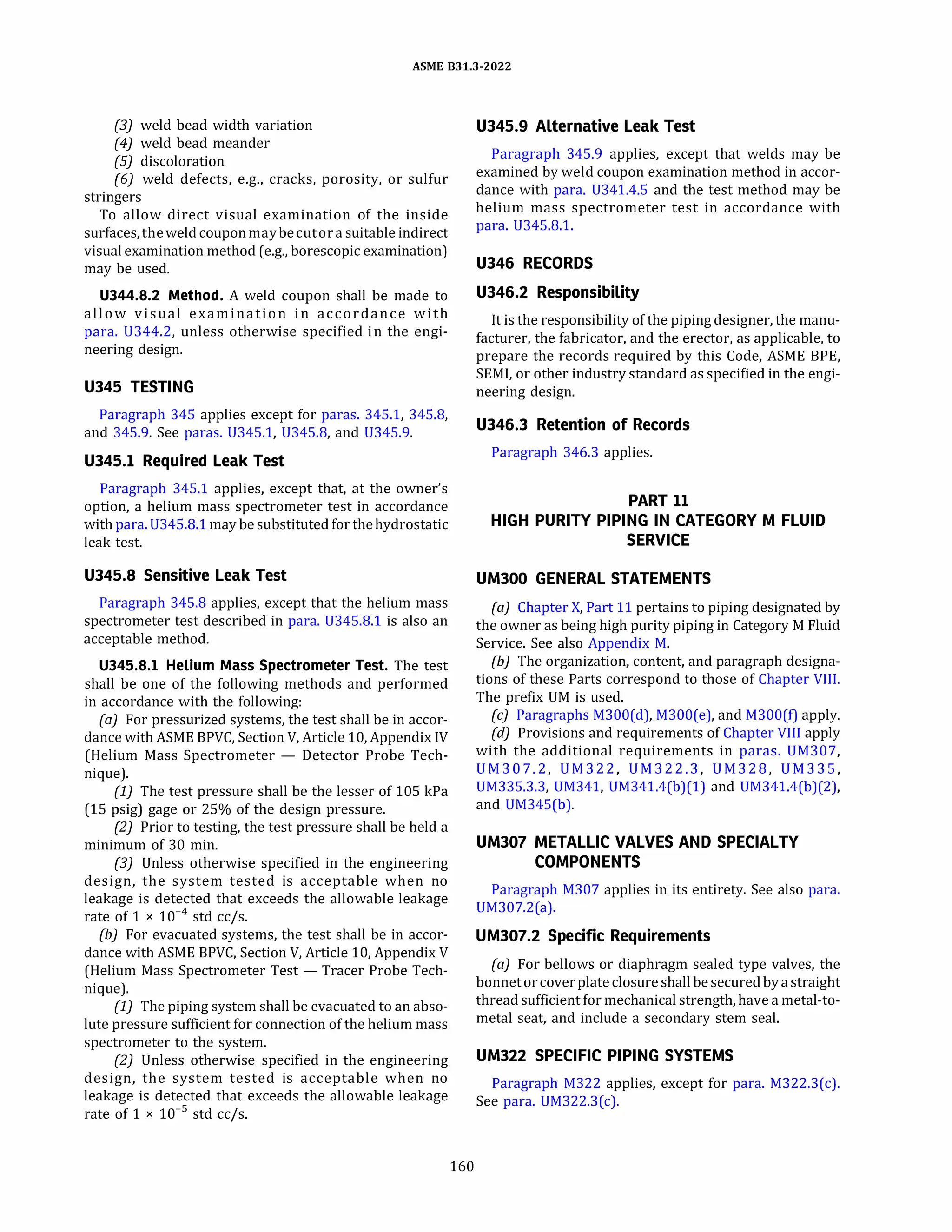 ASME 831.3-2022
(3) weld bead width variation
(4) weld bead meander
(SJ discoloration
(6) weld defects, e.g., cracks, porosity, or sulfur
stringers
To allow direct visual examination of the inside
surfaces,theweld couponmaybecutor a suitable indirect
visual examination method (e.g., borescopic examination)
may be used.
U344.8.2 Method. A weld coupon shall be made to
allow visual examination in accordance with
para. 0344.2, unless otherwise specified in the engi­
neering design.
U345 TESTING
Paragraph 345 applies except for paras. 345.1, 345.8,
and 345.9. See paras. 0345.1, 0345.8, and 0345.9.
U345.1 Required Leak Test
Paragraph 345.1 applies, except that, at the owner's
option, a helium mass spectrometer test in accordance
with para. 0345.8.1 may be substituted for thehydrostatic
leak test.
U345.8 Sensitive Leak Test
Paragraph 345.8 applies, except that the helium mass
spectrometer test described in para. 0345.8.1 is also an
acceptable method.
U345.8.l Helium Mass Spectrometer Test. The test
shall be one of the following methods and performed
in accordance with the following:
(a) For pressurized systems, the test shall be in accor­
dance with ASME BPVC, Section V, Article 10, Appendix IV
(Helium Mass Spectrometer - Detector Probe Tech­
nique).
(1) The test pressure shall be the lesser of 105 kPa
(15 psig) gage or 25% of the design pressure.
(2) Prior to testing, the test pressure shall be held a
minimum of 30 min.
(3) Unless otherwise specified in the engineering
design, the system tested is acceptable when no
leakage is detected that exceeds the allowable leakage
rate of 1 x 10-4
std cc/s.
{b) For evacuated systems, the test shall be in accor­
dance with ASME BPVC, Section V, Article 10, Appendix V
(Helium Mass Spectrometer Test - Tracer Probe Tech­
nique).
(1) The piping system shall be evacuated to an abso­
lute pressure sufficient for connection of the helium mass
spectrometer to the system.
(2) Unless otherwise specified in the engineering
design, the system tested is acceptable when no
leakage is detected that exceeds the allowable leakage
rate of 1 x 10-5
std cc/s.
160
U345.9 Alternative Leak Test
Paragraph 345.9 applies, except that welds may be
examined by weld coupon examination method in accor­
dance with para. 0341.4.5 and the test method may be
helium mass spectrometer test in accordance with
para. 0345.8.1.
U346 RECORDS
U346.2 Responsibility
It is the responsibility of the piping designer, the manu­
facturer, the fabricator, and the erector, as applicable, to
prepare the records required by this Code, ASME BPE,
SEMI, or other industry standard as specified in the engi­
neering design.
U346.3 Retention of Records
Paragraph 346.3 applies.
PART 11
HIGH PURITY PIPING IN CATEGORY M FLUID
SERVICE
UMJOO GENERAL STATEMENTS
(a) Chapter X, Part 11 pertains to piping designated by
the owner as being high purity piping in Category M Fluid
Service. See also Appendix M.
(b) The organization, content, and paragraph designa­
tions of these Parts correspond to those of Chapter VIII.
The prefix UM is used.
(c) Paragraphs M300(d), M300(e), and M300(f) apply.
(d} Provisions and requirements of Chapter VIII apply
with the additional requirements in paras. UM307,
UM307.2, UM322, UM322.3, UM328, UM335,
UM335.3.3, UM341, UM341.4(b)(l) and UM341.4(b)(2),
and UM345(b).
UM307 METALLIC VALVES AND SPECIALTY
COMPONENTS
Paragraph M307 applies in its entirety. See also para.
UM307.2(a).
UM307.2 Specific Requirements
(a) For bellows or diaphragm sealed type valves, the
bonnetorcoverplate closure shallbe securedby a straight
thread sufficient for mechanical strength, have a metal-to­
meta! seat, and include a secondary stem seal.
UM322 SPECIFIC PIPING SYSTEMS
Paragraph M322 applies, except for para. M322.3(c).
See para. UM322.3(c).
 
