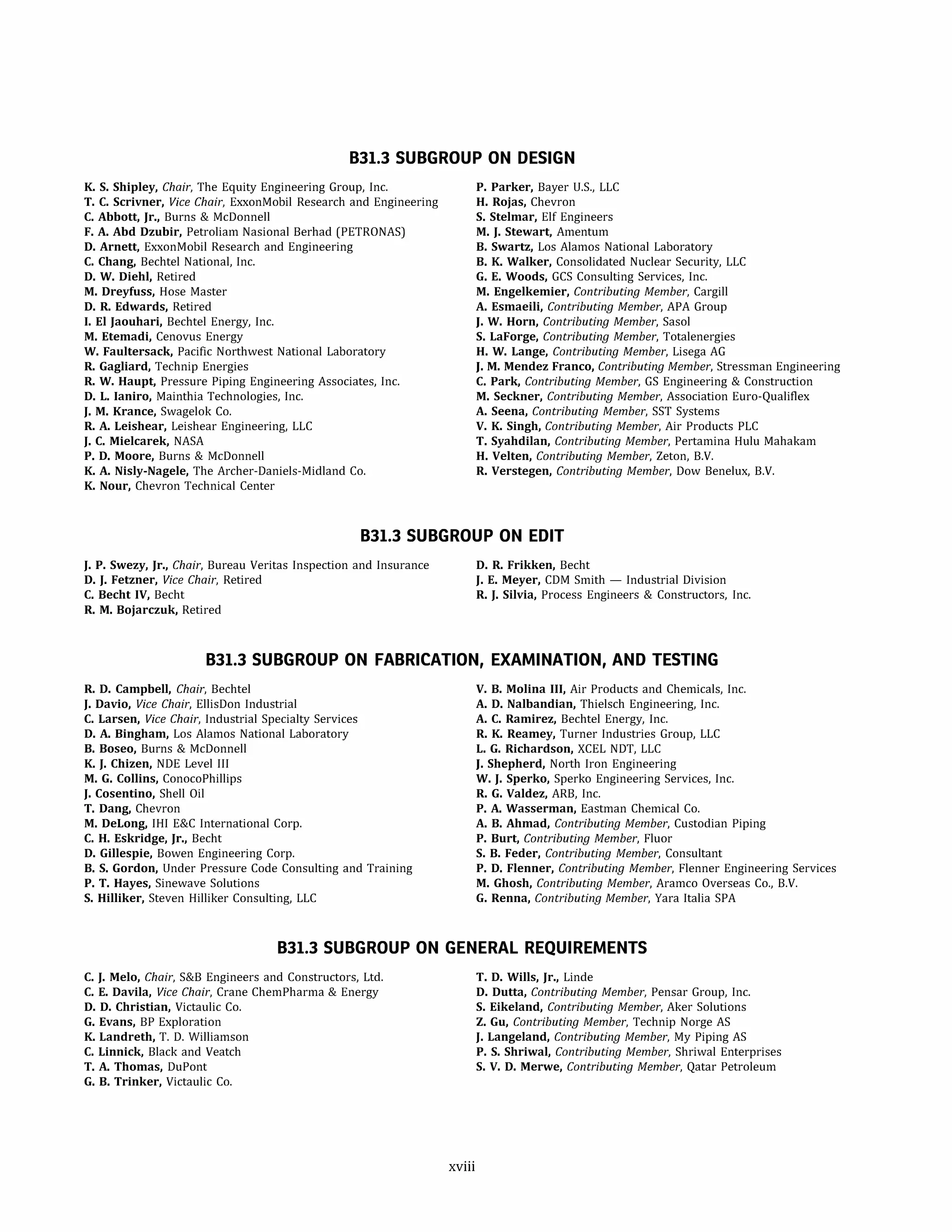 831.3 SUBGROUP ON DESIGN
K. S. Shipley, Chair, The Equity Engineering Group, Inc.
T. C. Scrivner, Vice Chair, ExxonMobil Research and Engineering
C. Abbott, Jr., Burns & McDonnell
F. A. Abd Dzubir, Petroliam Nasional Berhad (PETRONAS)
D. Arnett, ExxonMobil Research and Engineering
C. Chang, Bechtel National, Inc.
D. W. Diehl, Retired
M. Dreyfuss, Hose Master
D. R. Edwards, Retired
I. El Jaouhari, Bechtel Energy, Inc.
M. Etemadi, Cenovus Energy
W. Faultersack, Pacific Northwest National Laboratory
R. Gagliard, Technip Energies
R. W. Haupt, Pressure Piping Engineering Associates, Inc.
D. L. laniro, Mainthia Technologies, Inc.
J. M. Krance, Swagelok Co.
R. A. Leishear, Leishear Engineering, LLC
J. C. Mielcarek, NASA
P. D. Moore, Burns & McDonnell
K. A. Nisly-Nagele, The Archer-Daniels-Midland Co.
K. Nour, Chevron Technical Center
P. Parker, Bayer U.S., LLC
H. Rojas, Chevron
S. Stelmar, Elf Engineers
M. J. Stewart, Amentum
B. Swartz, Los Alamos National Laboratory
B. K. Walker, Consolidated Nuclear Security, LLC
G. E. Woods, GCS Consulting Services, Inc.
M. Engelkemier, Contributing Member, Cargill
A. Esmaeili, Contributing Member, APA Group
J. W. Horn, Contributing Member, Sasol
S. Laforge, Contributing Member, Totalenergies
H. W. Lange, Contributing Member, Lisega AG
J. M. Mendez Franco, Contributing Member, Stressman Engineering
C. Park, Contributing Member, GS Engineering & Construction
M. Seckner, Contributing Member, Association Euro-Qualiflex
A. Seena, Contributing Member, SST Systems
V. K. Singh, Contributing Member, Air Products PLC
T. Syahdilan, Contributing Member, Pertamina Hulu Mahakam
H. Velten, Contributing Member, Zeton, B.V.
R. Verstegen, Contributing Member, Dow Benelux, B.V.
831.3 SUBGROUP ON EDIT
J. P. Swezy, Jr., Chair, Bureau Veritas Inspection and Insurance
D. J. Fetzner, Vice Chair, Retired
C. Becht IV, Becht
R. M. Bojarczuk, Retired
D. R. Frikken, Becht
J. E. Meyer, CDM Smith - Industrial Division
R. J. Silvia, Process Engineers & Constructors, Inc.
831.3 SUBGROUP ON FABRICATION, EXAMINATION, AND TESTING
R. D. Campbell, Chair, Bechtel
J. Davio, Vice Chair, EllisDon Industrial
C. Larsen, Vice Chair, Industrial Specialty Services
D. A. Bingham, Los Alamos National Laboratory
B. Boseo, Burns & McDonnell
K. J. Chizen, NDE Level Ill
M. G. Collins, ConocoPhillips
J. Cosentino, Shell Oil
T. Dang, Chevron
M. DeLong, IHI E&C International Corp.
C. H. Eskridge, Jr., Becht
D. Gillespie, Bowen Engineering Corp.
B. S. Gordon, Under Pressure Code Consulting and Training
P. T. Hayes, Sinewave Solutions
S. Hilliker, Steven Hilliker Consulting, LLC
V. B. Molina III, Air Products and Chemicals, Inc.
A. D. Nalbandian, Thielsch Engineering, Inc.
A. C. Ramirez, Bechtel Energy, Inc.
R. K. Reamey, Turner Industries Group, LLC
L. G. Richardson, XCEL NDT, LLC
J. Shepherd, North Iron Engineering
W. J. Sperko, Sperka Engineering Services, Inc.
R. G. Valdez, ARB, Inc.
P. A. Wasserman, Eastman Chemical Co.
A. B. Ahmad, Contributing Member, Custodian Piping
P. Burt, Contributing Member, Fluor
S. B. Feder, Contributing Member, Consultant
P. D. Flenner, Contributing Member, Flenner Engineering Services
M. Ghosh, Contributing Member, Aramco Overseas Co., B.V.
G. Renna, Contributing Member, Yara Italia SPA
831.3 SUBGROUP ON GENERAL REQUIREMENTS
C. J. Melo, Chair, S&B Engineers and Constructors, Ltd.
C. E. Davila, Vice Chair, Crane ChemPharma & Energy
D. D. Christian, Victaulic Co.
G. Evans, BP Exploration
K. Landreth, T. D. Williamson
C. Linnick, Black and Veatch
T. A. Thomas, DuPont
G. B. Trinker, Victaulic Co.
xviii
T. D. Wills, Jr., Linde
D. Dutta, Contributing Member, Pensar Group, Inc.
S. Eikeland, Contributing Member, Aker Solutions
Z. Gu, Contributing Member, Technip Norge AS
J. Langeland, Contributing Member, My Piping AS
P. S. Shriwal, Contributing Member, Shriwal Enterprises
S. V. D. Merwe, Contributing Member, Qatar Petroleum
 