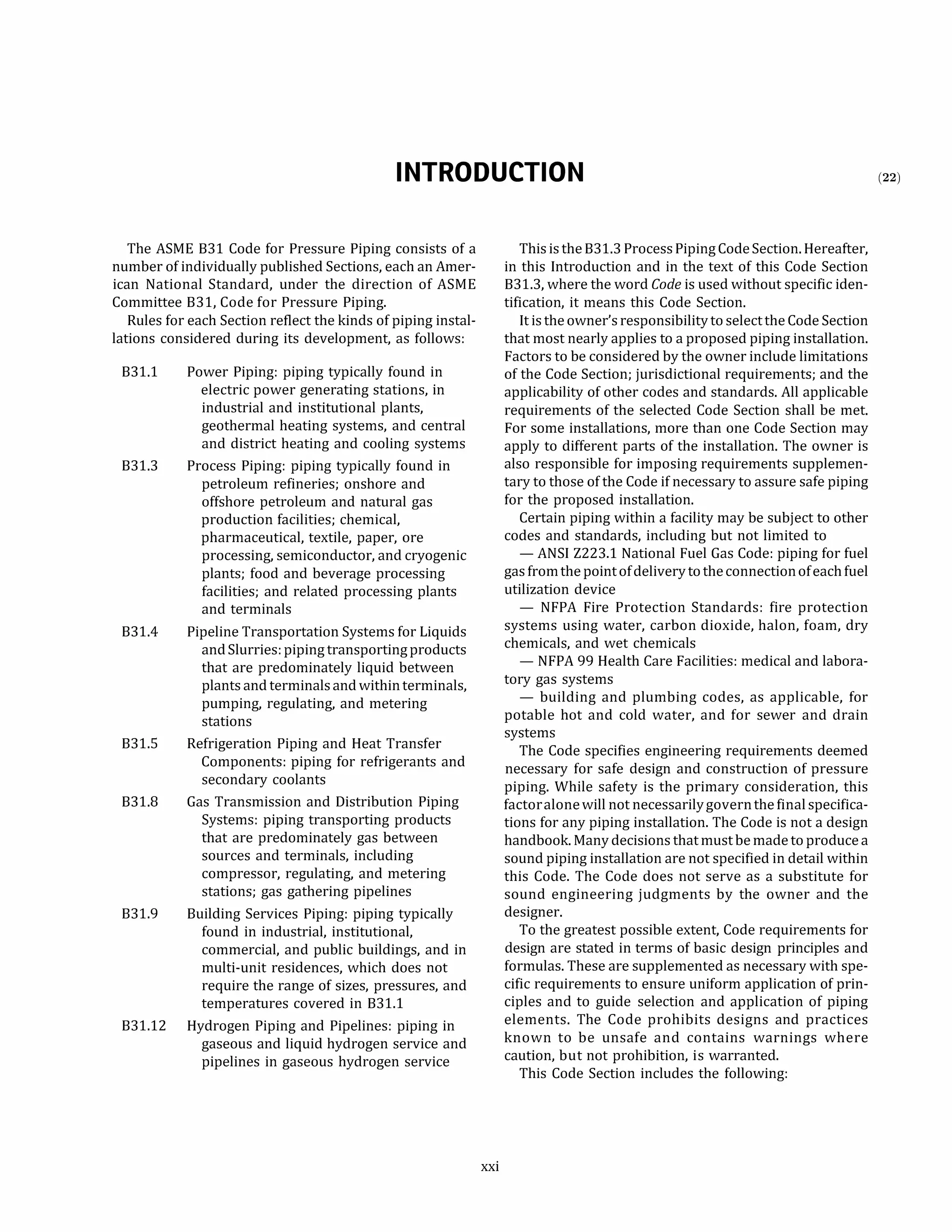 INTRODUCTION
The ASME 831 Code for Pressure Piping consists of a
number of individually published Sections, each an Amer­
ican National Standard, under the direction of ASME
Committee 831, Code for Pressure Piping.
Rules for each Section reflect the kinds of piping instal­
lations considered during its development, as follows:
831.1
831.3
831.4
Power Piping: piping typically found in
electric power generating stations, in
industrial and institutional plants,
geothermal heating systems, and central
and district heating and cooling systems
Process Piping: piping typically found in
petroleum refineries; onshore and
offshore petroleum and natural gas
production facilities; chemical,
pharmaceutical, textile, paper, ore
processing, semiconductor, and cryogenic
plants; food and beverage processing
facilities; and related processing plants
and terminals
Pipeline Transportation Systems for Liquids
andSlurries: piping transporting products
that are predominately liquid between
plants and terminals and withinterminals,
pumping, regulating, and metering
stations
831.S Refrigeration Piping and Heat Transfer
Components: piping for refrigerants and
secondary coolants
831.8 Gas Transmission and Distribution Piping
Systems: piping transporting products
that are predominately gas between
sources and terminals, including
compressor, regulating, and metering
stations; gas gathering pipelines
831.9 Building Services Piping: piping typically
found in industrial, institutional,
commercial, and public buildings, and in
multi-unit residences, which does not
require the range of sizes, pressures, and
temperatures covered in 831.1
831.12 Hydrogen Piping and Pipelines: piping in
gaseous and liquid hydrogen service and
pipelines in gaseous hydrogen service
xxi
This is the 831.3 ProcessPiping CodeSection. Hereafter,
in this Introduction and in the text of this Code Section
831.3, where the word Code is used without specific iden­
tification, it means this Code Section.
It is the owner's responsibility to selectthe Code Section
that most nearly applies to a proposed piping installation.
Factors to be considered by the owner include limitations
of the Code Section; jurisdictional requirements; and the
applicability of other codes and standards. All applicable
requirements of the selected Code Section shall be met.
For some installations, more than one Code Section may
apply to different parts of the installation. The owner is
also responsible for imposing requirements supplemen­
tary to those of the Code if necessary to assure safe piping
for the proposed installation.
Certain piping within a facility may be subject to other
codes and standards, including but not limited to
- ANSI Z223.1 National Fuel Gas Code: piping for fuel
gas fromthe pointofdelivery totheconnectionofeach fuel
utilization device
- NFPA Fire Protection Standards: fire protection
systems using water, carbon dioxide, halon, foam, dry
chemicals, and wet chemicals
- NFPA 99 Health Care Facilities: medical and labora­
tory gas systems
- building and plumbing codes, as applicable, for
potable hot and cold water, and for sewer and drain
systems
The Code specifies engineering requirements deemed
necessary for safe design and construction of pressure
piping. While safety is the primary consideration, this
factoralonewill not necessarilygovernthefinalspecifica­
tions for any piping installation. The Code is not a design
handbook. Many decisions that must be made to produce a
sound piping installation are not specified in detail within
this Code. The Code does not serve as a substitute for
sound engineering judgments by the owner and the
designer.
To the greatest possible extent, Code requirements for
design are stated in terms of basic design principles and
formulas. These are supplemented as necessary with spe­
cific requirements to ensure uniform application of prin­
ciples and to guide selection and application of piping
elements. The Code prohibits designs and practices
known to be unsafe and contains warnings where
caution, but not prohibition, is warranted.
This Code Section includes the following:
(22)
 