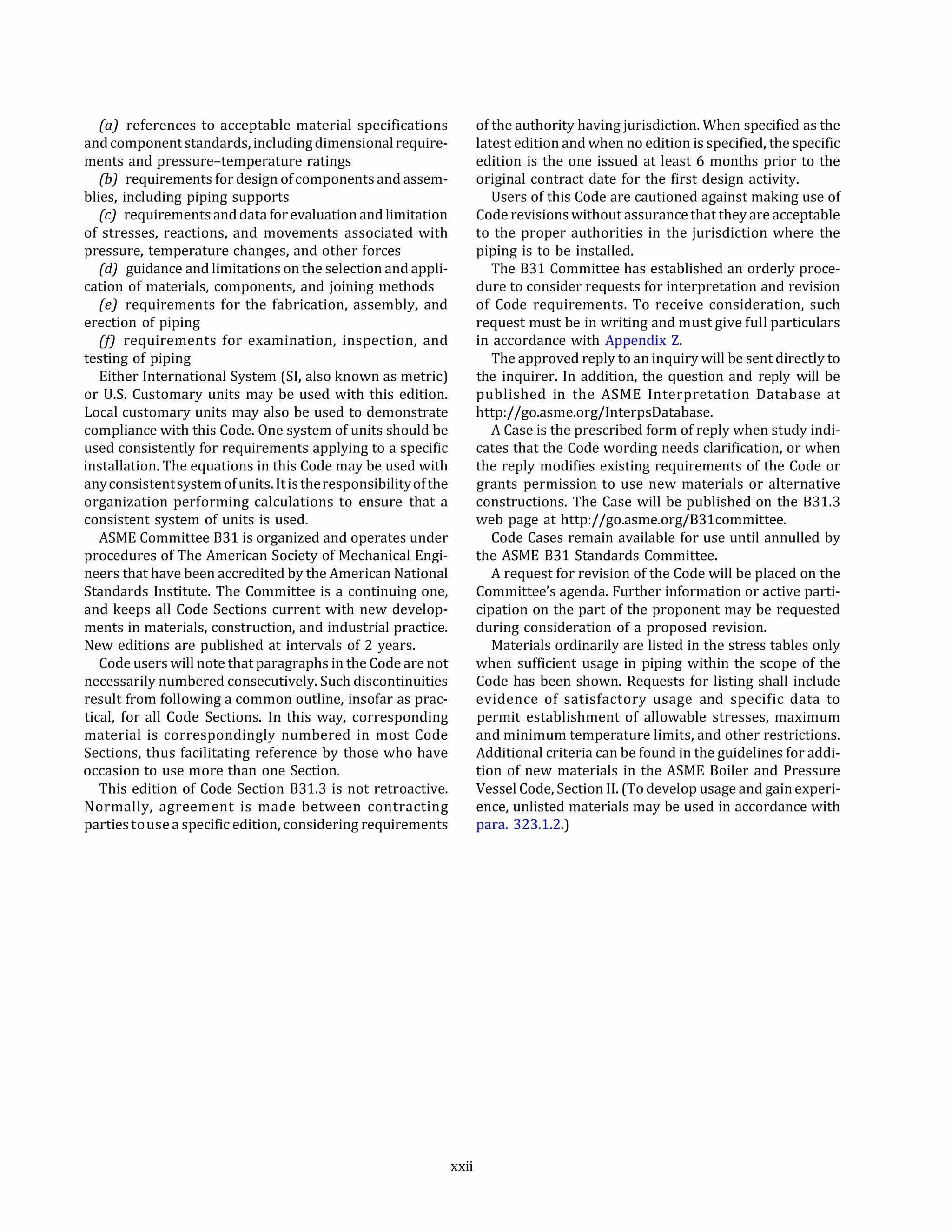 (a) references to acceptable material specifications
andcomponentstandards, includingdimensionalrequire­
ments and pressure-temperature ratings
(bJ requirements for design ofcomponents and assem­
blies, including piping supports
(c) requirements anddata for evaluation and limitation
of stresses, reactions, and movements associated with
pressure, temperature changes, and other forces
(d) guidance and limitations on the selection and appli­
cation of materials, components, and joining methods
(e) requirements for the fabrication, assembly, and
erection of piping
(!) requirements for examination, inspection, and
testing of piping
Either International System (SI, also known as metric)
or U.S. Customary units may be used with this edition.
Local customary units may also be used to demonstrate
compliance with this Code. One system of units should be
used consistently for requirements applying to a specific
installation. The equations in this Code may be used with
anyconsistentsystemofunits. Itistheresponsibilityofthe
organization performing calculations to ensure that a
consistent system of units is used.
ASME Committee 831 is organized and operates under
procedures of The American Society of Mechanical Engi­
neers that have been accredited by the American National
Standards Institute. The Committee is a continuing one,
and keeps all Code Sections current with new develop­
ments in materials, construction, and industrial practice.
New editions are published at intervals of 2 years.
Code users will note that paragraphs in the Code are not
necessarily numbered consecutively. Such discontinuities
result from following a common outline, insofar as prac­
tical, for all Code Sections. In this way, corresponding
material is correspondingly numbered in most Code
Sections, thus facilitating reference by those who have
occasion to use more than one Section.
This edition of Code Section 831.3 is not retroactive.
Normally, agreement is made between contracting
partiestouse a specific edition, considering requirements
xxii
of the authority having jurisdiction. When specified as the
latest edition and when no edition is specified, the specific
edition is the one issued at least 6 months prior to the
original contract date for the first design activity.
Users of this Code are cautioned against making use of
Code revisions without assurance that they are acceptable
to the proper authorities in the jurisdiction where the
piping is to be installed.
The 831 Committee has established an orderly proce­
dure to consider requests for interpretation and revision
of Code requirements. To receive consideration, such
request must be in writing and must give full particulars
in accordance with Appendix Z.
The approved reply to an inquiry will be sent directly to
the inquirer. In addition, the question and reply will be
published in the ASME Interpretation Database at
http://go.asme.org/InterpsDatabase.
A Case is the prescribed form of reply when study indi­
cates that the Code wording needs clarification, or when
the reply modifies existing requirements of the Code or
grants permission to use new materials or alternative
constructions. The Case will be published on the 831.3
web page at http://go.asme.org/831committee.
Code Cases remain available for use until annulled by
the ASME 831 Standards Committee.
A request for revision of the Code will be placed on the
Committee's agenda. Further information or active parti­
cipation on the part of the proponent may be requested
during consideration of a proposed revision.
Materials ordinarily are listed in the stress tables only
when sufficient usage in piping within the scope of the
Code has been shown. Requests for listing shall include
evidence of satisfactory usage and specific data to
permit establishment of allowable stresses, maximum
and minimum temperature limits, and other restrictions.
Additional criteria can be found in the guidelines for addi­
tion of new materials in the ASME Boiler and Pressure
Vessel Code, Section II. (To develop usage and gain experi­
ence, unlisted materials may be used in accordance with
para. 323.1.2.)
 