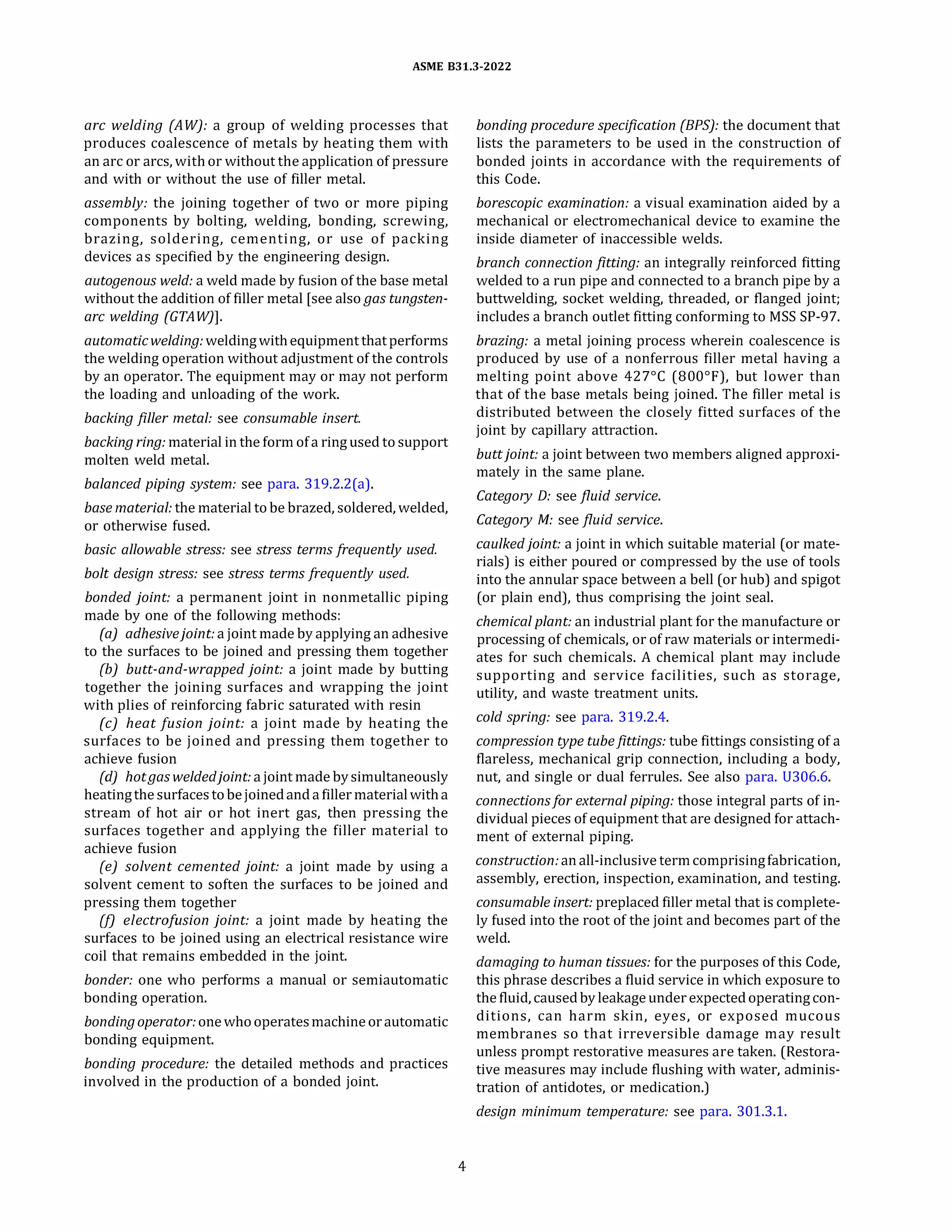 ASME 831.3-2022
arc welding (AW): a group of welding processes that
produces coalescence of metals by heating them with
an arc or arcs, with or without the application of pressure
and with or without the use of filler metal.
assembly: the joining together of two or more piping
components by bolting, welding, bonding, screwing,
brazing, soldering, cementing, or use of packing
devices as specified by the engineering design.
autogenous weld: a weld made by fusion of the base metal
without the addition of filler metal [see also gas tungsten­
arc welding (GTA W)].
automaticwelding: weldingwithequipment thatperforms
the welding operation without adjustment of the controls
by an operator. The equipment may or may not perform
the loading and unloading of the work.
backing filler metal: see consumable insert.
backing ring: material in the form of a ring used to support
molten weld metal.
balanced piping system: see para. 319.2.2(a).
base material: the material to be brazed, soldered, welded,
or otherwise fused.
basic allowable stress: see stress terms frequently used.
bolt design stress: see stress terms frequently used.
bonded joint: a permanent joint in nonmetallic piping
made by one of the following methods:
(a) adhesivejoint: a joint made by applying an adhesive
to the surfaces to be joined and pressing them together
(b) butt-and-wrapped joint: a joint made by butting
together the joining surfaces and wrapping the joint
with plies of reinforcing fabric saturated with resin
(c) heat fusion joint: a joint made by heating the
surfaces to be joined and pressing them together to
achieve fusion
(d) hot gas weldedjoint: a joint made by simultaneously
heatingthe surfacestobejoinedand a filler materialwitha
stream of hot air or hot inert gas, then pressing the
surfaces together and applying the filler material to
achieve fusion
(e) solvent cemented joint: a joint made by using a
solvent cement to soften the surfaces to be joined and
pressing them together
(!) e/ectrofusion joint: a joint made by heating the
surfaces to be joined using an electrical resistance wire
coil that remains embedded in the joint.
bonder: one who performs a manual or semiautomatic
bonding operation.
bonding operator: one whooperatesmachine orautomatic
bonding equipment.
bonding procedure: the detailed methods and practices
involved in the production of a bonded joint.
4
bonding procedure specification (BPS): the document that
lists the parameters to be used in the construction of
bonded joints in accordance with the requirements of
this Code.
borescopic examination: a visual examination aided by a
mechanical or electromechanical device to examine the
inside diameter of inaccessible welds.
branch connectionfitting: an integrally reinforced fitting
welded to a run pipe and connected to a branch pipe by a
buttwelding, socket welding, threaded, or flanged joint;
includes a branch outlet fitting conforming to MSS SP-97.
brazing: a metal joining process wherein coalescence is
produced by use of a nonferrous filler metal having a
melting point above 427°
C (800°
F), but lower than
that of the base metals being joined. The filler metal is
distributed between the closely fitted surfaces of the
joint by capillary attraction.
buttjoint: a joint between two members aligned approxi­
mately in the same plane.
Category D: see fluid service.
Category M: see fluid service.
caulkedjoint: a joint in which suitable material (or mate­
rials) is either poured or compressed by the use of tools
into the annular space between a bell (or hub) and spigot
(or plain end), thus comprising the joint seal.
chemical plant: an industrial plant for the manufacture or
processing of chemicals, or of raw materials or intermedi­
ates for such chemicals. A chemical plant may include
supporting and service facilities, such as storage,
utility, and waste treatment units.
cold spring: see para. 319.2.4.
compression type tubefittings: tube fittings consisting of a
flareless, mechanical grip connection, including a body,
nut, and single or dual ferrules. See also para. 0306.6.
connectionsfor external piping: those integral parts of in­
dividual pieces of equipment that are designed for attach­
ment of external piping.
construction: anall-inclusive termcomprisingfabrication,
assembly, erection, inspection, examination, and testing.
consumable insert: preplaced filler metal that is complete­
ly fused into the root of the joint and becomes part of the
weld.
damaging to human tissues: for the purposes of this Code,
this phrase describes a fluid service in which exposure to
the fluid, caused by leakage under expected operating con­
ditions, can harm skin, eyes, or exposed mucous
membranes so that irreversible damage may result
unless prompt restorative measures are taken. (Restora­
tive measures may include flushing with water, adminis­
tration of antidotes, or medication.)
design minimum temperature: see para. 301.3.1.
 