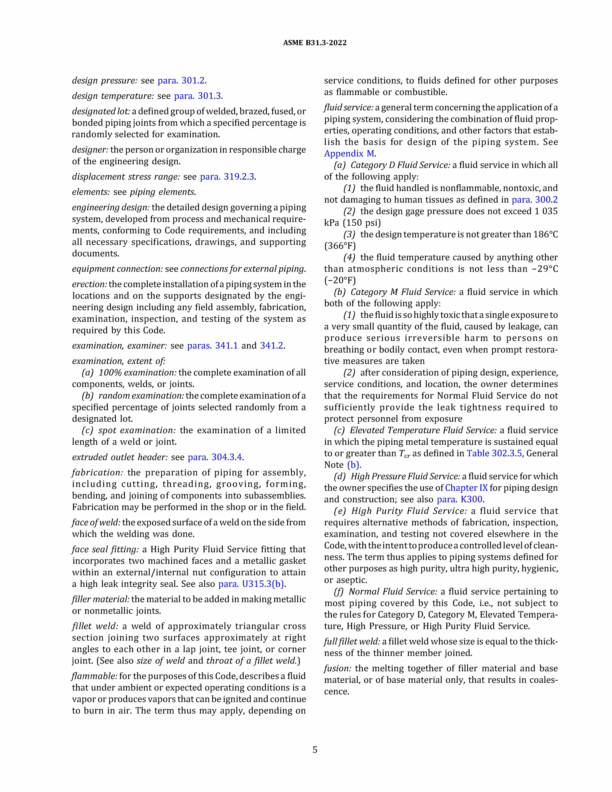 ASME 831.3-2022
design pressure: see para. 301.2.
design temperature: see para. 301.3.
designatedlot: a defined group of welded, brazed, fused, or
bonded piping joints from which a specified percentage is
randomly selected for examination.
designer: the person or organization in responsible charge
of the engineering design.
displacement stress range: see para. 319.2.3.
elements: see piping elements.
engineering design: the detailed design governing a piping
system, developed from process and mechanical require­
ments, conforming to Code requirements, and including
all necessary specifications, drawings, and supporting
documents.
equipment connection: see connections for external piping.
erection: the completeinstallation ofa pipingsysteminthe
locations and on the supports designated by the engi­
neering design including any field assembly, fabrication,
examination, inspection, and testing of the system as
required by this Code.
examination, examiner: see paras. 341.1 and 341.2.
examination, extent of
(a) 100% examination: the complete examination of all
components, welds, or joints.
(b) random examination: thecomplete examinationofa
specified percentage of joints selected randomly from a
designated lot.
(c) spot examination: the examination of a limited
length of a weld or joint.
extruded outlet header: see para. 304.3.4.
fabrication: the preparation of piping for assembly,
including cutting, threading, grooving, forming,
bending, and joining of components into subassemblies.
Fabrication may be performed in the shop or in the field.
face of weld: the exposed surface ofa weld on the side from
which the welding was done.
face seal fitting: a High Purity Fluid Service fitting that
incorporates two machined faces and a metallic gasket
within an external/internal nut configuration to attain
a high leak integrity seal. See also para. U315.3(b).
filler material: the material to be added in making metallic
or nonmetallic joints.
fillet weld: a weld of approximately triangular cross
section joining two surfaces approximately at right
angles to each other in a lap joint, tee joint, or corner
joint. (See also size of weld and throat of a fillet weld.)
flammable: for the purposes of this Code, describes a fluid
that under ambient or expected operating conditions is a
vapor or produces vapors that can be ignited and continue
to burn in air. The term thus may apply, depending on
5
service conditions, to fluids defined for other purposes
as flammable or combustible.
fluid service: a general termconcerning the applicationofa
piping system, considering the combination of fluid prop­
erties, operating conditions, and other factors that estab­
lish the basis for design of the piping system. See
Appendix M.
(a) Category D Fluid Service: a fluid service in which all
of the following apply:
(1) the fluid handled is nonflammable, nontoxic, and
not damaging to human tissues as defined in para. 300.2
(2) the design gage pressure does not exceed 1 035
kPa (150 psi)
(3) the designtemperatureis not greater than 186°
C
(366°
F)
(4) the fluid temperature caused by anything other
than atmospheric conditions is not less than -29°
C
(-20°
F)
(b) Category M Fluid Service: a fluid service in which
both of the following apply:
(1) thefluidissohighly toxicthatasingleexposureto
a very small quantity of the fluid, caused by leakage, can
produce serious irreversible harm to persons on
breathing or bodily contact, even when prompt restora­
tive measures are taken
(2) after consideration of piping design, experience,
service conditions, and location, the owner determines
that the requirements for Normal Fluid Service do not
sufficiently provide the leak tightness required to
protect personnel from exposure
(c) Elevated Temperature Fluid Service: a fluid service
in which the piping metal temperature is sustained equal
to or greater than Tcr as defined in Table 302.3.5, General
Note (b).
(d) High Pressure Fluid Service: a fluid service for which
the owner specifies the use of Chapter IX for piping design
and construction; see also para. K300.
(e) High Purity Fluid Service: a fluid service that
requires alternative methods of fabrication, inspection,
examination, and testing not covered elsewhere in the
Code, withtheintenttoproduceacontrolledlevelofclean­
ness. The term thus applies to piping systems defined for
other purposes as high purity, ultra high purity, hygienic,
or aseptic.
(!) Normal Fluid Service: a fluid service pertaining to
most piping covered by this Code, i.e., not subject to
the rules for Category D, Category M, Elevated Tempera­
ture, High Pressure, or High Purity Fluid Service.
Julifillet weld: a fillet weld whose size is equal to the thick­
ness of the thinner member joined.
fusion: the melting together of filler material and base
material, or of base material only, that results in coales­
cence.
 