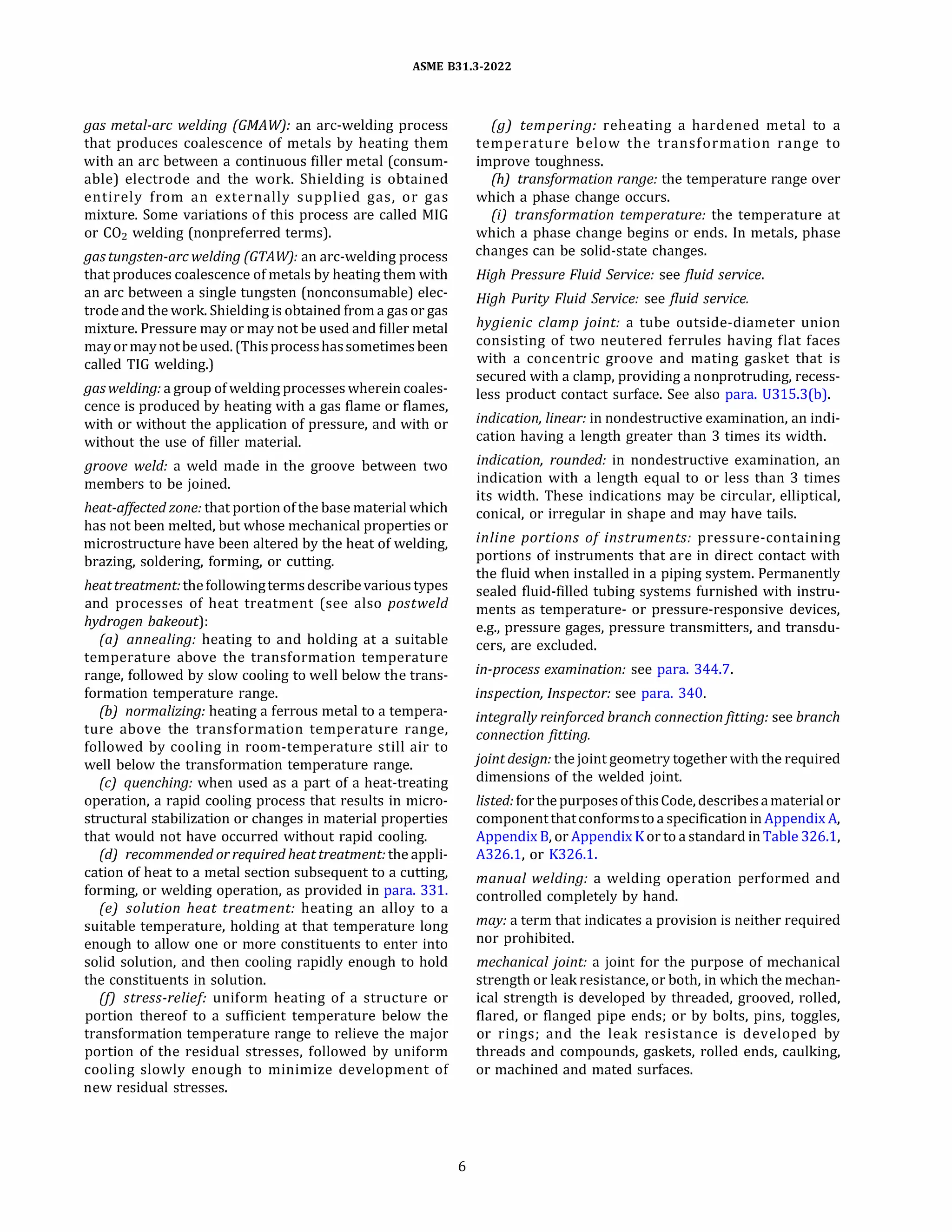 ASME 831.3-2022
gas metal-arc welding (GMA W): an arc-welding process
that produces coalescence of metals by heating them
with an arc between a continuous filler metal (consum­
able) electrode and the work. Shielding is obtained
entirely from an externally supplied gas, or gas
mixture. Some variations of this process are called MIG
or C02 welding (nonpreferred terms).
gastungsten-arcwelding (GTAW): an arc-welding process
that produces coalescence ofmetals by heating them with
an arc between a single tungsten (nonconsumable) elec­
trode and the work. Shielding is obtained from a gas or gas
mixture. Pressure may or may not be used and filler metal
may ormaynotbeused. (Thisprocesshassometimesbeen
called TIG welding.)
gaswelding: a group ofwelding processes wherein coales­
cence is produced by heating with a gas flame or flames,
with or without the application of pressure, and with or
without the use of filler material.
groove weld: a weld made in the groove between two
members to be joined.
heat-affected zone: that portion ofthe base material which
has not been melted, but whose mechanical properties or
microstructure have been altered by the heat of welding,
brazing, soldering, forming, or cutting.
heattreatment: the followingtermsdescribevarious types
and processes of heat treatment (see also postweld
hydrogen bakeout):
(a) annealing: heating to and holding at a suitable
temperature above the transformation temperature
range, followed by slow cooling to well below the trans­
formation temperature range.
(b) normalizing: heating a ferrous metal to a tempera­
ture above the transformation temperature range,
followed by cooling in room-temperature still air to
well below the transformation temperature range.
(c) quenching: when used as a part of a heat-treating
operation, a rapid cooling process that results in micro­
structural stabilization or changes in material properties
that would not have occurred without rapid cooling.
(d) recommended or required heat treatment: the appli­
cation of heat to a metal section subsequent to a cutting,
forming, or welding operation, as provided in para. 331.
(e) solution heat treatment: heating an alloy to a
suitable temperature, holding at that temperature long
enough to allow one or more constituents to enter into
solid solution, and then cooling rapidly enough to hold
the constituents in solution.
(fJ stress-relief: uniform heating of a structure or
portion thereof to a sufficient temperature below the
transformation temperature range to relieve the major
portion of the residual stresses, followed by uniform
cooling slowly enough to minimize development of
new residual stresses.
6
(g) tempering: reheating a hardened metal to a
temperature below the transformation range to
improve toughness.
(h) transformation range: the temperature range over
which a phase change occurs.
(i) transformation temperature: the temperature at
which a phase change begins or ends. In metals, phase
changes can be solid-state changes.
High Pressure Fluid Service: see fluid service.
High Purity Fluid Service: see fluid service.
hygienic clamp joint: a tube outside-diameter union
consisting of two neutered ferrules having flat faces
with a concentric groove and mating gasket that is
secured with a clamp, providing a nonprotruding, recess­
less product contact surface. See also para. U315.3(b).
indication, linear: in nondestructive examination, an indi­
cation having a length greater than 3 times its width.
indication, rounded: in nondestructive examination, an
indication with a length equal to or less than 3 times
its width. These indications may be circular, elliptical,
conical, or irregular in shape and may have tails.
inline portions of instruments: pressure-containing
portions of instruments that are in direct contact with
the fluid when installed in a piping system. Permanently
sealed fluid-filled tubing systems furnished with instru­
ments as temperature- or pressure-responsive devices,
e.g., pressure gages, pressure transmitters, and transdu­
cers, are excluded.
in-process examination: see para. 344.7.
inspection, Inspector: see para. 340.
integrally reinforced branch connectionfitting: see branch
connection fitting.
joint design: thejoint geometry together with the required
dimensions of the welded joint.
listed: forthepurposes ofthis Code, describesamaterial or
component thatconformsto a specification inAppendix A,
Appendix B, or Appendix K or to a standard in Table 326.1,
A326.l, or K326.1.
manual welding: a welding operation performed and
controlled completely by hand.
may: a term that indicates a provision is neither required
nor prohibited.
mechanical joint: a joint for the purpose of mechanical
strength or leak resistance, or both, in which the mechan­
ical strength is developed by threaded, grooved, rolled,
flared, or flanged pipe ends; or by bolts, pins, toggles,
or rings; and the leak resistance is developed by
threads and compounds, gaskets, rolled ends, caulking,
or machined and mated surfaces.
 