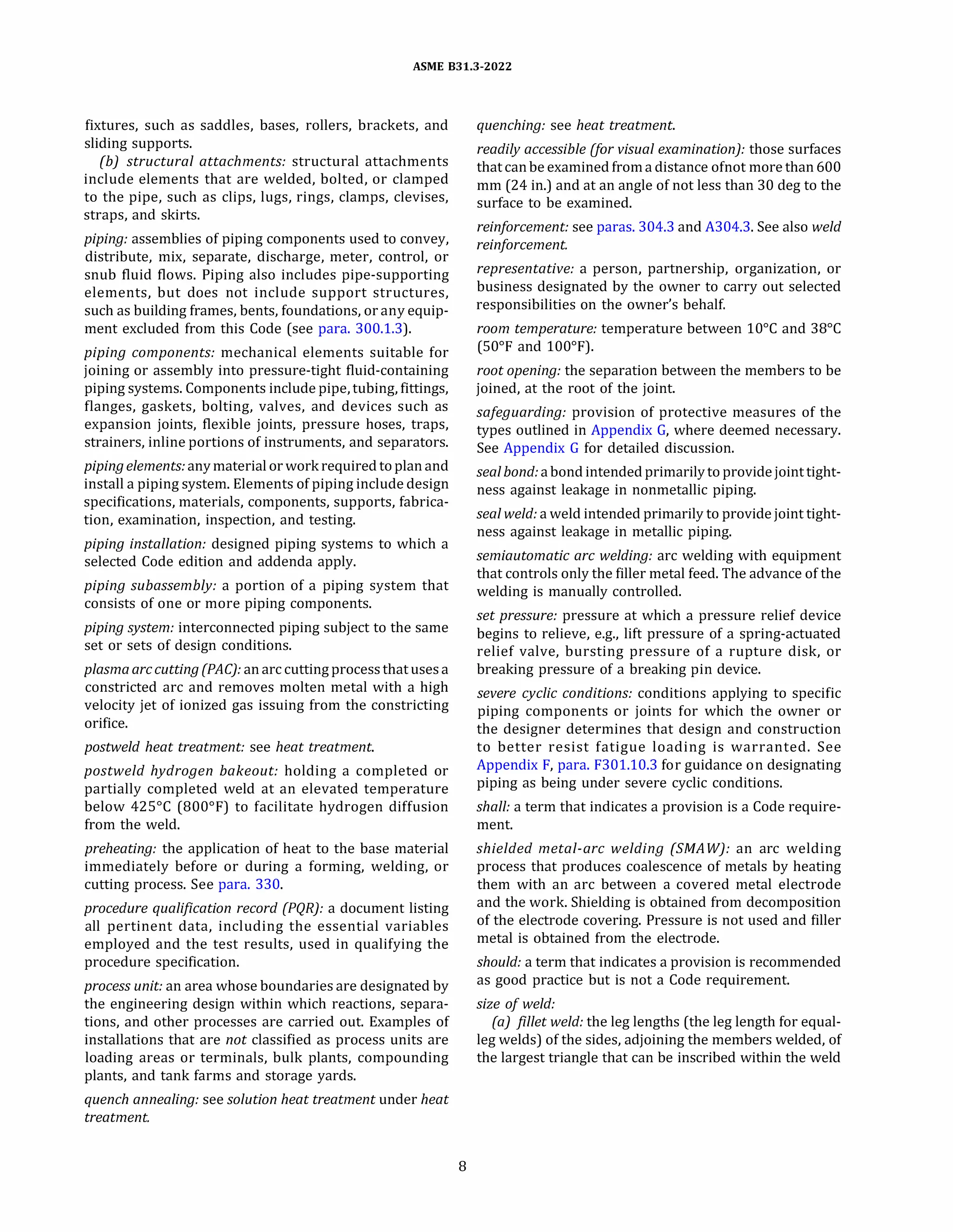 ASME 831.3-2022
fixtures, such as saddles, bases, rollers, brackets, and
sliding supports.
(b) structural attachments: structural attachments
include elements that are welded, bolted, or clamped
to the pipe, such as clips, lugs, rings, clamps, clevises,
straps, and skirts.
piping: assemblies of piping components used to convey,
distribute, mix, separate, discharge, meter, control, or
snub fluid flows. Piping also includes pipe-supporting
elements, but does not include support structures,
such as building frames, bents, foundations, or any equip­
ment excluded from this Code (see para. 300.1.3).
piping components: mechanical elements suitable for
joining or assembly into pressure-tight fluid-containing
piping systems. Components include pipe, tubing, fittings,
flanges, gaskets, bolting, valves, and devices such as
expansion joints, flexible joints, pressure hoses, traps,
strainers, inline portions of instruments, and separators.
piping elements: anymaterial orwork required toplan and
install a piping system. Elements of piping include design
specifications, materials, components, supports, fabrica­
tion, examination, inspection, and testing.
piping installation: designed piping systems to which a
selected Code edition and addenda apply.
piping subassembly: a portion of a piping system that
consists of one or more piping components.
piping system: interconnected piping subject to the same
set or sets of design conditions.
plasma arc cutting (PAC): an arc cutting process thatuses a
constricted arc and removes molten metal with a high
velocity jet of ionized gas issuing from the constricting
orifice.
postweld heat treatment: see heat treatment.
postweld hydrogen bakeout: holding a completed or
partially completed weld at an elevated temperature
below 425°
C (800°
F) to facilitate hydrogen diffusion
from the weld.
preheating: the application of heat to the base material
immediately before or during a forming, welding, or
cutting process. See para. 330.
procedure qualification record (PQRJ: a document listing
all pertinent data, including the essential variables
employed and the test results, used in qualifying the
procedure specification.
process unit: an area whose boundaries are designated by
the engineering design within which reactions, separa­
tions, and other processes are carried out. Examples of
installations that are not classified as process units are
loading areas or terminals, bulk plants, compounding
plants, and tank farms and storage yards.
quench annealing: see solution heat treatment under heat
treatment.
8
quenching: see heat treatment.
readily accessible (for visual examination): those surfaces
that canbe examined froma distance ofnot more than 600
mm (24 in.) and at an angle of not less than 30 deg to the
surface to be examined.
reinforcement: see paras. 304.3 and A304.3. See also weld
reinforcement.
representative: a person, partnership, organization, or
business designated by the owner to carry out selected
responsibilities on the owner's behalf.
room temperature: temperature between 10°
C and 38°
C
(S0°
F and 100°
F).
root opening: the separation between the members to be
joined, at the root of the joint.
safeguarding: provision of protective measures of the
types outlined in Appendix G, where deemed necessary.
See Appendix G for detailed discussion.
sealbond: a bond intended primarilyto providejoint tight­
ness against leakage in nonmetallic piping.
seal weld: a weld intended primarily to provide joint tight­
ness against leakage in metallic piping.
semiautomatic arc welding: arc welding with equipment
that controls only the filler metal feed. The advance of the
welding is manually controlled.
set pressure: pressure at which a pressure relief device
begins to relieve, e.g., lift pressure of a spring-actuated
relief valve, bursting pressure of a rupture disk, or
breaking pressure of a breaking pin device.
severe cyclic conditions: conditions applying to specific
piping components or joints for which the owner or
the designer determines that design and construction
to better resist fatigue loading is warranted. See
Appendix F, para. F301.10.3 for guidance on designating
piping as being under severe cyclic conditions.
shall: a term that indicates a provision is a Code require­
ment.
shielded metal-arc welding (SMAW): an arc welding
process that produces coalescence of metals by heating
them with an arc between a covered metal electrode
and the work. Shielding is obtained from decomposition
of the electrode covering. Pressure is not used and filler
metal is obtained from the electrode.
should: a term that indicates a provision is recommended
as good practice but is not a Code requirement.
size of weld:
(a) fillet weld: the leg lengths (the leg length for equal­
leg welds) of the sides, adjoining the members welded, of
the largest triangle that can be inscribed within the weld
 