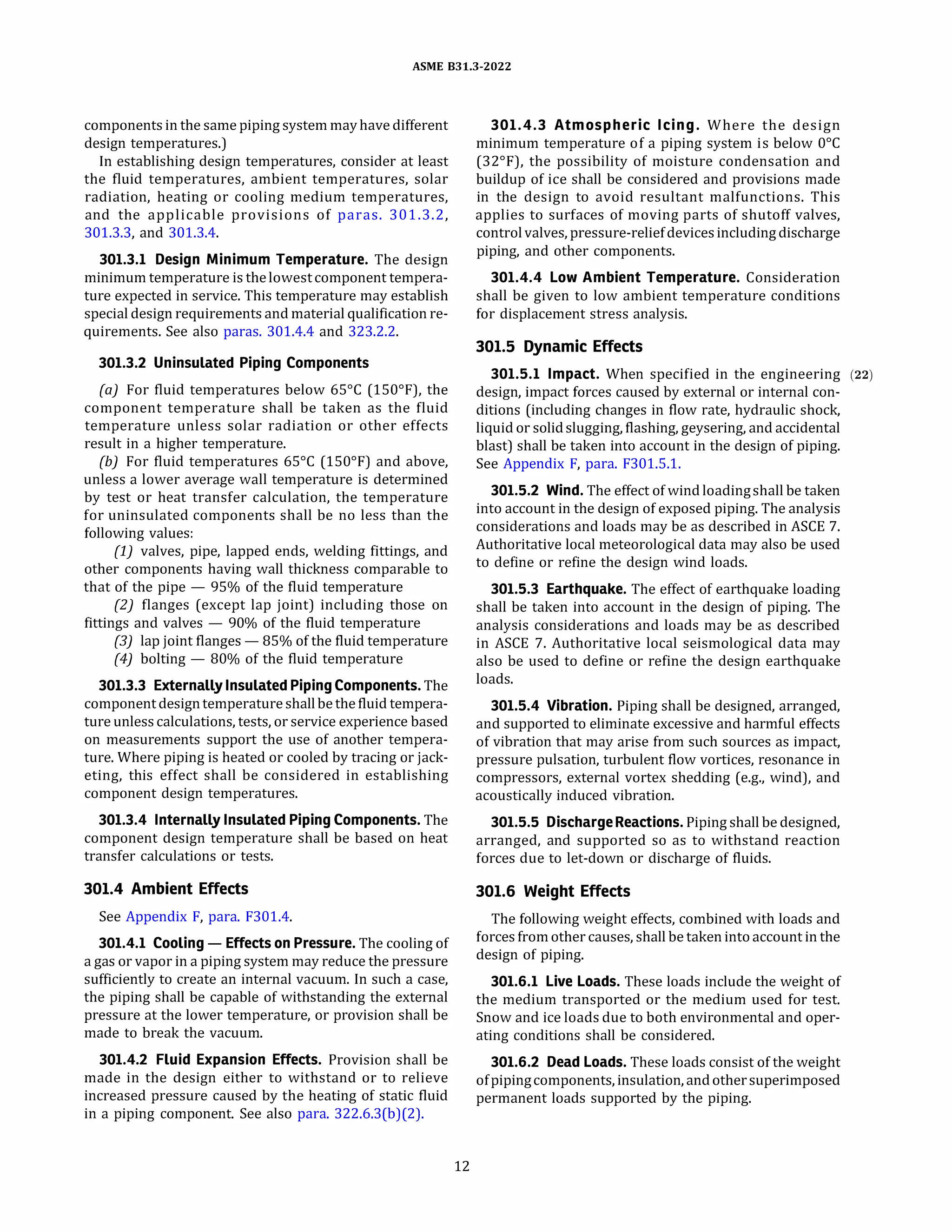 ASME 831.3-2022
components in the same piping system mayhave different
design temperatures.)
In establishing design temperatures, consider at least
the fluid temperatures, ambient temperatures, solar
radiation, heating or cooling medium temperatures,
and the applicable provisions of paras. 301.3.2,
301.3.3, and 301.3.4.
301.3.l Design Minimum Temperature. The design
minimum temperature is thelowestcomponent tempera­
ture expected in service. This temperature may establish
special design requirements and material qualification re­
quirements. See also paras. 301.4.4 and 323.2.2.
301.3.2 Uninsulated Piping Components
(a) For fluid temperatures below 65°
C (150°
F), the
component temperature shall be taken as the fluid
temperature unless solar radiation or other effects
result in a higher temperature.
{b) For fluid temperatures 65°
C (150°
F) and above,
unless a lower average wall temperature is determined
by test or heat transfer calculation, the temperature
for uninsulated components shall be no less than the
following values:
(1) valves, pipe, lapped ends, welding fittings, and
other components having wall thickness comparable to
that of the pipe - 95% of the fluid temperature
(2) flanges (except lap joint) including those on
fittings and valves - 90% of the fluid temperature
(3) lap joint flanges - 85% of the fluid temperature
(4) bolting - 80% of the fluid temperature
301.3.3 Externally Insulated PipingComponents. The
component designtemperature shallbe the fluid tempera­
ture unless calculations, tests, or service experience based
on measurements support the use of another tempera­
ture. Where piping is heated or cooled by tracing or jack­
eting, this effect shall be considered in establishing
component design temperatures.
301.3.4 Internally Insulated Piping Components. The
component design temperature shall be based on heat
transfer calculations or tests.
301.4 Ambient Effects
See Appendix F, para. F301.4.
301.4.l Cooling - Effects on Pressure. The cooling of
a gas or vapor in a piping system may reduce the pressure
sufficiently to create an internal vacuum. In such a case,
the piping shall be capable of withstanding the external
pressure at the lower temperature, or provision shall be
made to break the vacuum.
301.4.2 Fluid Expansion Effects. Provision shall be
made in the design either to withstand or to relieve
increased pressure caused by the heating of static fluid
in a piping component. See also para. 322.6.3(b)(2).
12
301.4.3 Atmospheric Icing. Where the design
minimum temperature of a piping system is below 0°
C
(32°
F), the possibility of moisture condensation and
buildup of ice shall be considered and provisions made
in the design to avoid resultant malfunctions. This
applies to surfaces of moving parts of shutoff valves,
controlvalves, pressure-reliefdevicesincludingdischarge
piping, and other components.
301.4.4 Low Ambient Temperature. Consideration
shall be given to low ambient temperature conditions
for displacement stress analysis.
301.5 Dynamic Effects
301.5.l Impact. When specified in the engineering (22)
design, impact forces caused by external or internal con­
ditions (including changes in flow rate, hydraulic shock,
liquid or solidslugging, flashing, geysering, and accidental
blast) shall be taken into account in the design of piping.
See Appendix F, para. F301.5.1.
301.5.2 Wind. The effect of wind loadingshall be taken
into account in the design of exposed piping. The analysis
considerations and loads may be as described in ASCE 7.
Authoritative local meteorological data may also be used
to define or refine the design wind loads.
301.5.3 Earthquake. The effect of earthquake loading
shall be taken into account in the design of piping. The
analysis considerations and loads may be as described
in ASCE 7. Authoritative local seismological data may
also be used to define or refine the design earthquake
loads.
301.5.4 Vibration. Piping shall be designed, arranged,
and supported to eliminate excessive and harmful effects
of vibration that may arise from such sources as impact,
pressure pulsation, turbulent flow vortices, resonance in
compressors, external vortex shedding (e.g., wind), and
acoustically induced vibration.
301.5.5 Discharge Reactions. Piping shall be designed,
arranged, and supported so as to withstand reaction
forces due to let-down or discharge of fluids.
301.6 Weight Effects
The following weight effects, combined with loads and
forces from other causes, shall be taken intoaccount in the
design of piping.
301.6.l Live Loads. These loads include the weight of
the medium transported or the medium used for test.
Snow and ice loads due to both environmental and oper­
ating conditions shall be considered.
301.6.2 Dead Loads. These loads consist of the weight
ofpipingcomponents, insulation, andothersuperimposed
permanent loads supported by the piping.
 