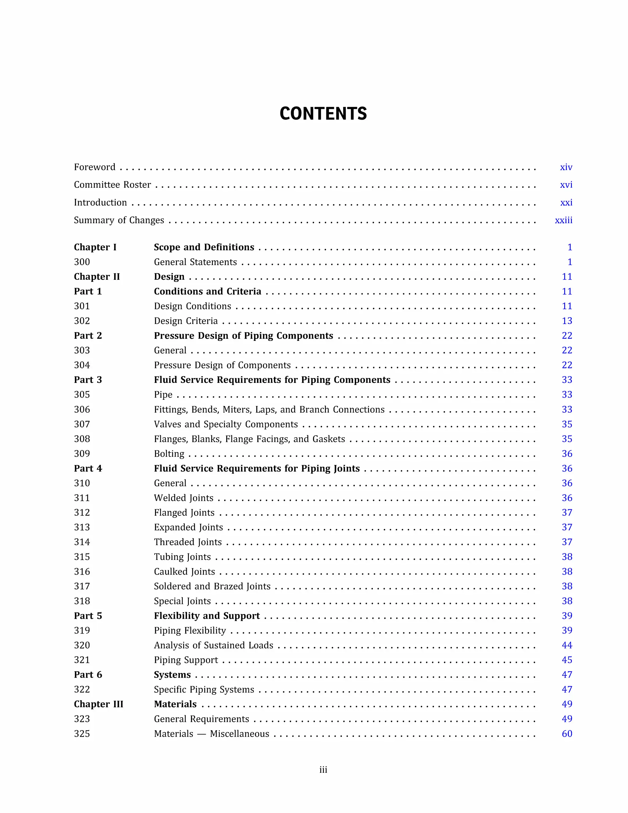 CONTENTS
Foreword ...................................................................... xiv
Committee Roster ................................................................ xvi
Introduction ..................................................................... xxi
Summary of Changes .............................................................. xxiii
Chapter I
300
Chapter II
Part 1
301
302
Part 2
303
304
Part 3
305
306
307
308
309
Part 4
310
311
312
313
314
315
316
317
318
Part 5
319
320
321
Part 6
322
Chapter III
323
325
Scope and Definitions ...............................................
General Statements ..................................................
Design ...........................................................
Conditions and Criteria ..............................................
Design Conditions ...................................................
Design Criteria .....................................................
Pressure Design of Piping Components ..................................
General ..........................................................
Pressure Design of Components .........................................
Fluid Service Requirements for Piping Components ........................
Pipe .............................................................
Fittings, Bends, Miters, Laps, and Branch Connections .........................
Valves and Specialty Components ........................................
Flanges, Blanks, Flange Facings, and Gaskets ................................
Bolting ...........................................................
Fluid Service Requirements for Piping Joints .............................
General ..........................................................
Welded Joints ......................................................
Flanged Joints ......................................................
Expanded Joints ....................................................
Threaded Joints ....................................................
Tubing Joints ......................................................
Caulked Joints ......................................................
Soldered and Brazed Joints ............................................
Special Joints ......................................................
Flexibility and Support ..............................................
Piping Flexibility ....................................................
Analysis of Sustained Loads ............................................
Piping Support .....................................................
Systems ..........................................................
Specific Piping Systems ...............................................
Materials .........................................................
General Requirements ................................................
Materials - Miscellaneous ............................................
iii
1
1
11
11
11
13
22
22
22
33
33
33
35
35
36
36
36
36
37
37
37
38
38
38
38
39
39
44
45
47
47
49
49
60
 