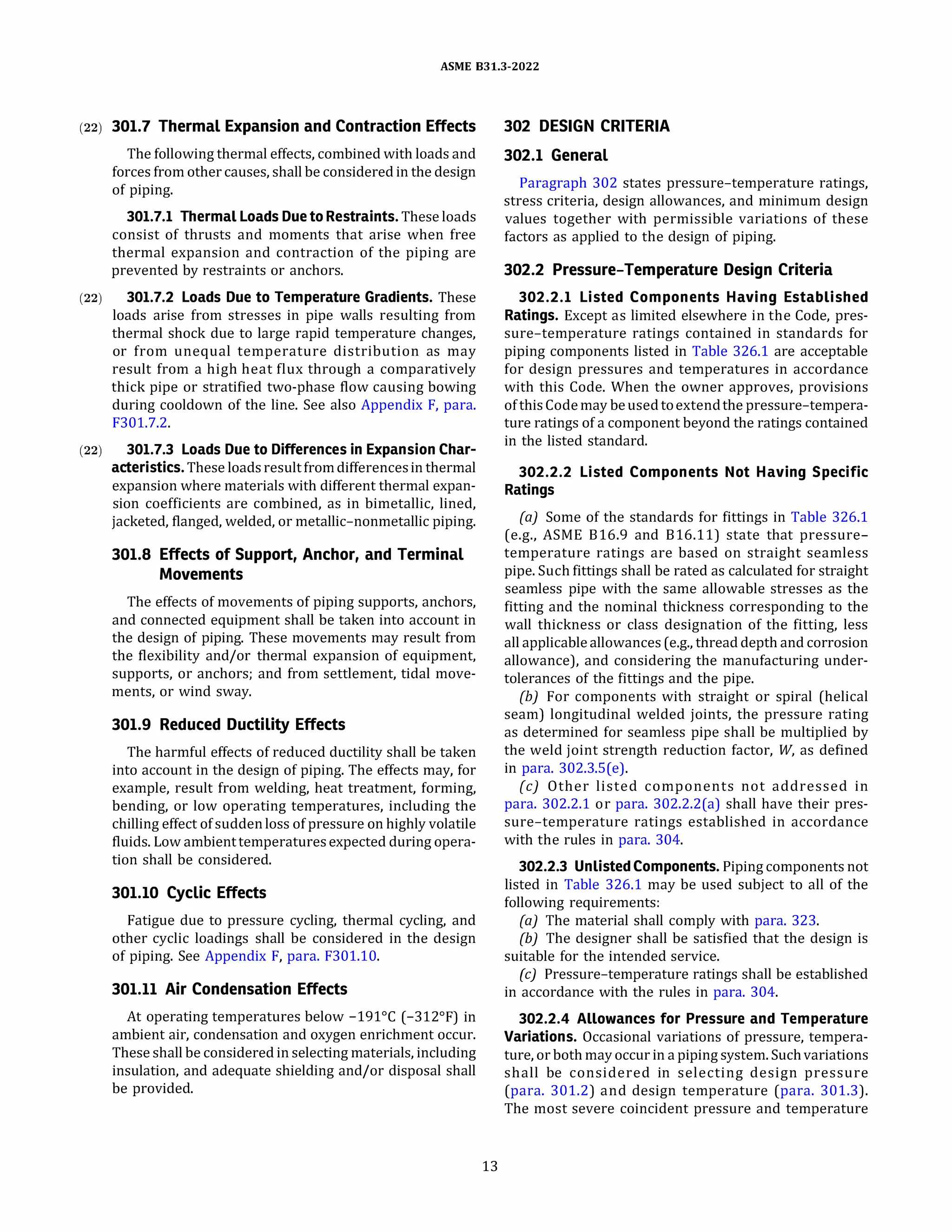 ASME 831.3-2022
(22) 301.7 Thermal Expansion and Contraction Effects
The following thermal effects, combined with loads and
forces from other causes, shall be considered in the design
of piping.
301.7.1 Thermal Loads Due to Restraints. These loads
consist of thrusts and moments that arise when free
thermal expansion and contraction of the piping are
prevented by restraints or anchors.
(22) 301.7.2 Loads Due to Temperature Gradients. These
loads arise from stresses in pipe walls resulting from
thermal shock due to large rapid temperature changes,
or from unequal temperature distribution as may
result from a high heat flux through a comparatively
thick pipe or stratified two-phase flow causing bowing
during cooldown of the line. See also Appendix F, para.
F301.7.2.
(22) 301.7.3 Loads Due to Differences in Expansion Char-
acteristics. These loadsresultfromdifferencesin thermal
expansion where materials with different thermal expan­
sion coefficients are combined, as in bimetallic, lined,
jacketed, flanged, welded, or metallic-nonmetallic piping.
301.8 Effects of Support, Anchor, and Terminal
Movements
The effects of movements of piping supports, anchors,
and connected equipment shall be taken into account in
the design of piping. These movements may result from
the flexibility and/or thermal expansion of equipment,
supports, or anchors; and from settlement, tidal move­
ments, or wind sway.
301.9 Reduced Ductility Effects
The harmful effects of reduced ductility shall be taken
into account in the design of piping. The effects may, for
example, result from welding, heat treatment, forming,
bending, or low operating temperatures, including the
chilling effect ofsudden loss of pressure on highly volatile
fluids. Low ambienttemperaturesexpected during opera­
tion shall be considered.
301.10 Cyclic Effects
Fatigue due to pressure cycling, thermal cycling, and
other cyclic loadings shall be considered in the design
of piping. See Appendix F, para. F301.10.
301.11 Air Condensation Effects
At operating temperatures below -191°
C (-312°
F) in
ambient air, condensation and oxygen enrichment occur.
These shall be considered in selecting materials, including
insulation, and adequate shielding and/or disposal shall
be provided.
13
302 DESIGN CRITERIA
302.1 General
Paragraph 302 states pressure-temperature ratings,
stress criteria, design allowances, and minimum design
values together with permissible variations of these
factors as applied to the design of piping.
302.2 Pressure-Temperature Design Criteria
302.2.1 Listed Components Having Established
Ratings. Except as limited elsewhere in the Code, pres­
sure-temperature ratings contained in standards for
piping components listed in Table 326.1 are acceptable
for design pressures and temperatures in accordance
with this Code. When the owner approves, provisions
ofthis Codemay beusedtoextendthe pressure-tempera­
ture ratings of a component beyond the ratings contained
in the listed standard.
302.2.2 Listed Components Not Having Specific
Ratings
(a) Some of the standards for fittings in Table 326.1
(e.g., ASME 816.9 and 816.11) state that pressure­
temperature ratings are based on straight seamless
pipe. Such fittings shall be rated as calculated for straight
seamless pipe with the same allowable stresses as the
fitting and the nominal thickness corresponding to the
wall thickness or class designation of the fitting, less
all applicableallowances (e.g., thread depth and corrosion
allowance), and considering the manufacturing under­
tolerances of the fittings and the pipe.
(b) For components with straight or spiral (helical
seam) longitudinal welded joints, the pressure rating
as determined for seamless pipe shall be multiplied by
the weld joint strength reduction factor, W, as defined
in para. 302.3.S(e).
(c) Other listed components not addressed in
para. 302.2.1 or para. 302.2.2(a) shall have their pres­
sure-temperature ratings established in accordance
with the rules in para. 304.
302.2.3 Unlisted Components. Piping components not
listed in Table 326.1 may be used subject to all of the
following requirements:
(a) The material shall comply with para. 323.
(b) The designer shall be satisfied that the design is
suitable for the intended service.
(c) Pressure-temperature ratings shall be established
in accordance with the rules in para. 304.
302.2.4 Allowances for Pressure and Temperature
Variations. Occasional variations of pressure, tempera­
ture, or both may occur in a piping system.Suchvariations
shall be considered in selecting design pressure
(para. 301.2) and design temperature (para. 301.3).
The most severe coincident pressure and temperature
 