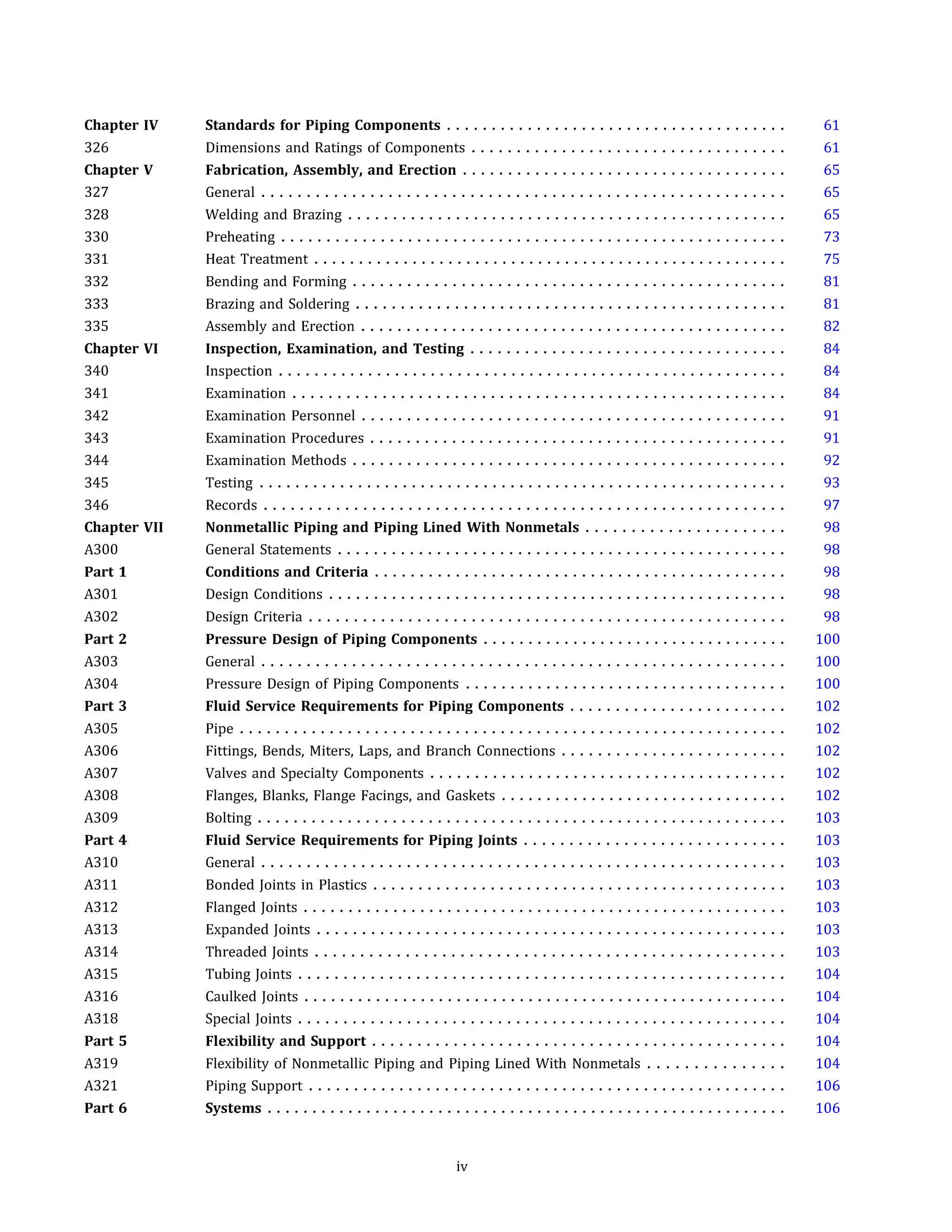Chapter IV
326
Chapter V
327
328
330
331
332
333
335
Chapter VI
340
341
342
343
344
345
346
Chapter VII
A300
Part 1
A301
A302
Part 2
A303
A304
Part 3
A305
A306
A307
A308
A309
Part 4
A310
A311
A312
A313
A314
A315
A316
A318
Part 5
A319
A321
Part 6
Standards for Piping Components . . . . . . . . . . . . . . . . . . . . . . . . . . . . . . . . . . . . . .
Dimensions and Ratings of Components ...................................
Fabrication, Assembly, and Erection . . . . . . . . . . . . . . . . . . . . . . . . . . . . . . . . . . . .
General ..........................................................
Welding and Brazing .................................................
Preheating ........................................................
Heat Treatment .....................................................
Bending and Forming ................................................
Brazing and Soldering ................................................
Assembly and Erection ...............................................
Inspection, Examination, and Testing . . . . . . . . . . . . . . . . . . . . . . . . . . . . . . . . . . .
Inspection .........................................................
Examination .......................................................
Examination Personnel ...............................................
Examination Procedures ..............................................
Examination Methods ................................................
Testing ...........................................................
Records ..........................................................
Nonmetallic Piping and Piping Lined With Nonmetals . . . . . . . . . . . . . . . . . . . . . .
General Statements ..................................................
Conditions and Criteria . . . . . . . . . . . . . . . . . . . . . . . . . . . . . . . . . . . . . . . . . . . . . .
Design Conditions ...................................................
Design Criteria .....................................................
Pressure Design of Piping Components . . . . . . . . . . . . . . . . . . . . . . . . . . . . . . . . . .
General ..........................................................
Pressure Design of Piping Components ....................................
Fluid Service Requirements for Piping Components . . . . . . . . . . . . . . . . . . . . . . . .
Pipe .............................................................
Fittings, Bends, Miters, Laps, and Branch Connections .........................
Valves and Specialty Components ........................................
Flanges, Blanks, Flange Facings, and Gaskets ................................
Bolting ...........................................................
Fluid Service Requirements for Piping Joints . . . . . . . . . . . . . . . . . . . . . . . . . . . . .
General ..........................................................
Bonded Joints in Plastics ..............................................
Flanged Joints ......................................................
Expanded Joints ....................................................
Threaded Joints ....................................................
Tubing Joints ......................................................
Caulked Joints ......................................................
Special Joints ......................................................
Flexibility and Support . . . . . . . . . . . . . . . . . . . . . . . . . . . . . . . . . . . . . . . . . . . . . .
Flexibility of Nonmetallic Piping and Piping Lined With Nonmetals ...............
Piping Support .....................................................
Systems . . . . . . . . . . . . . . . . . . . . . . . . . . . . . . . . . . . . . . . . . . . . . . . . . . . . . . . . . .
iv
61
61
65
65
65
73
75
81
81
82
84
84
84
91
91
92
93
97
98
98
98
98
98
100
100
100
102
102
102
102
102
103
103
103
103
103
103
103
104
104
104
104
104
106
106
 