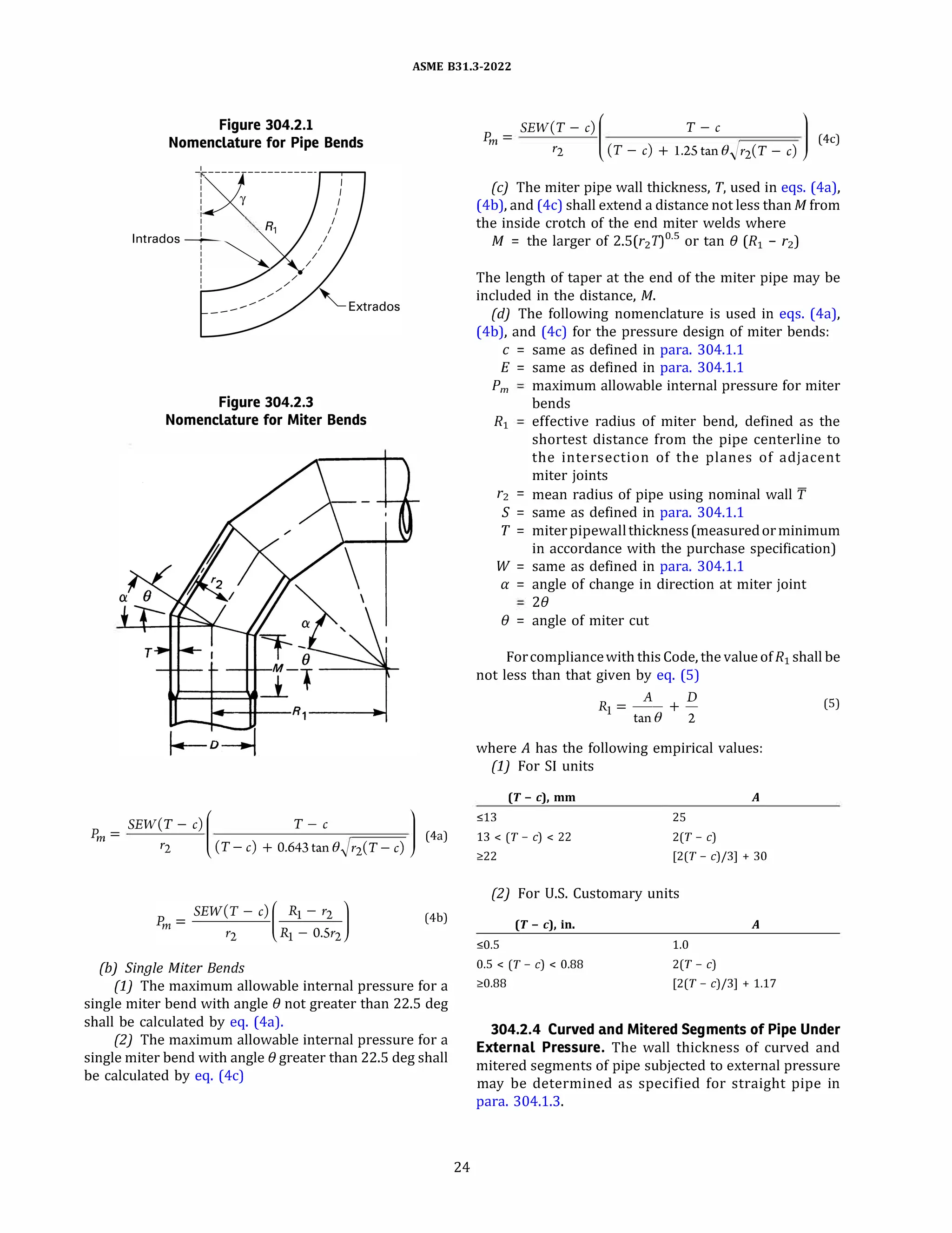 ASME 831.3-2022
Figure 304.2.1
Nomenclature for Pipe Bends
I
I
I
I
I
I
: R,
lntrados
�
I
I
I
Figure 304.2.3
Nomenclature for Miter Bends
SEW(T - c)
(
T - c
l
� =
�aj
r2 (T-c) + 0.643tane�r2(T-c)
(4b)
(b) Single Miter Bends
(1) The maximum allowable internal pressure for a
single miter bend with angle(} not greater than 22.5 deg
shall be calculated by eq. (4a).
(2) The maximum allowable internal pressure for a
single miter bend with angle(} greater than 22.5 deg shall
be calculated by eq. (4c)
24
SEW(T - c)
(
T - c
l
�= �0
r2 (T- c) + l.2Stane�r2(T-c)
(c) The miter pipe wall thickness, T, used in eqs. (4a),
(4b), and (4c) shall extend a distance not less than M from
the inside crotch of the end miter welds where
M = the larger of 2.5(r2 7)0
·
5
or tan(} (R1 - r2)
The length of taper at the end of the miter pipe may be
included in the distance, M.
(d) The following nomenclature is used in eqs. (4a),
(4b), and (4c) for the pressure design of miter bends:
c = same as defined in para. 304.1.1
E = same as defined in para. 304.1.1
Pm maximum allowable internal pressure for miter
bends
R1 effective radius of miter bend, defined as the
shortest distance from the pipe centerline to
the intersection of the planes of adjacent
miter joints
r2 = mean radius of pipe using nominal wall 'f
S = same as defined in para. 304.1.1
T = miterpipewallthickness(measuredorminimum
in accordance with the purchase specification)
W = same as defined in para. 304.1.1
a = angle of change in direction at miter joint
2()
(} = angle of miter cut
Forcompliancewith this Code, the value ofR1 shall be
not less than that given by eq. (5)
A D
R1 = -- + - (5)
tan(} 2
where A has the following empirical values:
(1) For SI units
(T- c), mm
s13
13 < (T - c) < 22
�22
A
25
2(T - c)
(2(T - c)/3] + 30
(2) For U.S. Customary units
(T - c), in.
s0.5
0.5 < (T - c) < 0.88
�0.88
A
1.0
2(T - c)
(2(T - c)/3] + 1.17
304.2.4 Curved and Mitered Segments of Pipe Under
External Pressure. The wall thickness of curved and
mitered segments of pipe subjected to external pressure
may be determined as specified for straight pipe in
para. 304.1.3.
 