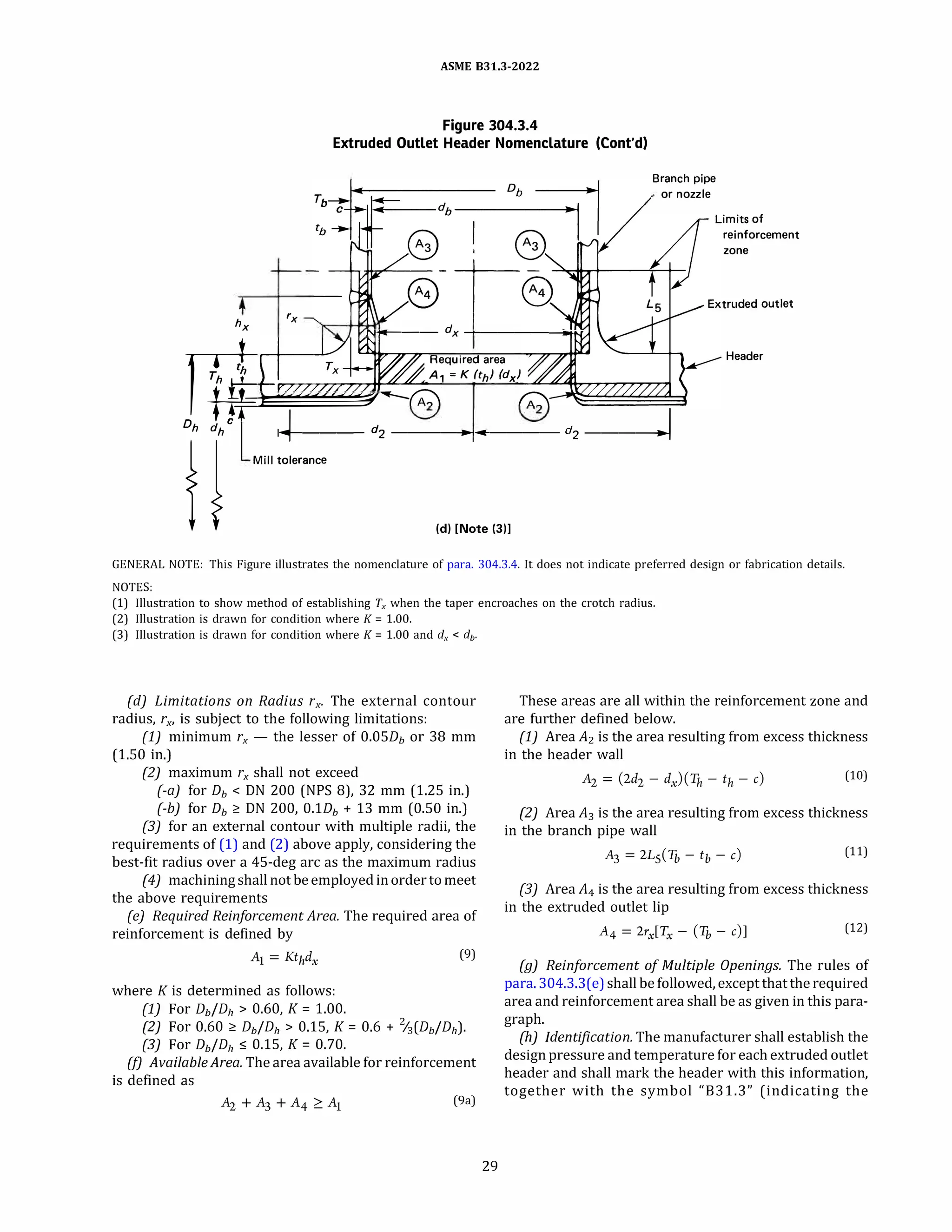 ASME 831.3-2022
Figure 304.3.4
Extruded Outlet Header Nomenclature (Cont'd)
Branch pipe
or nozzle
reinforcement
zone
rx
hx Ni'OI!---- dx --+--------IOHJ'
Required area
A1 = K (th) fdx)
Header
m�
Dh dh c ... 1�----- d2 -----1------ d2 -----1--�I
f j MUI '°''""�
{d} [Note (3)1
GENERAL NOTE: This Figure illustrates the nomenclature of para. 304.3.4. It does not indicate preferred design or fabrication details.
NOTES:
(1) Illustration to show method of establishing Tx when the taper encroaches on the crotch radius.
(2) Illustration is drawn for condition where K = 1.00.
(3) Illustration is drawn for condition where K = 1.00 and dx < db.
(d) Limitations on Radius rx, The external contour
radius, rx, is subject to the following limitations:
(1) minimum rx - the lesser of 0.05Db or 38 mm
(1.50 in.)
(2) maximum rx shall not exceed
(-a) for Db < ON 200 (NPS 8), 32 mm (1.25 in.)
(-b) for Db � ON 200, O.lDb + 13 mm (0.50 in.)
(3) for an external contour with multiple radii, the
requirements of (1) and (2) above apply, considering the
best-fit radius over a 45-deg arc as the maximum radius
(4J machining shall not be employed in order to meet
the above requirements
(e) Required Reinforcement Area. The required area of
reinforcement is defined by
A1 = Kthdx
(9)
where K is determined as follows:
(1) For Db/Dh > 0.60, K = 1.00.
(2) For 0.60 � Db/Dh > 0.15, K = 0.6 + %(Db/Dh).
(3) For Db/Dh :5 0.15, K = 0.70.
(fJ AvailableArea. The area available for reinforcement
is defined as
(9a)
29
These areas are all within the reinforcement zone and
are further defined below.
(1) Area A2 is the area resulting from excess thickness
in the header wall
(10)
(2) Area A3 is the area resulting from excess thickness
in the branch pipe wall
A3
= 2Ls
(Tb - tb - c) (11)
(3) Area A4 is the area resulting from excess thickness
in the extruded outlet lip
A4 = 2rx[Tx - (Tb - c)] (12)
(g) Reinforcement of Multiple Openings. The rules of
para. 304.3.3(e) shall befollowed, except that the required
area and reinforcement area shall be as given in this para­
graph.
(h) Identification. The manufacturer shall establish the
design pressure and temperature for each extruded outlet
header and shall mark the header with this information,
together with the symbol "831.3" (indicating the
 