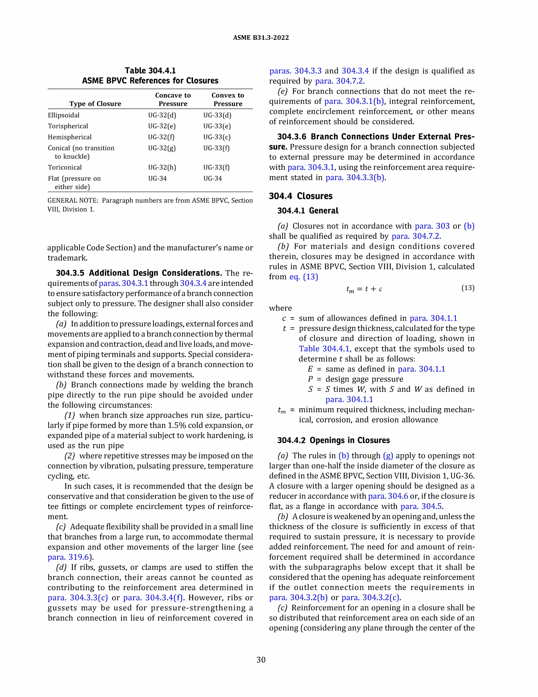 ASME 831.3-2022
Table 304.4.1
ASME BPVC References for Closures
Concave to Convex to
Type of Closure Pressure Pressure
Ellipsoidal UG-32(d) UG-33(d)
Torispherical UG-32(e) UG-33(e)
Hemispherical UG-32(1) UG-33(c)
Conical (no transition UG-32(g) UG-33(1)
to knuckle)
Toriconical UG-32(h) UG-33(1)
Flat (pressure on UG-34 UG-34
either side)
GENERAL NOTE: Paragraph numbers are from ASME BPVC, Section
VIII, Division 1.
applicable Code Section) and the manufacturer's name or
trademark.
304.3.5 Additional Design Considerations. The re­
quirements of paras.304.3.1 through 304.3.4areintended
toensure satisfactory performance ofa branch connection
subject only to pressure. The designer shall also consider
the following:
(a) Inadditiontopressureloadings, externalforcesand
movementsare applied to a branchconnectionby thermal
expansion andcontraction, dead and live loads, and move­
ment of piping terminals and supports. Special considera­
tion shall be given to the design of a branch connection to
withstand these forces and movements.
(b) Branch connections made by welding the branch
pipe directly to the run pipe should be avoided under
the following circumstances:
(1) when branch size approaches run size, particu­
larly if pipe formed by more than 1.5% cold expansion, or
expanded pipe of a material subject to work hardening, is
used as the run pipe
(2) where repetitive stresses may be imposed on the
connection by vibration, pulsating pressure, temperature
cycling, etc.
In such cases, it is recommended that the design be
conservative and that consideration be given to the use of
tee fittings or complete encirclement types of reinforce­
ment.
(c) Adequate flexibility shall be provided in a small line
that branches from a large run, to accommodate thermal
expansion and other movements of the larger line (see
para. 319.6).
(d) if ribs, gussets, or clamps are used to stiffen the
branch connection, their areas cannot be counted as
contributing to the reinforcement area determined in
para. 304.3.3(c) or para. 304.3.4(f). However, ribs or
gussets may be used for pressure-strengthening a
branch connection in lieu of reinforcement covered in
30
paras. 304.3.3 and 304.3.4 if the design is qualified as
required by para. 304.7.2.
(e) For branch connections that do not meet the re­
quirements of para. 304.3.l(b), integral reinforcement,
complete encirclement reinforcement, or other means
of reinforcement should be considered.
304.3.6 Branch Connections Under External Pres­
sure. Pressure design for a branch connection subjected
to external pressure may be determined in accordance
with para. 304.3.1, using the reinforcement area require­
ment stated in para. 304.3.3(b).
304.4 Closures
304.4.1 General
(a) Closures not in accordance with para. 303 or (b)
shall be qualified as required by para. 304.7.2.
{b) For materials and design conditions covered
therein, closures may be designed in accordance with
rules in ASME BPVC, Section VIII, Division 1, calculated
from eq. (13)
tm = t + c (13)
where
c = sum of allowances defined in para. 304.1.1
t = pressure design thickness,calculated for the type
of closure and direction of loading, shown in
Table 304.4.1, except that the symbols used to
determine t shall be as follows:
E same as defined in para. 304.1.1
P design gage pressure
S S times W, with S and W as defined in
para. 304.1.1
tm minimum required thickness, including mechan­
ical, corrosion, and erosion allowance
304.4.2 Openings in Closures
(a) The rules in (b) through (g) apply to openings not
larger than one-half the inside diameter of the closure as
defined in the ASME BPVC, Section VIII, Division 1, UG-36.
A closure with a larger opening should be designed as a
reducer in accordance with para. 304.6 or, if the closure is
flat, as a flange in accordance with para. 304.S.
{b) Aclosureis weakenedbyan openingand, unless the
thickness of the closure is sufficiently in excess of that
required to sustain pressure, it is necessary to provide
added reinforcement. The need for and amount of rein­
forcement required shall be determined in accordance
with the subparagraphs below except that it shall be
considered that the opening has adequate reinforcement
if the outlet connection meets the requirements in
para. 304.3.2(b) or para. 304.3.2(c).
(c) Reinforcement for an opening in a closure shall be
so distributed that reinforcement area on each side of an
opening (considering any plane through the center of the
 