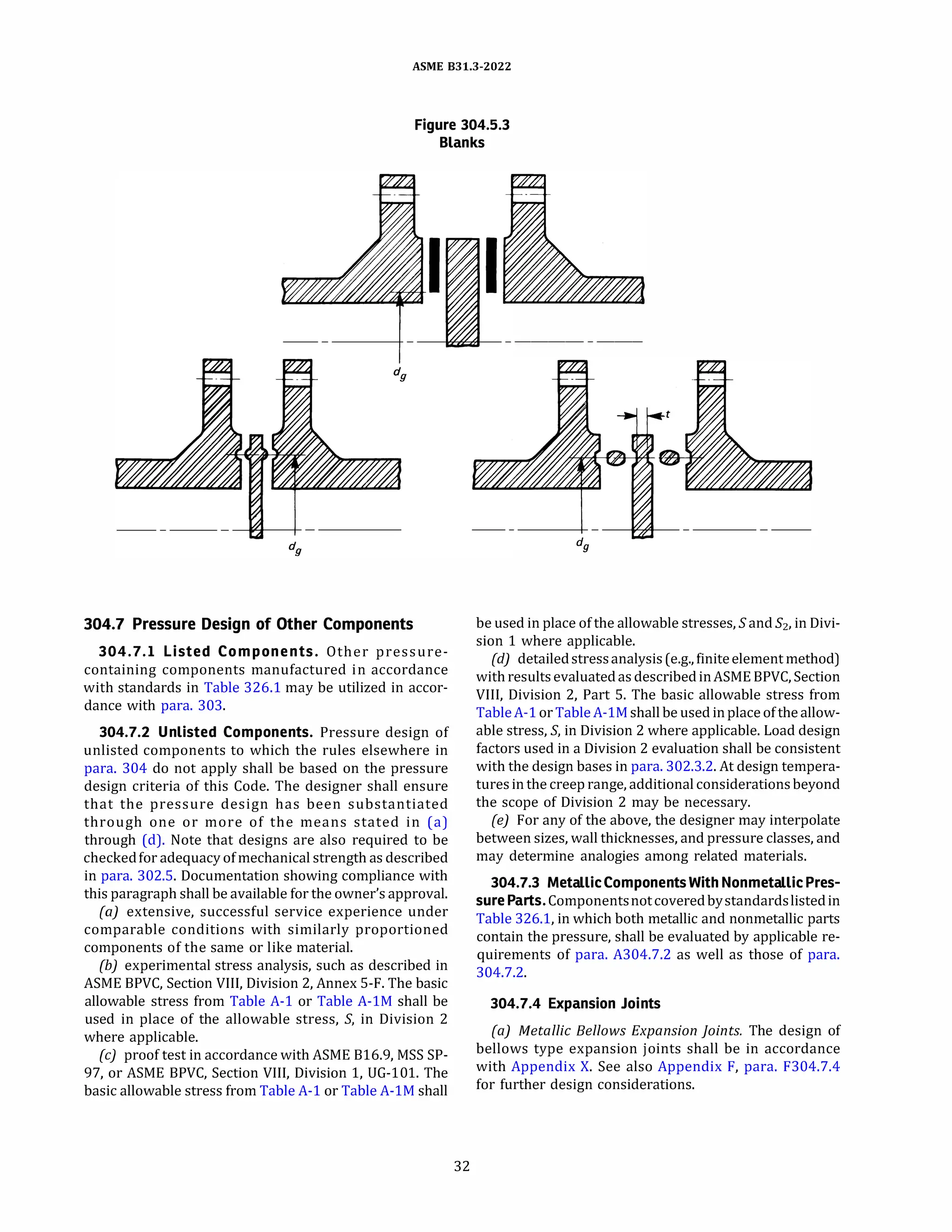 ASME 831.3-2022
Figure 304.5.3
Blanks
304.7 Pressure Design of Other Components
304.7.l Listed Components. Other pressure­
containing components manufactured in accordance
with standards in Table 326.1 may be utilized in accor­
dance with para. 303.
304.7.2 Unlisted Components. Pressure design of
unlisted components to which the rules elsewhere in
para. 304 do not apply shall be based on the pressure
design criteria of this Code. The designer shall ensure
that the pressure design has been substantiated
through one or more of the means stated in (a)
through (d). Nate that designs are also required to be
checkedfor adequacy ofmechanical strength as described
in para. 302.S. Documentation showing compliance with
this paragraph shall be available for the owner's approval.
(a) extensive, successful service experience under
comparable conditions with similarly proportioned
components of the same or like material.
(b) experimental stress analysis, such as described in
ASME BPVC, Section VIII, Division 2, Annex 5-F. The basic
allowable stress from Table A-1 or Table A-lM shall be
used in place of the allowable stress, S, in Division 2
where applicable.
(c) proof test in accordance with ASME 816.9, MSS SP-
97, or ASME BPVC, Section VIII, Division 1, UG-101. The
basic allowable stress from Table A-1 or Table A-lM shall
32
--------
be used in place of the allowable stresses, Sand 52, in Divi­
sion 1 where applicable.
(d) detailedstressanalysis (e.g., finiteelementmethod)
with resultsevaluatedas describedinASME BPVC, Section
VIII, Division 2, Part S. The basic allowable stress from
TableA-1or TableA-lM shall be used inplace of the allow­
able stress, S, in Division 2 where applicable. Load design
factors used in a Division 2 evaluation shall be consistent
with the design bases in para. 302.3.2. At design tempera­
turesin the creep range, additional considerationsbeyond
the scope of Division 2 may be necessary.
(e) For any of the above, the designer may interpolate
between sizes, wall thicknesses, and pressure classes, and
may determine analogies among related materials.
304.7.3 MetallicComponentsWith Nonmetallic Pres­
sure Parts.Componentsnotcoveredbystandardslistedin
Table 326.1, in which both metallic and nonmetallic parts
contain the pressure, shall be evaluated by applicable re­
quirements of para. A304.7.2 as well as those of para.
304.7.2.
304.7.4 Expansion Joints
(a) Metallic Bellows Expansion Joints. The design of
bellows type expansion joints shall be in accordance
with Appendix X. See also Appendix F, para. F304.7.4
for further design considerations.
 