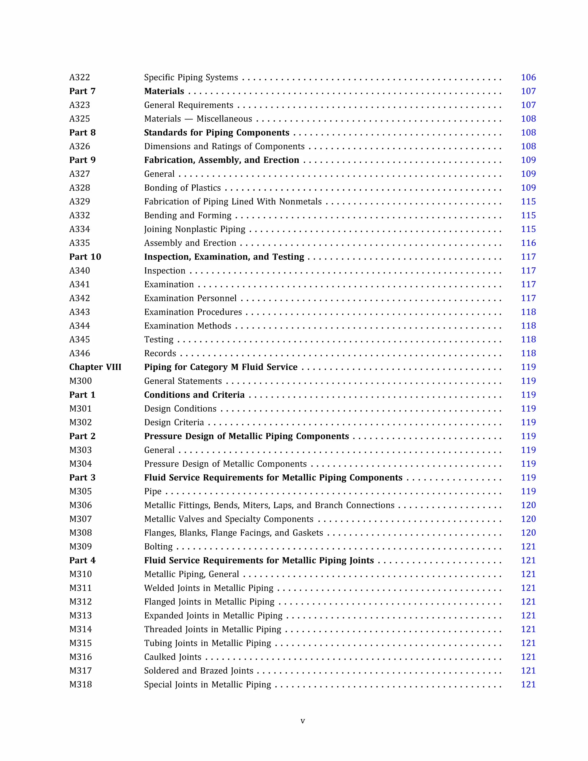 A322
Part 7
A323
A325
Part 8
A326
Part 9
A327
A328
A329
A332
A334
A335
Part 10
A340
A341
A342
A343
A344
A345
A346
Chapter VIII
M300
Part 1
M301
M302
Part 2
M303
M304
Part 3
M305
M306
M307
M308
M309
Part 4
M310
M311
M312
M313
M314
M315
M316
M317
M318
Specific Piping Systems ...............................................
Materials .........................................................
General Requirements ................................................
Materials - Miscellaneous ............................................
Standards for Piping Components ......................................
Dimensions and Ratings of Components ...................................
Fabrication, Assembly, and Erection ....................................
General ..........................................................
Bonding of Plastics ..................................................
Fabrication of Piping Lined With Nonmetals ................................
Bending and Forming ................................................
Joining Nonplastic Piping ..............................................
Assembly and Erection ...............................................
Inspection, Examination, and Testing ...................................
Inspection .........................................................
Examination .......................................................
Examination Personnel ...............................................
Examination Procedures ..............................................
Examination Methods ................................................
Testing ...........................................................
Records ..........................................................
Piping for Category M Fluid Service ....................................
General Statements ..................................................
Conditions and Criteria ..............................................
Design Conditions ...................................................
Design Criteria .....................................................
Pressure Design of Metallic Piping Components ...........................
General ..........................................................
Pressure Design of Metallic Components ...................................
Fluid Service Requirements for Metallic Piping Components .................
Pipe .............................................................
Metallic Fittings, Bends, Miters, Laps, and Branch Connections ...................
Metallic Valves and Specialty Components .................................
Flanges, Blanks, Flange Facings, and Gaskets ................................
Bolting ...........................................................
Fluid Service Requirements for Metallic Piping Joints ......................
Metallic Piping, General ...............................................
Welded Joints in Metallic Piping .........................................
Flanged Joints in Metallic Piping ........................................
Expanded Joints in Metallic Piping .......................................
Threaded Joints in Metallic Piping .......................................
Tubing Joints in Metallic Piping .........................................
Caulked Joints ......................................................
Soldered and Brazed Joints ............................................
Special Joints in Metallic Piping .........................................
v
106
107
107
108
108
108
109
109
109
115
115
115
116
117
117
117
117
118
118
118
118
119
119
119
119
119
119
119
119
119
119
120
120
120
121
121
121
121
121
121
121
121
121
121
121
 