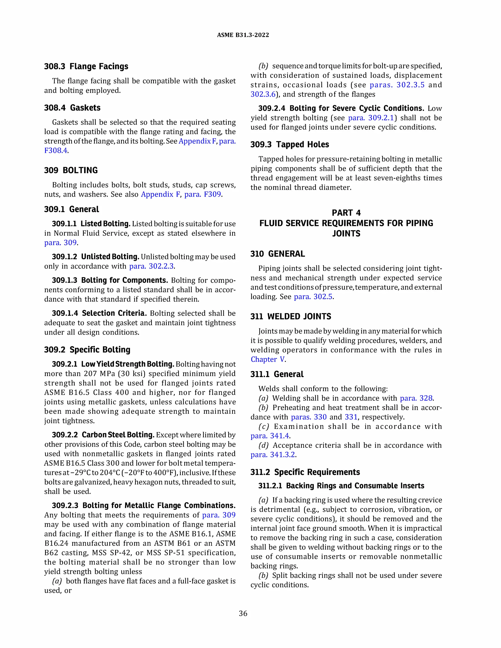 ASME 831.3-2022
308.3 Flange Facings
The flange facing shall be compatible with the gasket
and bolting employed.
308.4 Gaskets
Gaskets shall be selected so that the required seating
load is compatible with the flange rating and facing, the
strength ofthe flange, anditsbolting.SeeAppendix F, para.
F308.4.
309 BOLTING
Bolting includes bolts, bolt studs, studs, cap screws,
nuts, and washers. See also Appendix F, para. F309.
309.1 General
309.1.1 Listed Bolting. Listedboltingissuitableforuse
in Normal Fluid Service, except as stated elsewhere in
para. 309.
309.1.2 Unlisted Bolting. Unlistedboltingmay be used
only in accordance with para. 302.2.3.
309.1.3 Bolting for Components. Bolting for compo­
nents conforming to a listed standard shall be in accor­
dance with that standard if specified therein.
309.1.4 Selection Criteria. Bolting selected shall be
adequate to seat the gasket and maintain joint tightness
under all design conditions.
309.2 Specific Bolting
309.2.1 LowYieldStrength Bolting. Boltinghavingnot
more than 207 MPa (30 ksi) specified minimum yield
strength shall not be used for flanged joints rated
ASME 816.S Class 400 and higher, nor for flanged
joints using metallic gaskets, unless calculations have
been made showing adequate strength to maintain
joint tightness.
309.2.2 CarbonSteel Bolting. Exceptwhere limited by
other provisions of this Code, carbon steel bolting may be
used with nonmetallic gaskets in flanged joints rated
ASME 816.S Class 300 and lower for boltmetal tempera­
turesat-29°
Cto 204°
C (-20°
Fto400°
F), inclusive. Ifthese
bolts are galvanized, heavy hexagon nuts, threaded to suit,
shall be used.
309.2.3 Bolting for Metallic Flange Combinations.
Any bolting that meets the requirements of para. 309
may be used with any combination of flange material
and facing. If either flange is to the ASME 816.1, ASME
816.24 manufactured from an ASTM 861 or an ASTM
862 casting, MSS SP-42, or MSS SP-51 specification,
the bolting material shall be no stronger than low
yield strength bolting unless
(a) both flanges have flat faces and a full-face gasket is
used, or
36
(b) sequence andtorquelimitsforbolt-uparespecified,
with consideration of sustained loads, displacement
strains, occasional loads (see paras. 302.3.S and
302.3.6), and strength of the flanges
309.2.4 Bolting for Severe Cyclic Conditions. Low
yield strength bolting (see para. 309.2.1) shall not be
used for flanged joints under severe cyclic conditions.
309.3 Tapped Holes
Tapped holes for pressure-retaining bolting in metallic
piping components shall be of sufficient depth that the
thread engagement will be at least seven-eighths times
the nominal thread diameter.
PART 4
FLUID SERVICE REQUIREMENTS FOR PIPING
JOINTS
310 GENERAL
Piping joints shall be selected considering joint tight­
ness and mechanical strength under expected service
and testconditionsofpressure,temperature, andexternal
loading. See para. 302.S.
311 WELDED JOINTS
Jointsmay bemade byweldingin anymaterialforwhich
it is possible to qualify welding procedures, welders, and
welding operators in conformance with the rules in
Chapter V.
311.1 General
Welds shall conform to the following:
(a) Welding shall be in accordance with para. 328.
(b) Preheating and heat treatment shall be in accor-
dance with paras. 330 and 331, respectively.
(c) Examination shall be in accordance with
para. 341.4.
(d) Acceptance criteria shall be in accordance with
para. 341.3.2.
311.2 Specific Requirements
311.2.1 Backing Rings and Consumable Inserts
(a) If a backing ring is used where the resulting crevice
is detrimental (e.g., subject to corrosion, vibration, or
severe cyclic conditions), it should be removed and the
internal joint face ground smooth. When it is impractical
to remove the backing ring in such a case, consideration
shall be given to welding without backing rings or to the
use of consumable inserts or removable nonmetallic
backing rings.
(b) Split backing rings shall not be used under severe
cyclic conditions.
 