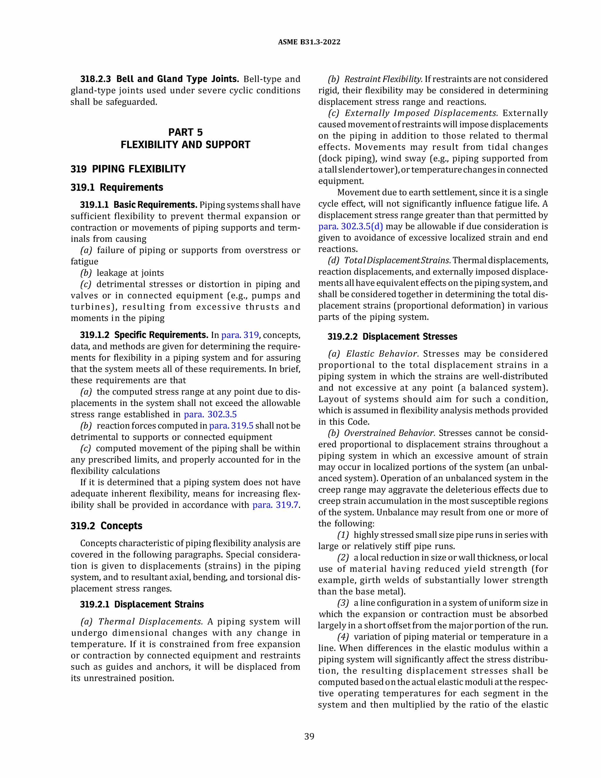 ASME 831.3-2022
318.2.3 Bell and Gland Type Joints. Bell-type and
gland-type joints used under severe cyclic conditions
shall be safeguarded.
PART 5
FLEXIBILITY AND SUPPORT
319 PIPING FLEXIBILITY
319.1 Requirements
319.1.1 Basic Requirements. Piping systems shall have
sufficient flexibility to prevent thermal expansion or
contraction or movements of piping supports and term­
inals from causing
(a) failure of piping or supports from overstress or
fatigue
{b) leakage at joints
(c) detrimental stresses or distortion in piping and
valves or in connected equipment (e.g., pumps and
turbines), resulting from excessive thrusts and
moments in the piping
319.1.2 Specific Requirements. In para. 319, concepts,
data, and methods are given for determining the require­
ments for flexibility in a piping system and for assuring
that the system meets all of these requirements. In brief,
these requirements are that
(a) the computed stress range at any point due to dis­
placements in the system shall not exceed the allowable
stress range established in para. 302.3.5
(b) reaction forces computed in para. 319.5 shall not be
detrimental to supports or connected equipment
(c) computed movement of the piping shall be within
any prescribed limits, and properly accounted for in the
flexibility calculations
If it is determined that a piping system does not have
adequate inherent flexibility, means for increasing flex­
ibility shall be provided in accordance with para. 319.7.
319.2 Concepts
Concepts characteristic of piping flexibility analysis are
covered in the following paragraphs. Special considera­
tion is given to displacements (strains) in the piping
system, and to resultant axial, bending, and torsional dis­
placement stress ranges.
319.2.1 Displacement Strains
(a) Thermal Displacements. A piping system will
undergo dimensional changes with any change in
temperature. If it is constrained from free expansion
or contraction by connected equipment and restraints
such as guides and anchors, it will be displaced from
its unrestrained position.
39
(b) Restraint Flexibility. If restraints are not considered
rigid, their flexibility may be considered in determining
displacement stress range and reactions.
(c) Externally Imposed Displacements. Externally
caused movementofrestraints will impose displacements
on the piping in addition to those related to thermal
effects. Movements may result from tidal changes
(dock piping), wind sway (e.g., piping supported from
atallslendertower),or temperaturechangesinconnected
equipment.
Movement due to earth settlement, since it is a single
cycle effect, will not significantly influence fatigue life. A
displacement stress range greater than that permitted by
para. 302.3.S(d) may be allowable if due consideration is
given to avoidance of excessive localized strain and end
reactions.
{d) TotalDisplacementStrains. Thermaldisplacements,
reaction displacements, and externally imposed displace­
mentsallhaveequivalent effectson thepiping system, and
shall be considered together in determining the total dis­
placement strains (proportional deformation) in various
parts of the piping system.
319.2.2 Displacement Stresses
(a) Elastic Behavior. Stresses may be considered
proportional to the total displacement strains in a
piping system in which the strains are well-distributed
and not excessive at any point (a balanced system).
Layout of systems should aim for such a condition,
which is assumed in flexibility analysis methods provided
in this Code.
(b) Overstrained Behavior. Stresses cannot be consid­
ered proportional to displacement strains throughout a
piping system in which an excessive amount of strain
may occur in localized portions of the system (an unbal­
anced system). Operation of an unbalanced system in the
creep range may aggravate the deleterious effects due to
creep strain accumulation in the most susceptible regions
of the system. Unbalance may result from one or more of
the following:
(1) highly stressed small size pipe runs in series with
large or relatively stiff pipe runs.
(2) a local reduction in size or wall thickness, or local
use of material having reduced yield strength (for
example, girth welds of substantially lower strength
than the base metal).
(3) a line configuration in a system ofuniform size in
which the expansion or contraction must be absorbed
largely in a shortoffset from the majorportion of the run.
(4) variation of piping material or temperature in a
line. When differences in the elastic modulus within a
piping system will significantly affect the stress distribu­
tion, the resulting displacement stresses shall be
computed basedonthe actual elastic moduli atthe respec­
tive operating temperatures for each segment in the
system and then multiplied by the ratio of the elastic
 