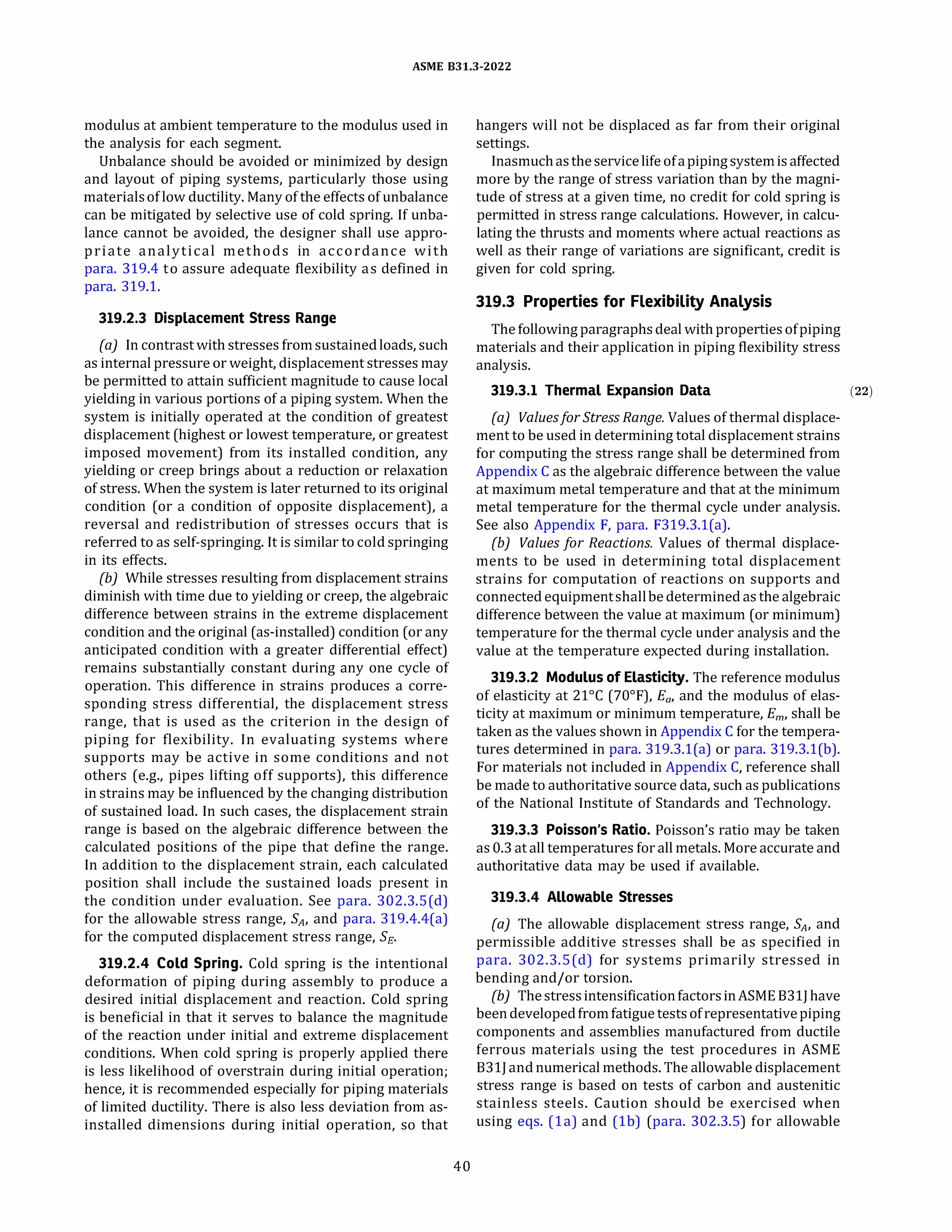 ASME 831.3-2022
modulus at ambient temperature to the modulus used in
the analysis for each segment.
Unbalance should be avoided or minimized by design
and layout of piping systems, particularly those using
materialsof low ductility. Many of the effects of unbalance
can be mitigated by selective use of cold spring. If unba­
lance cannot be avoided, the designer shall use appro­
priate analytical methods in accordance with
para. 319.4 to assure adequate flexibility as defined in
para. 319.1.
319.2.3 Displacement Stress Range
(a) In contrast with stresses fromsustainedloads, such
as internal pressure or weight, displacement stresses may
be permitted to attain sufficient magnitude to cause local
yielding in various portions of a piping system. When the
system is initially operated at the condition of greatest
displacement (highest or lowest temperature, or greatest
imposed movement) from its installed condition, any
yielding or creep brings about a reduction or relaxation
of stress. When the system is later returned to its original
condition (or a condition of opposite displacement), a
reversal and redistribution of stresses occurs that is
referred to as self-springing. It is similar to cold springing
in its effects.
{b) While stresses resulting from displacement strains
diminish with time due to yielding or creep, the algebraic
difference between strains in the extreme displacement
condition and the original (as-installed) condition (or any
anticipated condition with a greater differential effect)
remains substantially constant during any one cycle of
operation. This difference in strains produces a corre­
sponding stress differential, the displacement stress
range, that is used as the criterion in the design of
piping for flexibility. In evaluating systems where
supports may be active in some conditions and not
others (e.g., pipes lifting off supports), this difference
in strains may be influenced by the changing distribution
of sustained load. In such cases, the displacement strain
range is based on the algebraic difference between the
calculated positions of the pipe that define the range.
In addition to the displacement strain, each calculated
position shall include the sustained loads present in
the condition under evaluation. See para. 302.3.S(d)
for the allowable stress range, SA, and para. 319.4.4(a)
for the computed displacement stress range, Se,
319.2.4 Cold Spring. Cold spring is the intentional
deformation of piping during assembly to produce a
desired initial displacement and reaction. Cold spring
is beneficial in that it serves to balance the magnitude
of the reaction under initial and extreme displacement
conditions. When cold spring is properly applied there
is less likelihood of overstrain during initial operation;
hence, it is recommended especially for piping materials
of limited ductility. There is also less deviation from as­
installed dimensions during initial operation, so that
40
hangers will not be displaced as far from their original
settings.
Inasmuchastheservicelife ofapipingsystemisaffected
more by the range of stress variation than by the magni­
tude of stress at a given time, no credit for cold spring is
permitted in stress range calculations. However, in calcu­
lating the thrusts and moments where actual reactions as
well as their range of variations are significant, credit is
given for cold spring.
319.3 Properties for Flexibility Analysis
The following paragraphsdeal with propertiesofpiping
materials and their application in piping flexibility stress
analysis.
319.3.1 Thermal Expansion Data (22)
(a) Valuesfor Stress Range. Values of thermal displace­
ment to be used in determining total displacement strains
for computing the stress range shall be determined from
Appendix C as the algebraic difference between the value
at maximum metal temperature and that at the minimum
metal temperature for the thermal cycle under analysis.
See also Appendix F, para. F319.3.1(a).
(b) Values for Reactions. Values of thermal displace­
ments to be used in determining total displacement
strains for computation of reactions on supports and
connected equipmentshallbe determined as the algebraic
difference between the value at maximum (or minimum)
temperature for the thermal cycle under analysis and the
value at the temperature expected during installation.
319.3.2 Modulus of Elasticity. The reference modulus
of elasticity at 21°
C (70°
F), Ea, and the modulus of elas­
ticity at maximum or minimum temperature, Em, shall be
taken as the values shown in Appendix C for the tempera­
tures determined in para. 319.3.l(a) or para. 319.3.l(b).
For materials not included in Appendix C, reference shall
be made to authoritative source data, such as publications
of the National Institute of Standards and Technology.
319.3.3 Poisson's Ratio. Poisson's ratio may be taken
as0.3 at all temperatures for all metals. More accurate and
authoritative data may be used if available.
319.3.4 Allowable Stresses
(a) The allowable displacement stress range, SA, and
permissible additive stresses shall be as specified in
para. 302.3.S(d) for systems primarily stressed in
bending and/or torsion.
(b) ThestressintensificationfactorsinASME 83lJ have
beendevelopedfromfatigue testsofrepresentativepiping
components and assemblies manufactured from ductile
ferrous materials using the test procedures in ASME
831J andnumerical methods. The allowable displacement
stress range is based on tests of carbon and austenitic
stainless steels. Caution should be exercised when
using eqs. (la) and (lb) (para. 302.3.5) for allowable
 