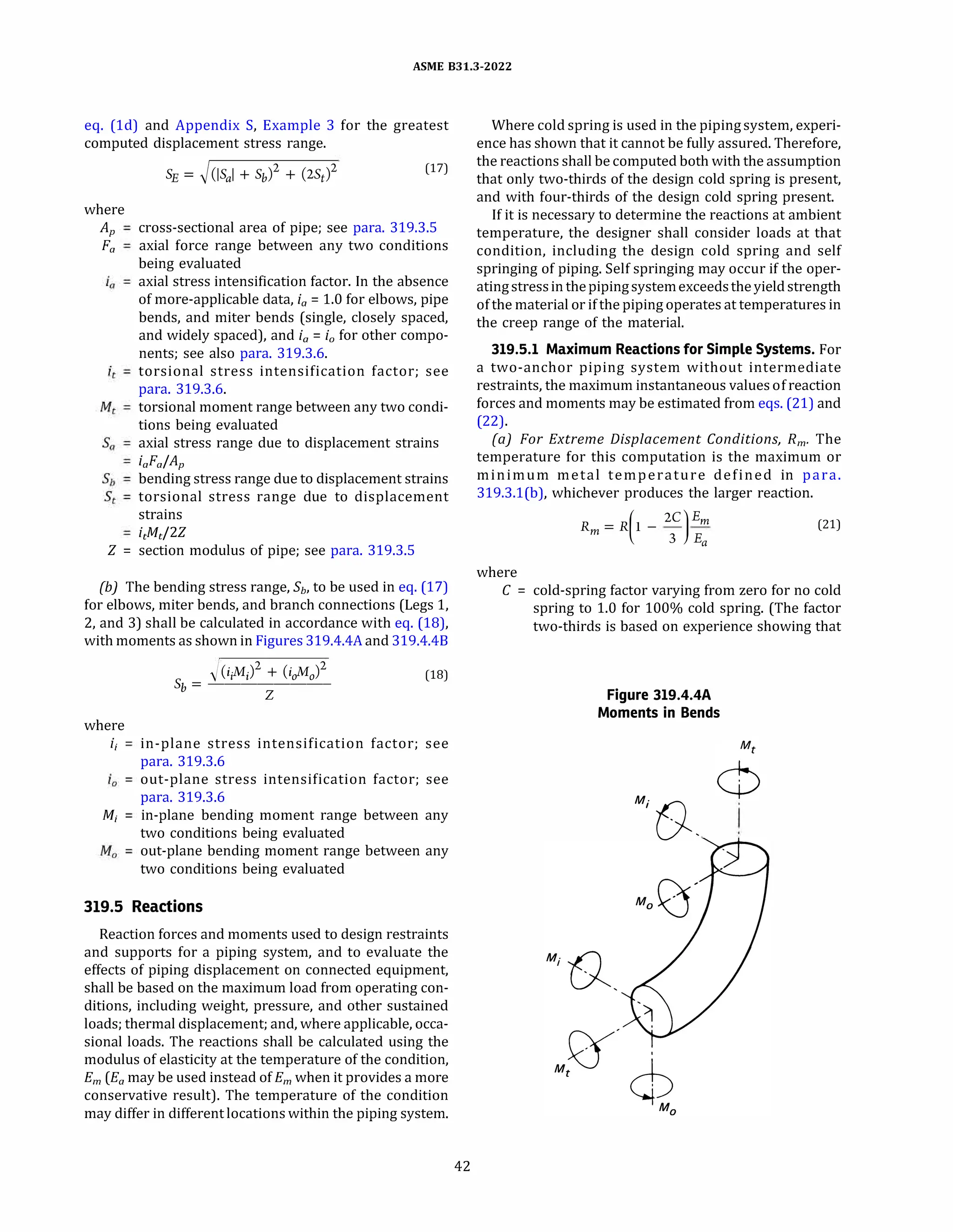 ASME 831.3-2022
eq. (ld) and Appendix S, Example 3 for the greatest
computed displacement stress range.
where
Aµ
Fa
(17)
cross-sectional area of pipe; see para. 319.3.S
axial force range between any two conditions
being evaluated
axial stress intensification factor. In the absence
of more-applicable data, ia = 1.0 for elbows, pipe
bends, and miter bends (single, closely spaced,
and widely spaced), and i0 = i0 for other compo­
nents; see also para. 319.3.6.
torsional stress intensification factor; see
para. 319.3.6.
torsional moment range between any two condi­
tions being evaluated
axial stress range due to displacement strains
iaFa/Ap
bending stress range due to displacement strains
torsional stress range due to displacement
strains
itMtf2Z
Z = section modulus of pipe; see para. 319.3.S
{b) The bending stress range, Sb, to be used in eq. (17)
for elbows, miter bends, and branch connections (Legs 1,
2, and 3) shall be calculated in accordance with eq. (18),
with moments as shown in Figures 319.4.4A and 319.4.48
where
i;
M;
)(iiMi + (ioAfo)
2
(18)
Sb = --'-------­
Z
in-plane stress intensification factor; see
para. 319.3.6
out-plane stress intensification factor; see
para. 319.3.6
in-plane bending moment range between any
two conditions being evaluated
out-plane bending moment range between any
two conditions being evaluated
319.5 Reactions
Reaction forces and moments used to design restraints
and supports for a piping system, and to evaluate the
effects of piping displacement on connected equipment,
shall be based on the maximum load from operating con­
ditions, including weight, pressure, and other sustained
loads; thermal displacement; and, where applicable, occa­
sional loads. The reactions shall be calculated using the
modulus of elasticity at the temperature of the condition,
Em (Ea may be used instead of Em when it provides a more
conservative result). The temperature of the condition
may differ in different locations within the piping system.
42
Where cold spring is used in the pipingsystem, experi­
ence has shown that it cannot be fully assured. Therefore,
the reactions shall be computed both with the assumption
that only two-thirds of the design cold spring is present,
and with four-thirds of the design cold spring present.
If it is necessary to determine the reactions at ambient
temperature, the designer shall consider loads at that
condition, including the design cold spring and self
springing of piping. Self springing may occur if the oper­
atingstressin thepipingsystemexceedsthe yield strength
of the material or if the piping operates at temperatures in
the creep range of the material.
319.5.1 Maximum Reactions for Simple Systems. For
a two-anchor piping system without intermediate
restraints, the maximum instantaneous valuesof reaction
forces and moments may be estimated from eqs. (21) and
(22).
(a) For Extreme Displacement Conditions, Rm, The
temperature for this computation is the maximum or
minimum metal temperature defined in para.
319.3.l(b), whichever produces the larger reaction.
where
R = R(l -
2C
)
Em
(21)
m
3 Ea
C = cold-spring factor varying from zero for no cold
spring to 1.0 for 100% cold spring. (The factor
two-thirds is based on experience showing that
Figure 319.4.4A
Moments in Bends
M; (),
 