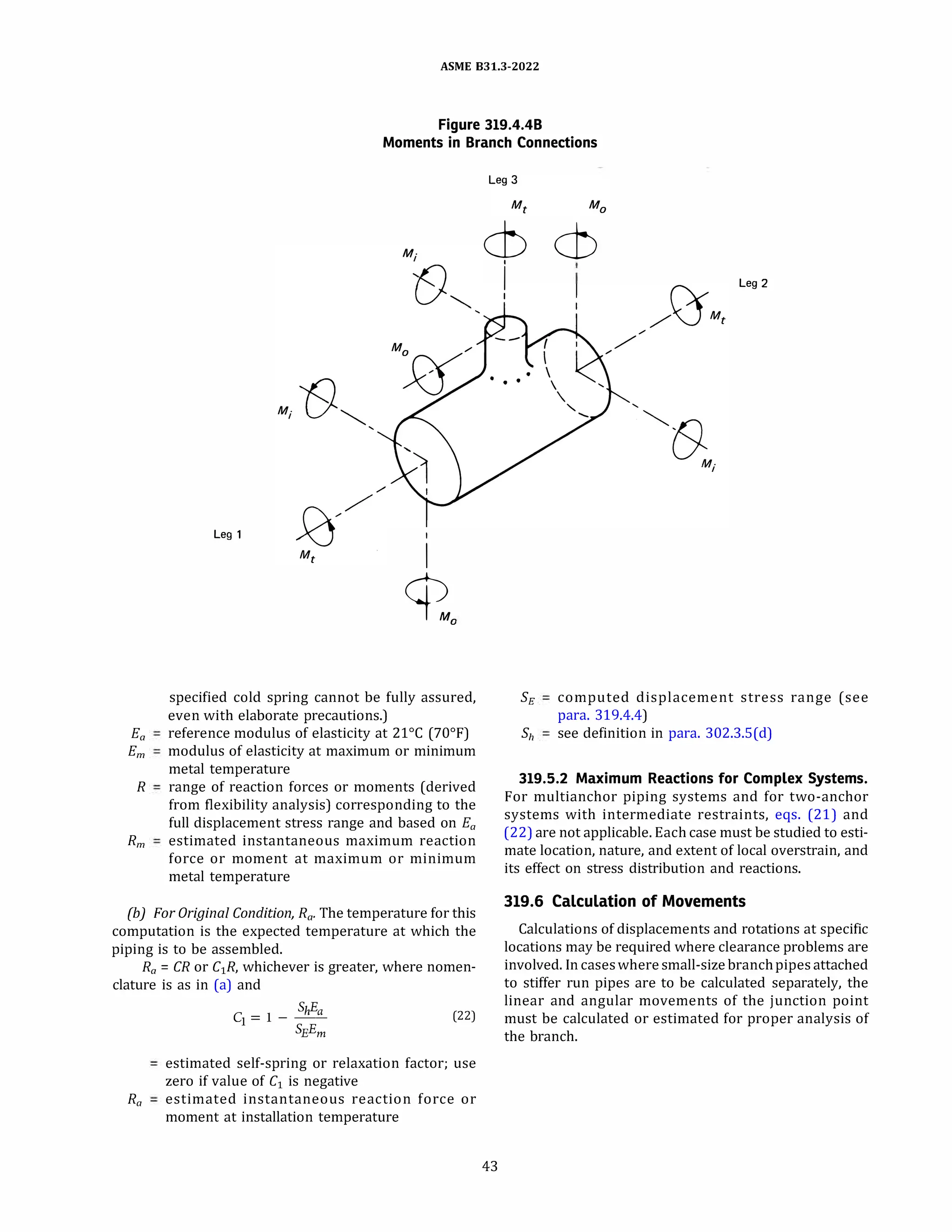 ASME 831.3-2022
Figure 319.4.48
Moments in Branch Connections
Leg 1 I
I
�'
specified cold spring cannot be fully assured,
even with elaborate precautions.)
Ea reference modulus of elasticity at 21°
C (70°
F)
Em modulus of elasticity at maximum or minimum
metal temperature
R range of reaction forces or moments (derived
from flexibility analysis) corresponding to the
full displacement stress range and based on Ea
Rm estimated instantaneous maximum reaction
force or moment at maximum or minimum
metal temperature
(b) For Original Condition, Ra. The temperature for this
computation is the expected temperature at which the
piping is to be assembled.
Ra = CR or C1R, whichever is greater, where nomen­
clature is as in (a) and
ShEa
c1 = 1 - -- (22)
SEEm
estimated self-spring or relaxation factor; use
zero if value of C1 is negative
Ra estimated instantaneous reaction force or
moment at installation temperature
cb cb
43
i Leg 2
I
SE computed displacement stress range (see
para. 319.4.4)
Sh see definition in para. 302.3.S(d)
319.5.2 Maximum Reactions for Complex Systems.
For multianchor piping systems and for two-anchor
systems with intermediate restraints, eqs. (21) and
(22) are not applicable. Each case must be studied to esti­
mate location, nature, and extent of local overstrain, and
its effect on stress distribution and reactions.
319.6 Calculation of Movements
Calculations of displacements and rotations at specific
locations may be required where clearance problems are
involved. In caseswheresmall-sizebranchpipesattached
to stiffer run pipes are to be calculated separately, the
linear and angular movements of the junction point
must be calculated or estimated for proper analysis of
the branch.
 