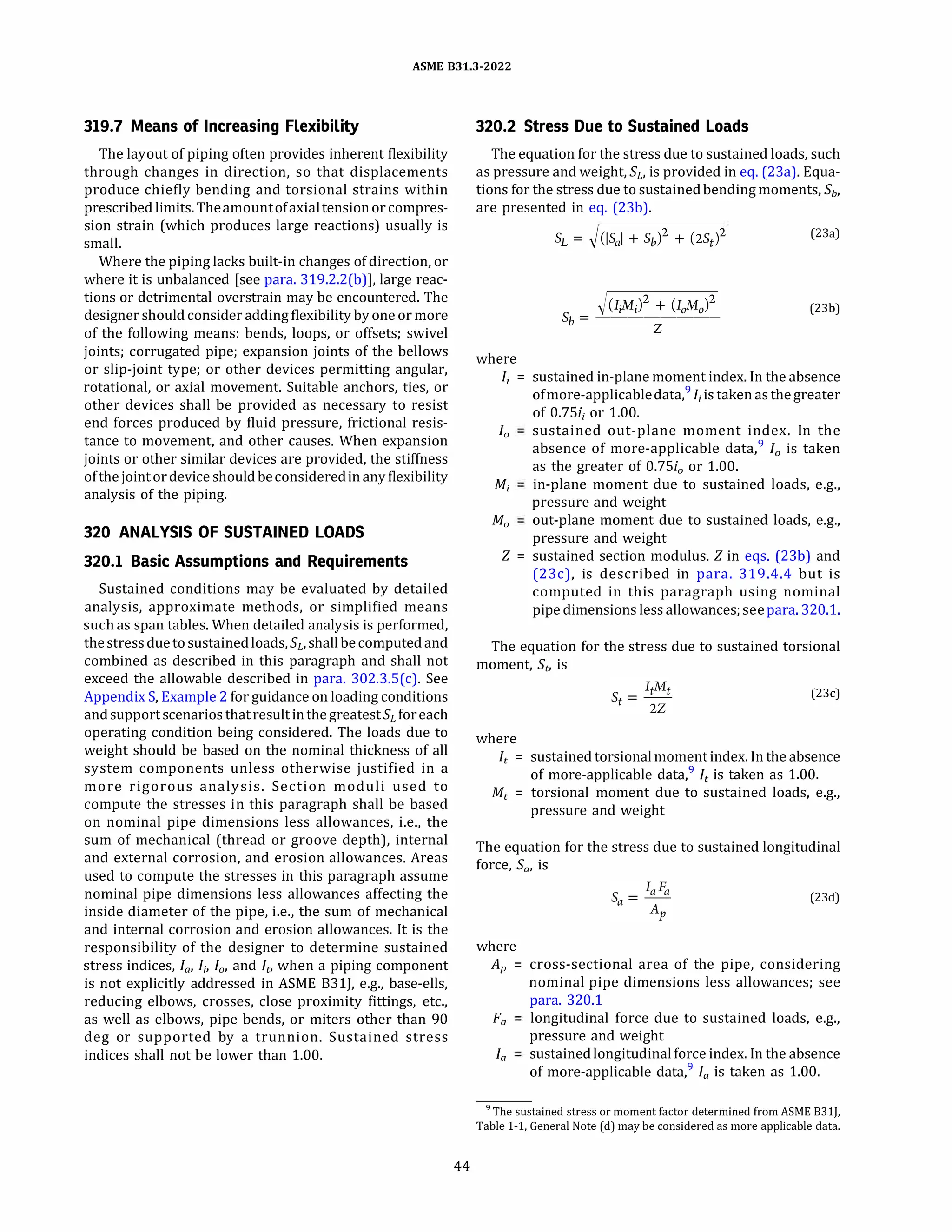 ASME 831.3-2022
319.7 Means of Increasing Flexibility
The layout of piping often provides inherent flexibility
through changes in direction, so that displacements
produce chiefly bending and torsional strains within
prescribedlimits. Theamountofaxialtensionor compres­
sion strain (which produces large reactions) usually is
small.
Where the piping lacks built-in changes of direction, or
where it is unbalanced [see para. 319.2.2(b)], large reac­
tions or detrimental overstrain may be encountered. The
designer should consider adding flexibilitybyoneor more
of the following means: bends, loops, or offsets; swivel
joints; corrugated pipe; expansion joints of the bellows
or slip-joint type; or other devices permitting angular,
rotational, or axial movement. Suitable anchors, ties, or
other devices shall be provided as necessary to resist
end forces produced by fluid pressure, frictional resis­
tance to movement, and other causes. When expansion
joints or other similar devices are provided, the stiffness
ofthejointor deviceshouldbeconsideredin anyflexibility
analysis of the piping.
320 ANALYSIS OF SUSTAINED LOADS
320.1 Basic Assumptions and Requirements
Sustained conditions may be evaluated by detailed
analysis, approximate methods, or simplified means
such as span tables. When detailed analysis is performed,
thestress duetosustainedloads, SL, shallbecomputedand
combined as described in this paragraph and shall not
exceed the allowable described in para. 302.3.S(c). See
Appendix S, Example 2 for guidance on loading conditions
andsupportscenarios thatresultinthegreatestSL foreach
operating condition being considered. The loads due to
weight should be based on the nominal thickness of all
system components unless otherwise justified in a
more rigorous analysis. Section moduli used to
compute the stresses in this paragraph shall be based
on nominal pipe dimensions less allowances, i.e., the
sum of mechanical (thread or groove depth), internal
and external corrosion, and erosion allowances. Areas
used to compute the stresses in this paragraph assume
nominal pipe dimensions less allowances affecting the
inside diameter of the pipe, i.e., the sum of mechanical
and internal corrosion and erosion allowances. It is the
responsibility of the designer to determine sustained
stress indices, Ia, I;, /0, and ft, when a piping component
is not explicitly addressed in ASME 831J, e.g., base-ells,
reducing elbows, crosses, close proximity fittings, etc.,
as well as elbows, pipe bends, or miters other than 90
deg or supported by a trunnion. Sustained stress
indices shall not be lower than 1.00.
44
320.2 Stress Due to Sustained Loads
The equation for the stress due to sustained loads, such
as pressure and weight, SL, is provided in eq. (23a). Equa­
tions for the stress due to sustainedbending moments, Sb,
are presented in eq. (23b).
where
SL = �(ISal + Sb)
2
+ (2St)
2 (23a)
�(IiMi + (IaAfo)
2
Sb = --------
Z
(23b)
I; = sustained in-plane moment index. In the absence
ofmore-applicabledata,9
I; is taken as thegreater
of 0.7Si; or 1.00.
/0 sustained out-plane moment index. In the
absence of more-applicable data,9
/0 is taken
as the greater of 0.7Si0 or 1.00.
M; in-plane moment due to sustained loads, e.g.,
pressure and weight
M0 out-plane moment due to sustained loads, e.g.,
pressure and weight
Z = sustained section modulus.Zin eqs. (23b) and
(23c), is described in para. 319.4.4 but is
computed in this paragraph using nominal
pipe dimensions less allowances; seepara. 320.1.
The equation for the stress due to sustained torsional
moment, St, is
(23c)
where
ft = sustained torsionalmomentindex. In the absence
of more-applicable data,9
ft is taken as 1.00.
Mt = torsional moment due to sustained loads, e.g.,
pressure and weight
The equation for the stress due to sustained longitudinal
force, Sa, is
(23d)
where
AP = cross-sectional area of the pipe, considering
nominal pipe dimensions less allowances; see
para. 320.1
Fa longitudinal force due to sustained loads, e.g.,
pressure and weight
Ia sustainedlongitudinalforce index. In the absence
of more-applicable data,9
Ia is taken as 1.00.
9The sustained stress or moment factor determined from ASME 8311,
Table 1-1, General Note (d) may be considered as more applicable data.
 