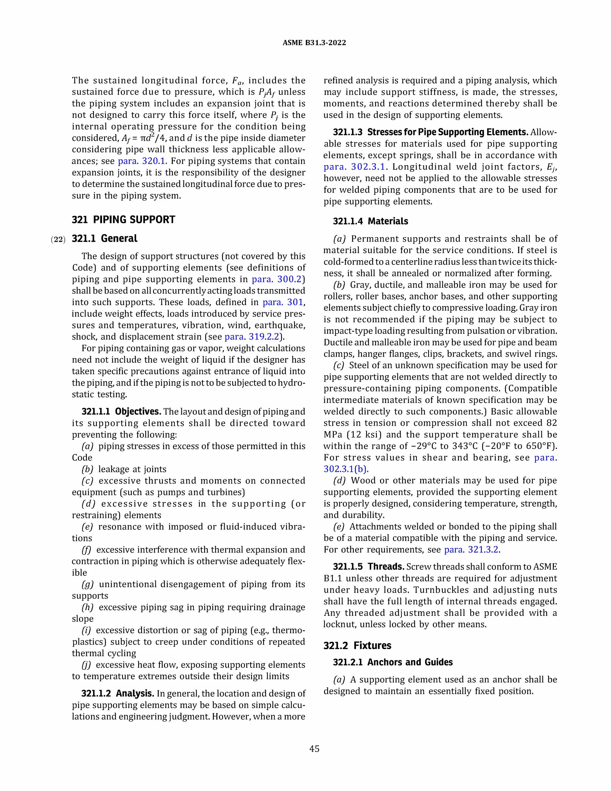 ASME 831.3-2022
The sustained longitudinal force, F0, includes the
sustained force due to pressure, which is PjAf unless
the piping system includes an expansion joint that is
not designed to carry this force itself, where Pj is the
internal operating pressure for the condition being
considered, A1 = rrd
2
/4, anddis the pipe inside diameter
considering pipe wall thickness less applicable allow­
ances; see para. 320.1. For piping systems that contain
expansion joints, it is the responsibility of the designer
to determine the sustainedlongitudinal force due to pres­
sure in the piping system.
321 PIPING SUPPORT
(22) 321.1 General
The design of support structures (not covered by this
Code) and of supporting elements (see definitions of
piping and pipe supporting elements in para. 300.2)
shall bebased on allconcurrentlyactingloads transmitted
into such supports. These loads, defined in para. 301,
include weight effects, loads introduced by service pres­
sures and temperatures, vibration, wind, earthquake,
shock, and displacement strain (see para. 319.2.2).
For piping containing gas or vapor, weight calculations
need not include the weight of liquid if the designer has
taken specific precautions against entrance of liquid into
thepiping, and ifthe piping is notto be subjected tohydro­
static testing.
321.1.1 Objectives. The layout and design ofpiping and
its supporting elements shall be directed toward
preventing the following:
(a) piping stresses in excess of those permitted in this
Code
{b) leakage at joints
(c) excessive thrusts and moments on connected
equipment (such as pumps and turbines)
{d) excessive stresses in the supporting (or
restraining) elements
(e) resonance with imposed or fluid-induced vibra­
tions
(fJ excessive interference with thermal expansion and
contraction in piping which is otherwise adequately flex­
ible
(g) unintentional disengagement of piping from its
supports
{h) excessive piping sag in piping requiring drainage
slope
(i) excessive distortion or sag of piping (e.g., thermo­
plastics) subject to creep under conditions of repeated
thermal cycling
OJ excessive heat flow, exposing supporting elements
to temperature extremes outside their design limits
321.1.2 Analysis. In general, the location and design of
pipe supporting elements may be based on simple calcu­
lations and engineering judgment. However, when a more
45
refined analysis is required and a piping analysis, which
may include support stiffness, is made, the stresses,
moments, and reactions determined thereby shall be
used in the design of supporting elements.
321.1.3 Stresses for Pipe Supporting Elements.Allow­
able stresses for materials used for pipe supporting
elements, except springs, shall be in accordance with
para. 302.3.1. Longitudinal weld joint factors, Ej,
however, need not be applied to the allowable stresses
for welded piping components that are to be used for
pipe supporting elements.
321.1.4 Materials
(a) Permanent supports and restraints shall be of
material suitable for the service conditions. If steel is
cold-formedtoa centerlineradius less thantwiceits thick­
ness, it shall be annealed or normalized after forming.
{b) Gray, ductile, and malleable iron may be used for
rollers, roller bases, anchor bases, and other supporting
elements subject chiefly to compressive loading. Gray iron
is not recommended if the piping may be subject to
impact-type loading resulting from pulsation or vibration.
Ductile and malleable iron may be used for pipe and beam
clamps, hanger flanges, clips, brackets, and swivel rings.
(c) Steel of an unknown specification may be used for
pipe supporting elements that are not welded directly to
pressure-containing piping components. (Compatible
intermediate materials of known specification may be
welded directly to such components.) Basic allowable
stress in tension or compression shall not exceed 82
MPa (12 ksi) and the support temperature shall be
within the range of -29°
C to 343°
C (-20°
F to 650°
F).
For stress values in shear and bearing, see para.
302.3.l(b).
{d) Wood or other materials may be used for pipe
supporting elements, provided the supporting element
is properly designed, considering temperature, strength,
and durability.
(e) Attachments welded or bonded to the piping shall
be of a material compatible with the piping and service.
For other requirements, see para. 321.3.2.
321.1.5 Threads. Screw threads shall conform to ASME
81.1 unless other threads are required for adjustment
under heavy loads. Turnbuckles and adjusting nuts
shall have the full length of internal threads engaged.
Any threaded adjustment shall be provided with a
locknut, unless locked by other means.
321.2 Fixtures
321.2.1 Anchors and Guides
(a) A supporting element used as an anchor shall be
designed to maintain an essentially fixed position.
 