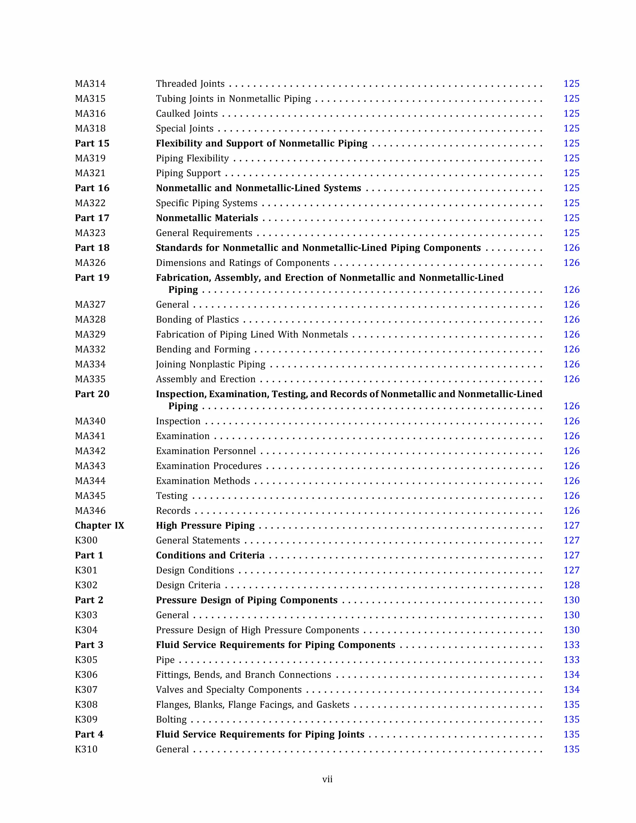 MA314
MA315
MA316
MA318
Part 15
MA319
MA321
Part 16
MA322
Part 17
MA323
Part 18
MA326
Part 19
MA327
MA328
MA329
MA332
MA334
MA335
Part 20
MA340
MA341
MA342
MA343
MA344
MA345
MA346
Chapter IX
K300
Part 1
K301
K302
Part 2
K303
K304
Part 3
K305
K306
K307
K308
K309
Part 4
K310
Threaded Joints ....................................................
Tubing Joints in Nonmetallic Piping ......................................
Caulked Joints ......................................................
Special Joints ......................................................
Flexibility and Support of Nonmetallic Piping .............................
Piping Flexibility ....................................................
Piping Support .....................................................
Nonmetallic and Nonmetallic-Lined Systems ..............................
Specific Piping Systems ...............................................
Nonmetallic Materials ...............................................
General Requirements ................................................
Standards for Nonmetallic and Nonmetallic-Lined Piping Components ..........
Dimensions and Ratings of Components ...................................
Fabrication, Assembly, and Erection of Nonmetallic and Nonmetallic-Lined
Piping .........................................................
General ..........................................................
Bonding of Plastics ..................................................
Fabrication of Piping Lined With Nonmetals ................................
Bending and Forming ................................................
Joining Nonplastic Piping ..............................................
Assembly and Erection ...............................................
Inspection, Examination, Testing, and Records of Nonmetallic and Nonmetallic-Lined
Piping .........................................................
Inspection .........................................................
Examination .......................................................
Examination Personnel ...............................................
Examination Procedures ..............................................
Examination Methods ................................................
Testing ...........................................................
Records ..........................................................
High Pressure Piping ................................................
General Statements ..................................................
Conditions and Criteria ..............................................
Design Conditions ...................................................
Design Criteria .....................................................
Pressure Design of Piping Components ..................................
General ..........................................................
Pressure Design of High Pressure Components ..............................
Fluid Service Requirements for Piping Components ........................
Pipe .............................................................
Fittings, Bends, and Branch Connections ...................................
Valves and Specialty Components ........................................
Flanges, Blanks, Flange Facings, and Gaskets ................................
Bolting ...........................................................
Fluid Service Requirements for Piping Joints .............................
General ..........................................................
vii
125
125
125
125
125
125
125
125
125
125
125
126
126
126
126
126
126
126
126
126
126
126
126
126
126
126
126
126
127
127
127
127
128
130
130
130
133
133
134
134
135
135
135
135
 