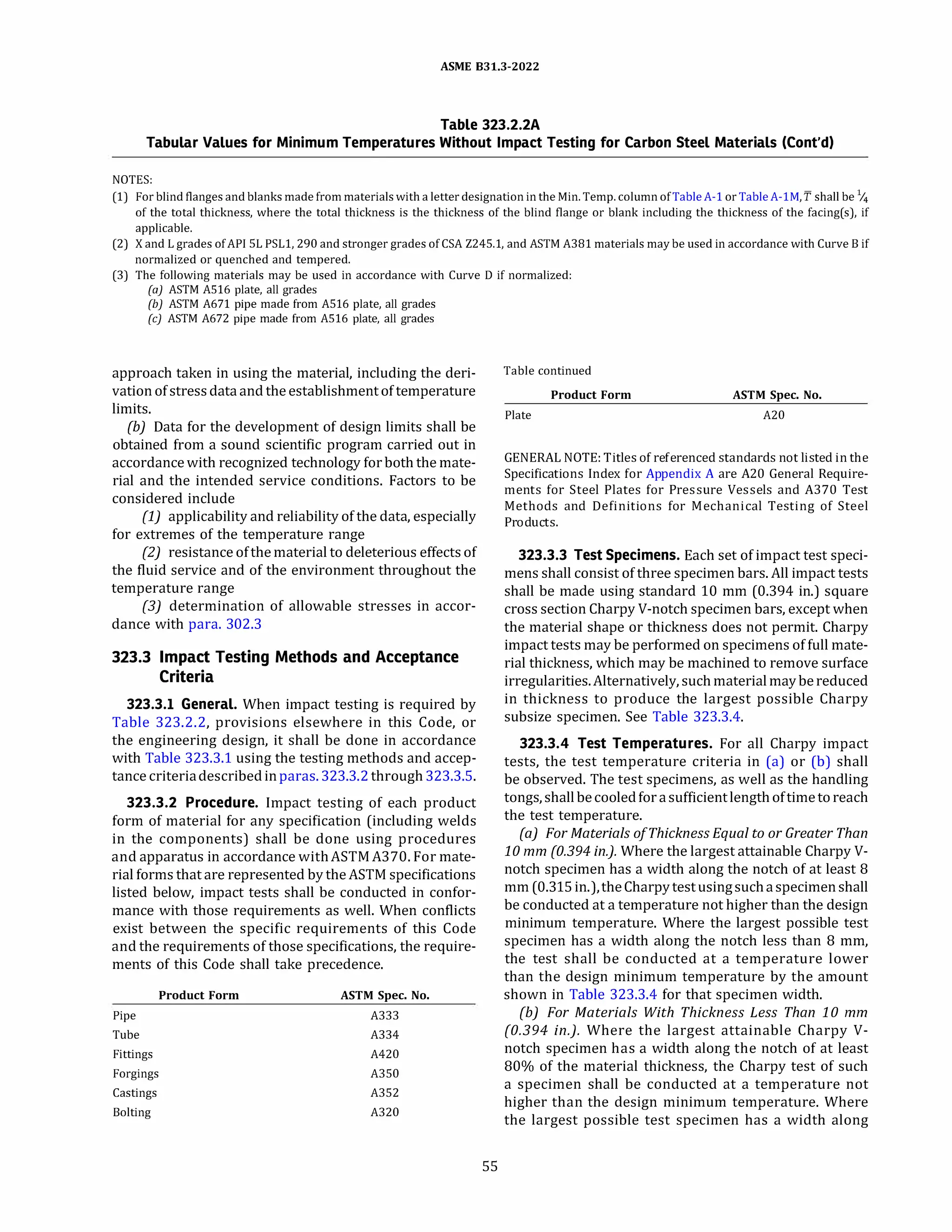 ASME 831.3-2022
Table 323.2.2A
Tabular Values for Minimum Temperatures Without Impact Testing for Carbon Steel Materials (Cont'd)
NOTES:
(1) For blind flanges and blanks made from materials with a letter designation in the Min.Temp.column ofTableA-1 or TableA-lM, f shall be 1/4
of the total thickness, where the total thickness is the thickness of the blind flange or blank including the thickness of the facing(s), if
applicable.
(2) X and L grades of API SL PSLl, 290 and stronger grades of CSA Z245.1, and ASTM A381 materials may be used in accordance with Curve B if
normalized or quenched and tempered.
(3) The following materials may be used in accordance with Curve D if normalized:
(a) ASTM A516 plate, all grades
(b) ASTM A671 pipe made from A516 plate, all grades
(c) ASTM A672 pipe made from A516 plate, all grades
approach taken in using the material, including the deri­
vation of stressdataand the establishmentof temperature
limits.
(b) Data for the development of design limits shall be
obtained from a sound scientific program carried out in
accordance with recognized technology for both the mate­
rial and the intended service conditions. Factors to be
considered include
(1) applicability and reliability of the data, especially
for extremes of the temperature range
(2) resistance of the material to deleterious effectsof
the fluid service and of the environment throughout the
temperature range
(3) determination of allowable stresses in accor­
dance with para. 302.3
323.3 Impact Testing Methods and Acceptance
Criteria
323.3.l General. When impact testing is required by
Table 323.2.2, provisions elsewhere in this Code, or
the engineering design, it shall be done in accordance
with Table 323.3.1 using the testing methods and accep­
tance criteriadescribedinparas. 323.3.2through 323.3.5.
323.3.2 Procedure. Impact testing of each product
form of material for any specification (including welds
in the components) shall be done using procedures
and apparatus in accordance withASTM A370. For mate­
rial forms that are represented by the ASTM specifications
listed below, impact tests shall be conducted in confor­
mance with those requirements as well. When conflicts
exist between the specific requirements of this Code
and the requirements of those specifications, the require­
ments of this Code shall take precedence.
Pipe
Tube
Fittings
Forgings
Castings
Bolting
Product Form ASTM Spec. No.
A333
A334
A420
A350
A352
A320
55
Table continued
Product Form ASTM Spec. No.
Plate A20
GENERAL NOTE: Titles of referenced standards not listed in the
Specifications Index for Appendix A are A20 General Require­
ments for Steel Plates for Pressure Vessels and A370 Test
Methods and Definitions for Mechanical Testing of Steel
Products.
323.3.3 Test Specimens. Each set of impact test speci­
mens shall consist of three specimen bars.All impact tests
shall be made using standard 10 mm (0.394 in.) square
cross section CharpyV-notch specimen bars, except when
the material shape or thickness does not permit. Charpy
impact tests may be performed on specimens of full mate­
rial thickness, which may be machined to remove surface
irregularities.Alternatively, such materialmaybereduced
in thickness to produce the largest possible Charpy
subsize specimen. See Table 323.3.4.
323.3.4 Test Temperatures. For all Charpy impact
tests, the test temperature criteria in (a) or (b) shall
be observed. The test specimens, as well as the handling
tongs, shallbecooledforasufficientlengthoftime toreach
the test temperature.
(a) For Materials ofThickness Equal to or Greater Than
10 mm (0.394 in.). Where the largest attainable CharpyV­
notch specimen has a width along the notch of at least 8
mm (0.315in.),the Charpytestusingsuchaspecimenshall
be conducted at a temperature not higher than the design
minimum temperature. Where the largest possible test
specimen has a width along the notch less than 8 mm,
the test shall be conducted at a temperature lower
than the design minimum temperature by the amount
shown in Table 323.3.4 for that specimen width.
(b) For Materials With Thickness Less Than 10 mm
(0.394 in.). Where the largest attainable Charpy V­
notch specimen has a width along the notch of at least
80% of the material thickness, the Charpy test of such
a specimen shall be conducted at a temperature not
higher than the design minimum temperature. Where
the largest possible test specimen has a width along
 