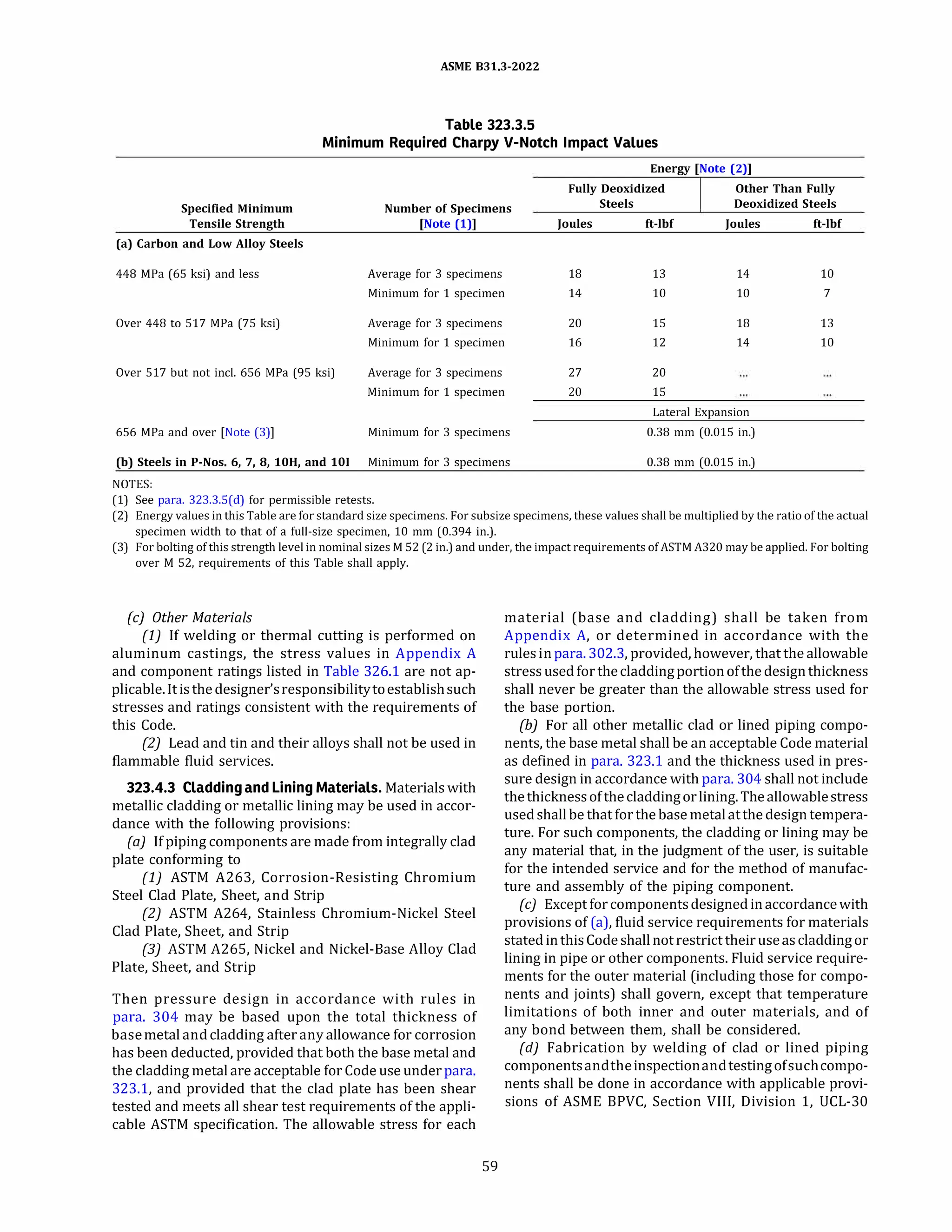 ASME 831.3-2022
Table 323.3.5
Minimum Required Charpy V-Notch Impact Values
Energy [Note (2)]
Fully Deoxidized Other Than Fully
Specified Minimum Number of Specimens Steels Deoxidized Steels
Tensile Strength [Note (1)] Joules ft-lbf Joules ft-lbf
(a) Carbon and Low Alloy Steels
448 MPa (65 ksi) and less Average for 3 specimens 18 13 14 10
Minimum for 1 specimen 14 10 10 7
Over 448 to 517 MPa (75 ksi) Average for 3 specimens 20 15 18 13
Minimum for 1 specimen 16 12 14 10
Over 517 but not incl. 656 MPa (95 ksi) Average for 3 specimens 27 20
Minimum for 1 specimen 20 15
Lateral Expansion
656 MPa and over (Note (3)] Minimum for 3 specimens 0.38 mm (0.015 in.)
(b) Steels in P-Nos. 6, 7, 8, lOH, and 101 Minimum for 3 specimens 0.38 mm (0.015 in.)
NOTES:
(1) See para. 323.3.S(d) for permissible retests.
(2) Energy values in this Table are for standard size specimens. For subsize specimens, these values shall be multiplied by the ratio of the actual
specimen width to that of a full-size specimen, 10 mm (0.394 in.).
(3) For bolting of this strength level in nominal sizes M 52 (2 in.) and under, the impact requirements ofASTM A320 may be applied. For bolting
over M 52, requirements of this Table shall apply.
(c) Other Materials
(1) If welding or thermal cutting is performed on
aluminum castings, the stress values in Appendix A
and component ratings listed in Table 326.1 are not ap­
plicable.Itis the designer'sresponsibilitytoestablishsuch
stresses and ratings consistent with the requirements of
this Code.
(2) Lead and tin and their alloys shall not be used in
flammable fluid services.
323.4.3 Cladding and Lining Materials. Materials with
metallic cladding or metallic lining may be used in accor­
dance with the following provisions:
(a) If piping components are made from integrally clad
plate conforming to
(1) ASTM A263, Corrosion-Resisting Chromium
Steel Clad Plate, Sheet, and Strip
(2) ASTM A264, Stainless Chromium-Nickel Steel
Clad Plate, Sheet, and Strip
(3) ASTM A265, Nickel and Nickel-Base Alloy Clad
Plate, Sheet, and Strip
Then pressure design in accordance with rules in
para. 304 may be based upon the total thickness of
basemetal and cladding after any allowance for corrosion
has been deducted, provided that both the base metal and
the cladding metal are acceptable for Code use under para.
323.1, and provided that the clad plate has been shear
tested and meets all shear test requirements of the appli­
cable ASTM specification. The allowable stress for each
59
material (base and cladding) shall be taken from
Appendix A, or determined in accordance with the
rulesinpara. 302.3, provided, however, that the allowable
stress used for thecladdingportionofthe designthickness
shall never be greater than the allowable stress used for
the base portion.
(b) For all other metallic clad or lined piping compo­
nents, the base metal shall be an acceptable Code material
as defined in para. 323.1 and the thickness used in pres­
sure design in accordance with para. 304 shall not include
thethicknessofthecladdingorlining.Theallowablestress
used shallbe that for the base metalatthe design tempera­
ture. For such components, the cladding or lining may be
any material that, in the judgment of the user, is suitable
for the intended service and for the method of manufac­
ture and assembly of the piping component.
(c) Except for componentsdesigned inaccordance with
provisions of (a), fluid service requirements for materials
stated inthisCode shallnotrestrict theiruseas claddingor
lining in pipe or other components. Fluid service require­
ments for the outer material (including those for compo­
nents and joints) shall govern, except that temperature
limitations of both inner and outer materials, and of
any bond between them, shall be considered.
{d) Fabrication by welding of clad or lined piping
componentsandtheinspectionandtestingofsuchcompo­
nents shall be done in accordance with applicable provi­
sions of ASME BPVC, Section VIII, Division 1, UCL-30
 