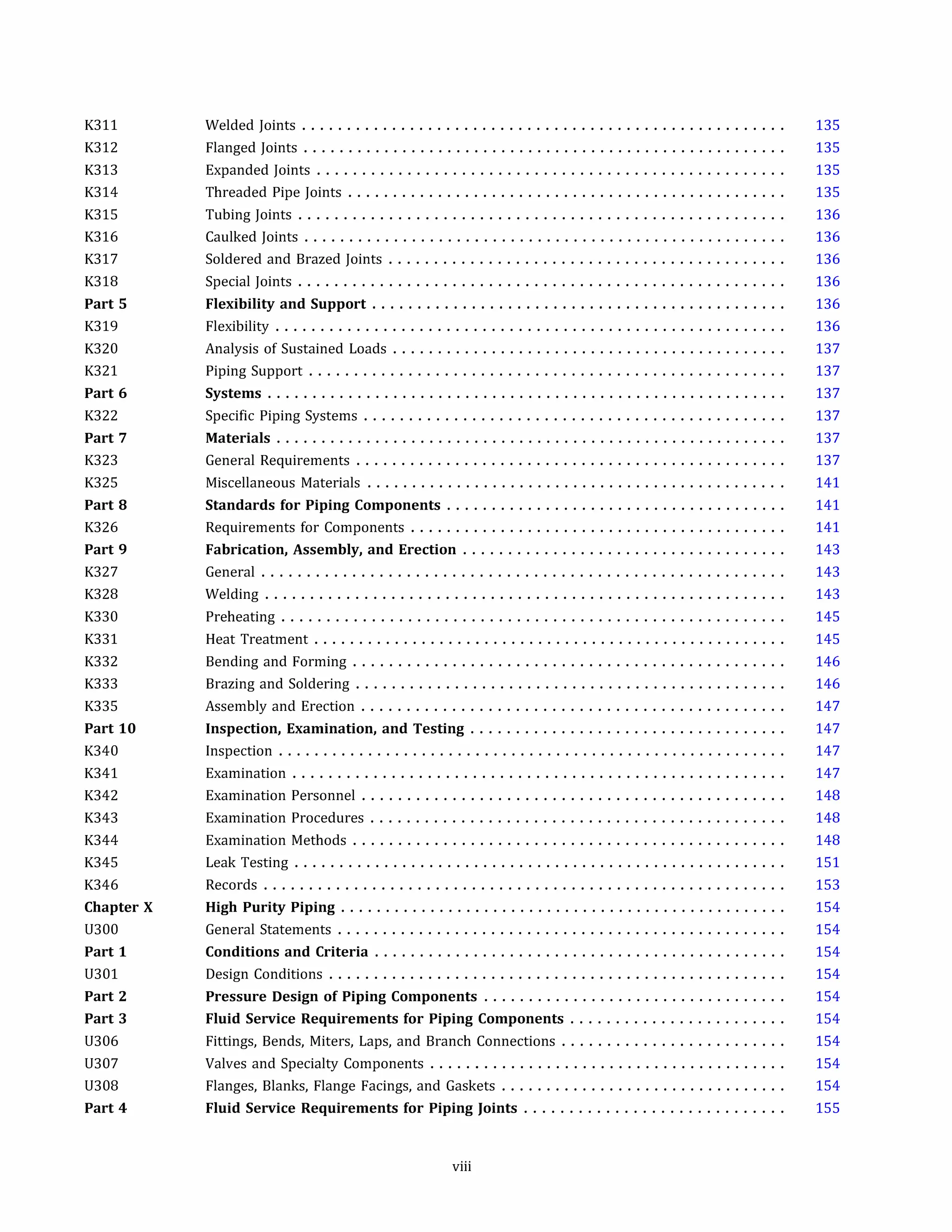 K311
K312
K313
K314
K315
K316
K317
K318
Part 5
K319
K320
K321
Part 6
K322
Part 7
K323
K325
Part 8
K326
Part 9
K327
K328
K330
K331
K332
K333
K335
Part 10
K340
K341
K342
K343
K344
K345
K346
Chapter X
U300
Part 1
U301
Part 2
Part 3
U306
U307
U308
Part 4
Welded Joints ......................................................
Flanged Joints ......................................................
Expanded Joints ....................................................
Threaded Pipe Joints .................................................
Tubing Joints ......................................................
Caulked Joints ......................................................
Soldered and Brazed Joints ............................................
Special Joints ......................................................
Flexibility and Support ..............................................
Flexibility .........................................................
Analysis of Sustained Loads ............................................
Piping Support .....................................................
Systems ..........................................................
Specific Piping Systems ...............................................
Materials .........................................................
General Requirements ................................................
Miscellaneous Materials ...............................................
Standards for Piping Components ......................................
Requirements for Components ..........................................
Fabrication, Assembly, and Erection ....................................
General ..........................................................
Welding ..........................................................
Preheating ........................................................
Heat Treatment .....................................................
Bending and Forming ................................................
Brazing and Soldering ................................................
Assembly and Erection ...............................................
Inspection, Examination, and Testing ...................................
Inspection .........................................................
Examination .......................................................
Examination Personnel ...............................................
Examination Procedures ..............................................
Examination Methods ................................................
Leak Testing .......................................................
Records ..........................................................
High Purity Piping ..................................................
General Statements ..................................................
Conditions and Criteria ..............................................
Design Conditions ...................................................
Pressure Design of Piping Components ..................................
Fluid Service Requirements for Piping Components ........................
Fittings, Bends, Miters, Laps, and Branch Connections .........................
Valves and Specialty Components ........................................
Flanges, Blanks, Flange Facings, and Gaskets ................................
Fluid Service Requirements for Piping Joints .............................
viii
135
135
135
135
136
136
136
136
136
136
137
137
137
137
137
137
141
141
141
143
143
143
145
145
146
146
147
147
147
147
148
148
148
151
153
154
154
154
154
154
154
154
154
154
155
 