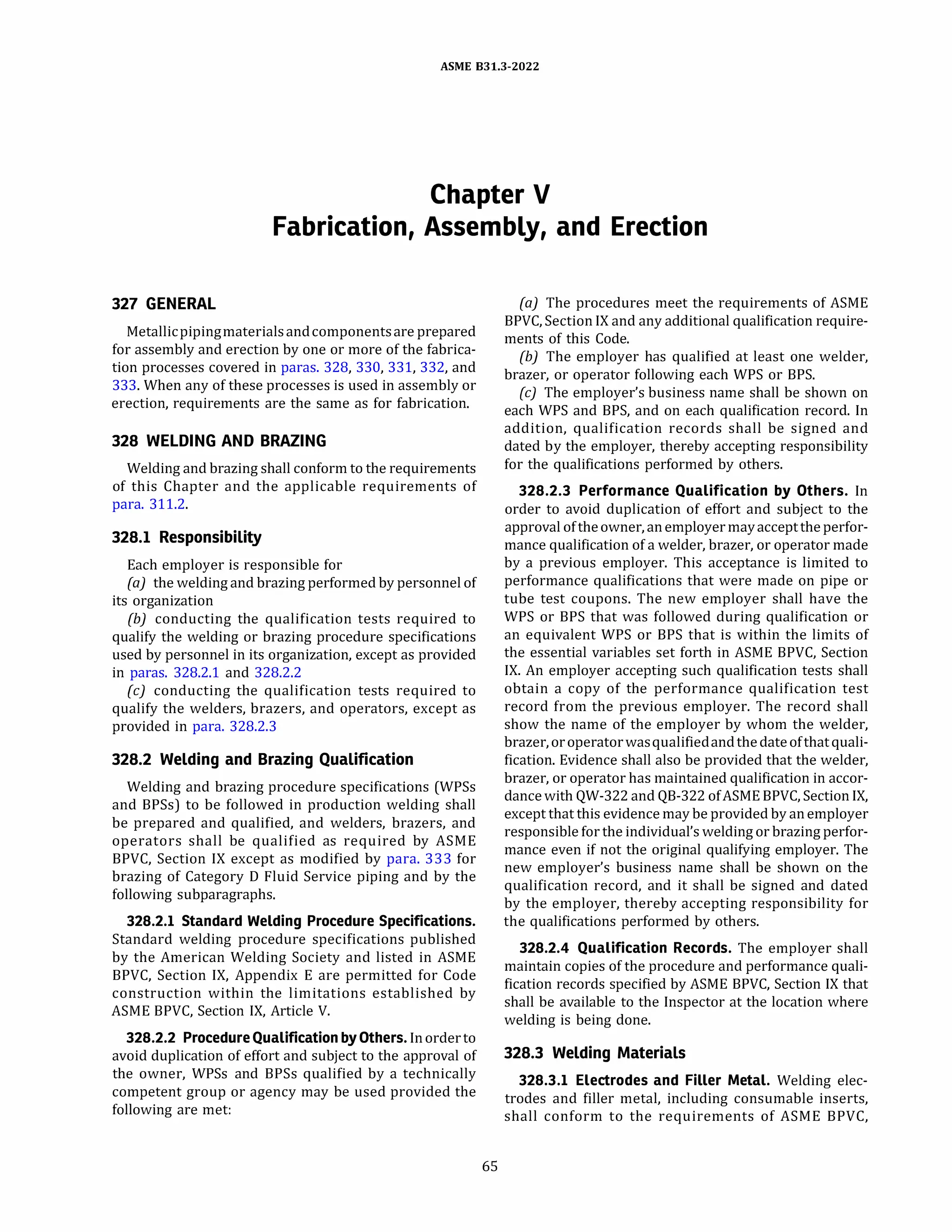 ASME 831.3-2022
Chapter V
Fabrication, Assembly, and Erection
327 GENERAL
Metallicpipingmaterialsandcomponentsare prepared
for assembly and erection by one or more of the fabrica­
tion processes covered in paras. 328, 330, 331, 332, and
333. When any of these processes is used in assembly or
erection, requirements are the same as for fabrication.
328 WELDING AND BRAZING
Welding and brazing shall conform to the requirements
of this Chapter and the applicable requirements of
para. 311.2.
328.1 Responsibility
Each employer is responsible for
(a) the welding and brazing performed by personnel of
its organization
(b) conducting the qualification tests required to
qualify the welding or brazing procedure specifications
used by personnel in its organization, except as provided
in paras. 328.2.1 and 328.2.2
(c) conducting the qualification tests required to
qualify the welders, brazers, and operators, except as
provided in para. 328.2.3
328.2 Welding and Brazing Qualification
Welding and brazing procedure specifications (WPSs
and BPSs) to be followed in production welding shall
be prepared and qualified, and welders, brazers, and
operators shall be qualified as required by ASME
BPVC, Section IX except as modified by para. 333 for
brazing of Category D Fluid Service piping and by the
following subparagraphs.
328.2.l Standard Welding Procedure Specifications.
Standard welding procedure specifications published
by the American Welding Society and listed in ASME
BPVC, Section IX, Appendix E are permitted for Code
construction within the limitations established by
ASME BPVC, Section IX, Article V.
328.2.2 ProcedureQualification by Others. Inorderto
avoid duplication of effort and subject to the approval of
the owner, WPSs and BPSs qualified by a technically
competent group or agency may be used provided the
following are met:
65
(a) The procedures meet the requirements of ASME
BPVC, Section IX and any additional qualification require­
ments of this Code.
(b) The employer has qualified at least one welder,
brazer, or operator following each WPS or BPS.
(c) The employer's business name shall be shown on
each WPS and BPS, and on each qualification record. In
addition, qualification records shall be signed and
dated by the employer, thereby accepting responsibility
for the qualifications performed by others.
328.2.3 Performance Qualification by Others. In
order to avoid duplication of effort and subject to the
approval oftheowner, anemployermayacceptthe perfor­
mance qualification of a welder, brazer, or operator made
by a previous employer. This acceptance is limited to
performance qualifications that were made on pipe or
tube test coupons. The new employer shall have the
WPS or BPS that was followed during qualification or
an equivalent WPS or BPS that is within the limits of
the essential variables set forth in ASME BPVC, Section
IX. An employer accepting such qualification tests shall
obtain a copy of the performance qualification test
record from the previous employer. The record shall
show the name of the employer by whom the welder,
brazer, oroperatorwasqualifiedandthedateofthatquali­
fication. Evidence shall also be provided that the welder,
brazer, or operator has maintained qualification in accor­
dancewith QW-322 and QB-322 ofASME BPVC, Section IX,
except that this evidence may be provided by anemployer
responsible for the individual's welding or brazing perfor­
mance even if not the original qualifying employer. The
new employer's business name shall be shown on the
qualification record, and it shall be signed and dated
by the employer, thereby accepting responsibility for
the qualifications performed by others.
328.2.4 Qualification Records. The employer shall
maintain copies of the procedure and performance quali­
fication records specified by ASME BPVC, Section IX that
shall be available to the Inspector at the location where
welding is being done.
328.3 Welding Materials
328.3.l Electrodes and Filler Metal. Welding elec­
trodes and filler metal, including consumable inserts,
shall conform to the requirements of ASME BPVC,
 