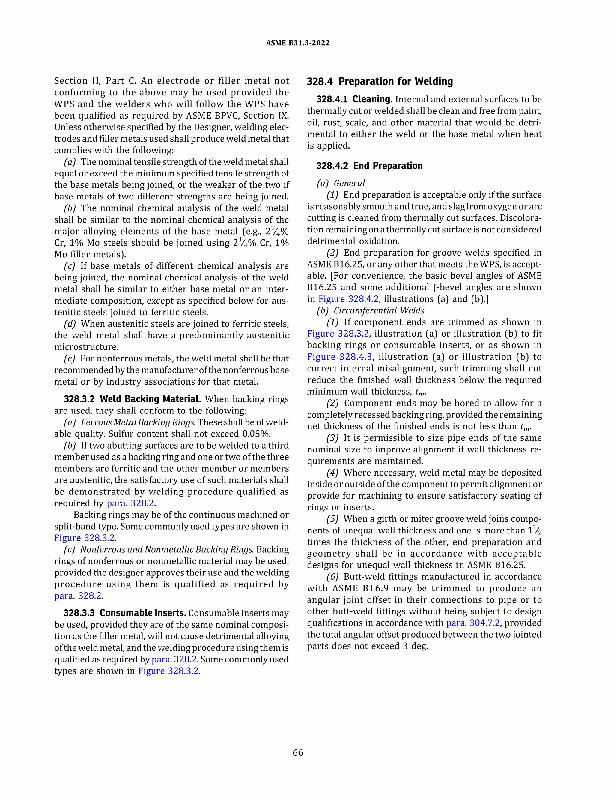 ASME 831.3-2022
Section II, Part C. An electrode or filler metal not
conforming to the above may be used provided the
WPS and the welders who will follow the WPS have
been qualified as required by ASME BPVC, Section IX.
Unless otherwise specified by the Designer, welding elec­
trodesand fillermetalsused shall produceweld metal that
complies with the following:
(a) The nominal tensile strength of the weld metal shall
equal or exceed the minimum specified tensile strength of
the base metals being joined, or the weaker of the two if
base metals of two different strengths are being joined.
{b) The nominal chemical analysis of the weld metal
shall be similar to the nominal chemical analysis of the
major alloying elements of the base metal (e.g., 2%%
Cr, 1% Mo steels should be joined using 2%% Cr, 1%
Mo filler metals).
(c) If base metals of different chemical analysis are
being joined, the nominal chemical analysis of the weld
metal shall be similar to either base metal or an inter­
mediate composition, except as specified below for aus­
tenitic steels joined to ferritic steels.
(d) When austenitic steels are joined to ferritic steels,
the weld metal shall have a predominantly austenitic
microstructure.
(e) For nonferrous metals, the weld metal shall be that
recommendedbythe manufacturerofthenonferrousbase
metal or by industry associations for that metal.
328.3.2 Weld Backing Material. When backing rings
are used, they shall conform to the following:
(a) Ferrous Metal Backing Rings. These shall be ofweld­
able quality. Sulfur content shall not exceed 0.05%.
(b) If two abutting surfaces are to be welded to a third
member used as a backing ring and one or two ofthe three
members are ferritic and the other member or members
are austenitic, the satisfactory use of such materials shall
be demonstrated by welding procedure qualified as
required by para. 328.2.
Backing rings may be of the continuous machined or
split-band type. Some commonly used types are shown in
Figure 328.3.2.
(c) Nonferrous and Nonmetallic Backing Rings. Backing
rings of nonferrous or nonmetallic material may be used,
provided the designer approves their use and the welding
procedure using them is qualified as required by
para. 328.2.
328.3.3 Consumable Inserts.Consumable inserts may
be used, provided they are of the same nominal composi­
tion as the filler metal, will not cause detrimental alloying
oftheweld metal, and theweldingprocedureusingthemis
qualified as required by para. 328.2. Some commonly used
types are shown in Figure 328.3.2.
66
328.4 Preparation for Welding
328.4.1 Cleaning. Internal and external surfaces to be
thermally cut or welded shall be clean and free from paint,
oil, rust, scale, and other material that would be detri­
mental to either the weld or the base metal when heat
is applied.
328.4.2 End Preparation
(a) General
(1) End preparation is acceptable only if the surface
isreasonably smoothandtrue, and slagfromoxygenorarc
cutting is cleaned from thermally cut surfaces. Discolora­
tionremainingonathermallycutsurfaceisnotconsidered
detrimental oxidation.
(2) End preparation for groove welds specified in
ASME 816.25, or any other that meets the WPS, is accept­
able. [For convenience, the basic bevel angles of ASME
816.25 and some additional J-bevel angles are shown
in Figure 328.4.2, illustrations (a) and (b).]
{b) Circumferential Welds
(1) if component ends are trimmed as shown in
Figure 328.3.2, illustration (a) or illustration (b) to fit
backing rings or consumable inserts, or as shown in
Figure 328.4.3, illustration (a) or illustration (b) to
correct internal misalignment, such trimming shall not
reduce the finished wall thickness below the required
minimum wall thickness, tm.
(2) Component ends may be bored to allow for a
completely recessed backing ring, provided theremaining
net thickness of the finished ends is not less than tm.
(3) it is permissible to size pipe ends of the same
nominal size to improve alignment if wall thickness re­
quirements are maintained.
(4) Where necessary, weld metal may be deposited
inside or outside of the component to permit alignment or
provide for machining to ensure satisfactory seating of
rings or inserts.
(5) When a girth or miter groove weld joins compo­
nents of unequal wall thickness and one is more than 11
/2
times the thickness of the other, end preparation and
geometry shall be in accordance with acceptable
designs for unequal wall thickness in ASME 816.25.
(6) Butt-weld fittings manufactured in accordance
with ASME 816.9 may be trimmed to produce an
angular joint offset in their connections to pipe or to
other butt-weld fittings without being subject to design
qualifications in accordance with para. 304.7.2, provided
the total angular offset produced between the two jointed
parts does not exceed 3 deg.
 