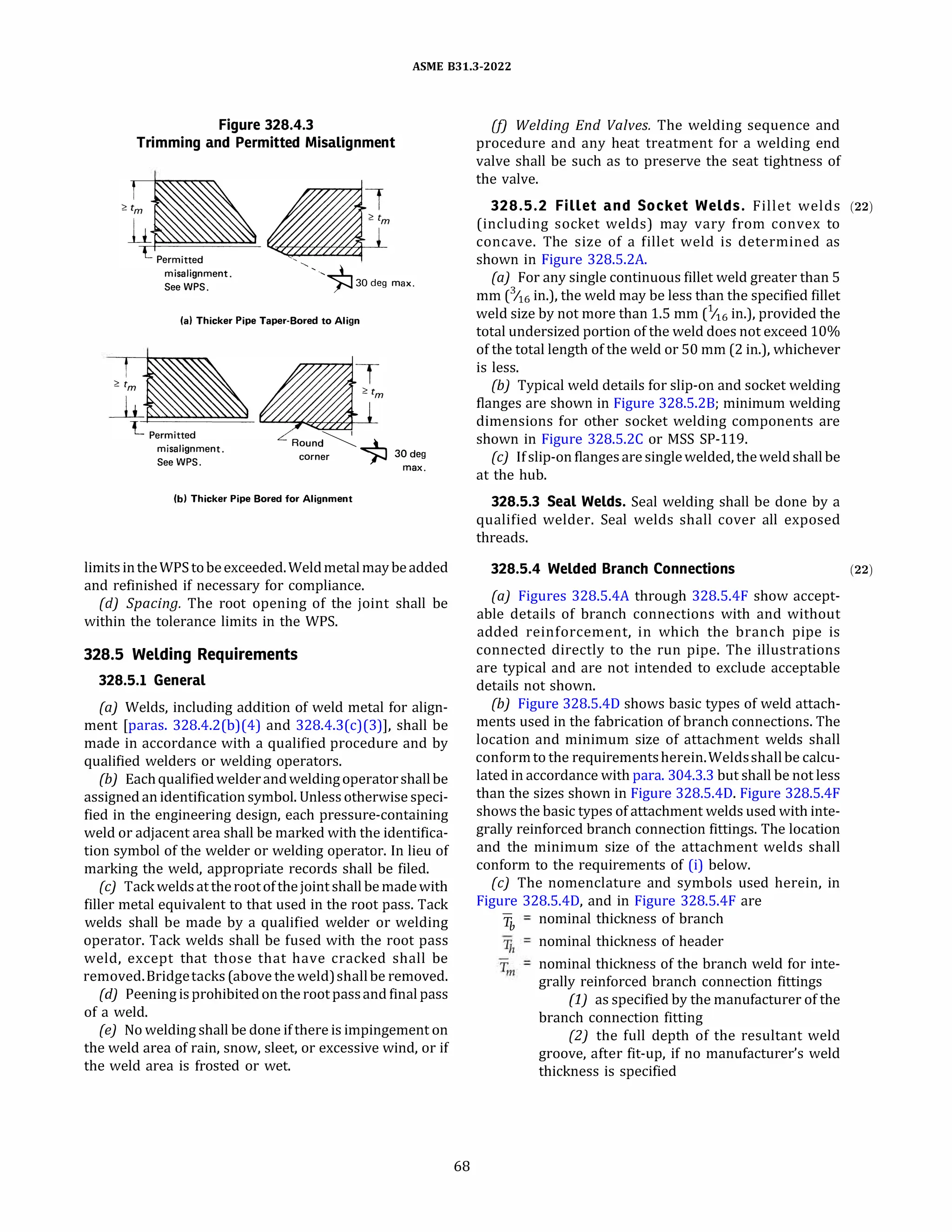 ASME 831.3-2022
Figure 328.4.3
Trimming and Permitted Misalignment
misalignment.
See WPS.
'
'·,�30deg max.
(a) Thicker Pipe Taper-Bored to Align
misalignment.
See WPS.
Round��
corner )--J 30 deg
max.
(b) Thicker Pipe Bored for Alignment
limitsintheWPStobeexceeded.Weldmetalmay beadded
and refinished if necessary for compliance.
{d) Spacing. The root opening of the joint shall be
within the tolerance limits in the WPS.
328.5 Welding Requirements
328.5.1 General
(a) Welds, including addition of weld metal for align­
ment [paras. 328.4.2(b)(4) and 328.4.3(c)(3)], shall be
made in accordance with a qualified procedure and by
qualified welders or welding operators.
(b) Eachqualifiedwelderandweldingoperatorshallbe
assignedan identification symbol. Unless otherwise speci­
fied in the engineering design, each pressure-containing
weld or adjacent area shall be marked with the identifica­
tion symbol of the welder or welding operator. In lieu of
marking the weld, appropriate records shall be filed.
(c) Tackweldsat therootofthe joint shall be madewith
filler metal equivalent to that used in the root pass. Tack
welds shall be made by a qualified welder or welding
operator. Tack welds shall be fused with the root pass
weld, except that those that have cracked shall be
removed. Bridgetacks(above theweld)shallbe removed.
(d) Peening isprohibitedon the root passand final pass
of a weld.
(e) No welding shall be done ifthere is impingement on
the weld area of rain, snow, sleet, or excessive wind, or if
the weld area is frosted or wet.
68
(f) Welding End Valves. The welding sequence and
procedure and any heat treatment for a welding end
valve shall be such as to preserve the seat tightness of
the valve.
328.5.2 Fillet and Socket Welds. Fillet welds (22)
(including socket welds) may vary from convex to
concave. The size of a fillet weld is determined as
shown in Figure 328.S.2A.
(a) For any single continuous fillet weld greater than 5
mm (6 in.), the weld may be less than the specified fillet
weld size by not more than 1.5 mm (6 in.), provided the
total undersized portion of the weld does not exceed 10%
of the total length of the weld or SO mm (2 in.), whichever
is less.
{b) Typical weld details for slip-on and socket welding
flanges are shown in Figure 328.5.28; minimum welding
dimensions for other socket welding components are
shown in Figure 328.S.2C or MSS SP-119.
(c) Ifslip-on flangesare singlewelded, theweldshall be
at the hub.
328.5.3 Seal Welds. Seal welding shall be done by a
qualified welder. Seal welds shall cover all exposed
threads.
328.5.4 Welded Branch Connections
(a) Figures 328.5.4A through 328.S.4F show accept­
able details of branch connections with and without
added reinforcement, in which the branch pipe is
connected directly to the run pipe. The illustrations
are typical and are not intended to exclude acceptable
details not shown.
(b) Figure 328.5.40 shows basic types of weld attach­
ments used in the fabrication of branch connections. The
location and minimum size of attachment welds shall
conformto the requirementsherein.Weldsshallbe calcu­
lated in accordance with para. 304.3.3 but shall be not less
than the sizes shown in Figure 328.5.40. Figure 328.S.4F
shows the basic types of attachment welds used with inte­
grally reinforced branch connection fittings. The location
and the minimum size of the attachment welds shall
conform to the requirements of (i) below.
(c) The nomenclature and symbols used herein, in
Figure 328.5.40, and in Figure 328.S.4F are
Tb
nominal thickness of branch
nominal thickness of header
nominal thickness of the branch weld for inte­
grally reinforced branch connection fittings
(1) as specified by the manufacturer of the
branch connection fitting
(2) the full depth of the resultant weld
groove, after fit-up, if no manufacturer's weld
thickness is specified
(22)
 