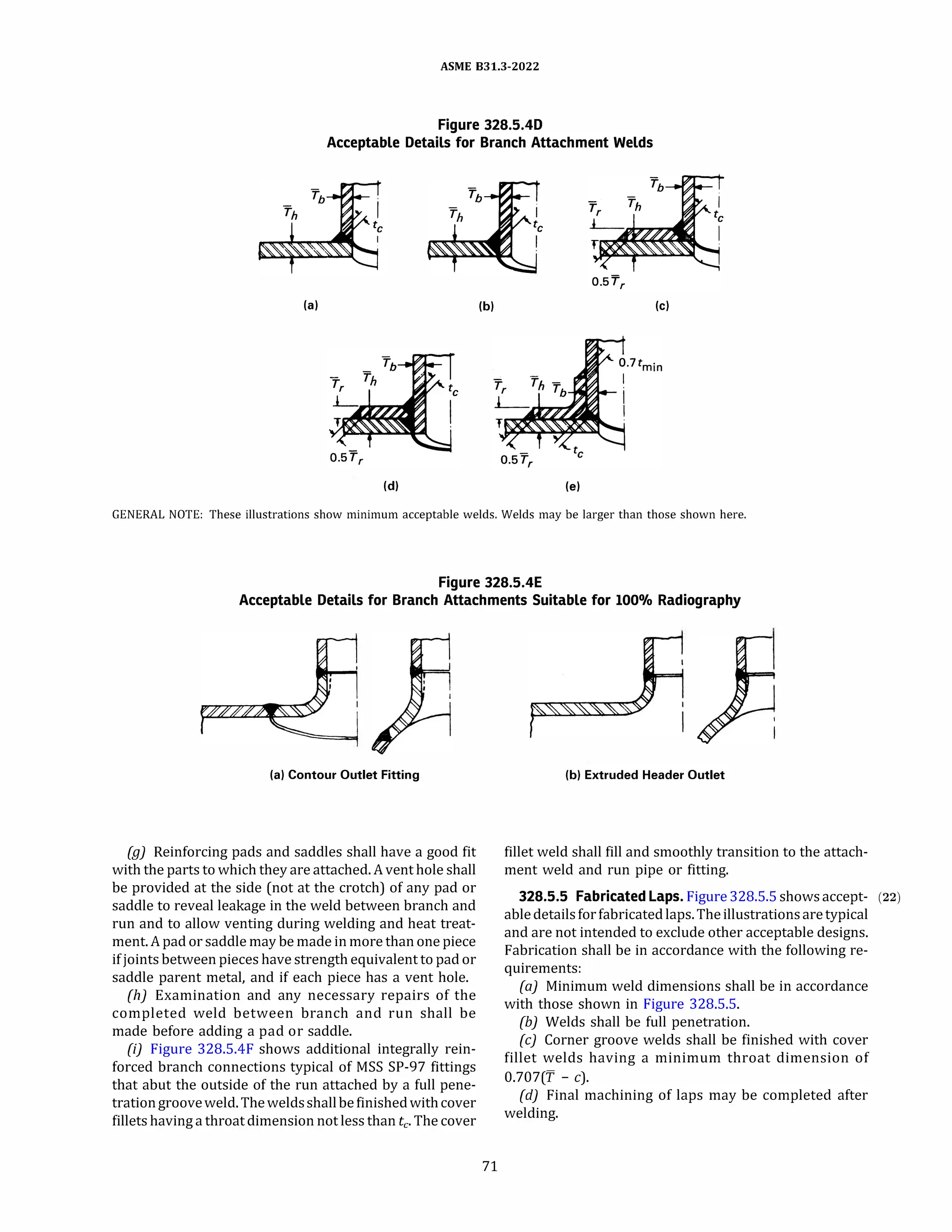 ASME 831.3-2022
Figure 328.5.40
Acceptable Details for Branch Attachment Welds
(al (bl (cl
(di (el
GENERAL NOTE: These illustrations show minimum acceptable welds. Welds may be larger than those shown here.
Figure 328.5.4E
Acceptable Details for Branch Attachments Suitable for 100% Radiography
(al Contour Outlet Fitting
(g) Reinforcing pads and saddles shall have a good fit
with the parts to which they are attached. A vent hole shall
be provided at the side (not at the crotch) of any pad or
saddle to reveal leakage in the weld between branch and
run and to allow venting during welding and heat treat­
ment.A pad or saddle may be made in more than one piece
if joints between pieces have strength equivalent to pad or
saddle parent metal, and if each piece has a vent hole.
(h) Examination and any necessary repairs of the
completed weld between branch and run shall be
made before adding a pad or saddle.
{i) Figure 328.5.4F shows additional integrally rein­
forced branch connections typical of MSS SP-97 fittings
that abut the outside of the run attached by a full pene­
trationgrooveweld. Theweldsshallbe finishedwithcover
fillets having a throat dimension not less than tc- The cover
71
(bl Extruded Header Outlet
fillet weld shall fill and smoothly transition to the attach­
ment weld and run pipe or fitting.
328.5.5 Fabricated Laps. Figure 328.5.5 shows accept- (22)
abledetailsfor fabricated laps. Theillustrationsaretypical
and are not intended to exclude other acceptable designs.
Fabrication shall be in accordance with the following re­
quirements:
(a) Minimum weld dimensions shall be in accordance
with those shown in Figure 328.5.5.
(b) Welds shall be full penetration.
(c) Corner groove welds shall be finished with cover
fillet welds having a minimum throat dimension of
0.707(7' - c).
{d) Final machining of laps may be completed after
welding.
 