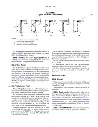 ASME 831.3-2022
Figure 328.5.5
Typical Details for Fabricated Laps
(a)
Legend:
_j_
T
(b)
c = sum of allowances defined in para. 304.1.1
r = corner radius of fabricated lap
'f = nominal wall thickness of pipe
T2 = minimum thickness of fabricated lap
(e) Welds maybecontouredormachinedtoradius, r, as
in Figure 328.S.S, illustration (e), if necessary, to match
ASME B16.S lapped joint flanges.
328.5.6 Welding for Severe Cyclic Conditions. A
welding procedure shall be employed that provides a
smooth, regular, fully penetrated inner surface.
328.6 Weld Repair
A weld defect to be repaired shall be removed to sound
metal. Repair welds shall be made using a welding proce­
dure qualified in accordance with para. 328.2, recognizing
that the cavity to be repaired may differ in contour and
dimensions from the original joint. Repair welds shall be
made by welders or welding operators qualified in accor­
dance with para. 328.2. Preheating and heat treatment
shall be as required for the original welding. See also
para. 341.3.3.
(22) 328.7 Attachment Welds
The welding of structural and other non-pressure­
retaining attachments may bemadeby complete penetra­
tion, partial penetration, fillet, or stud welding.
For temporary attachments on pressure-retaining
components, the surfaces where attachments have
been removed shall be finished by grinding or other ac­
ceptable means. Surfaces shall be blended smoothly into
the surrounding base metal without encroaching on the
minimum required thickness, tm, and examined. See
para. 341.4 for the extent of required examinations.
Low energy capacitor discharge welding may be used
for welding thermocouples or strain gages without
preheat above 10°
C (50°
F) or subsequent postweld
heat treatment on P-No. 1 through P-No. SB and P-No.
lSE materials, provided
(c)
73
(d)
J_
T t--
1
(e)
(a) a Welding Procedure Specification is prepared,
describing the low energy capacitor discharge equipment,
the combination of materials to be joined, and the tech­
nique of application; qualification of the welding proce­
dure is not required
(b) the energy output of the welding process is limited
to 125 W-sec
(c) for P-No. SA, P-No. SB, and P-No. lSE materials, the
maximum carbon content of the material is 0.15%
{d) after thermocouples or strain gages are removed,
the areas shall be examined in accordance with
para. 341.4.
330 PREHEATING
330.1 General
The preheat requirements herein apply to all types of
welding, includingtackwelds, repairwelds, andsealwelds
on threaded joints.
The preheating rules in ASME B31P may be used as an
alternate.
330.1.1 Requirements. Unless specified otherwise in
the engineering design, the minimum preheat tempera­
tures for materials of various P-Numbers are given in
Table 330.1.1. The thickness intended in Table 330.1.1
is that of the nominal thickness of the thicker component
[as defined in para. 331.1.3(c)]. Higher minimum preheat
temperatures may be required by the WPS or by the engi­
neering design.
330.1.2 Unlisted Materials. Preheat requirements for
an unlisted material shall be specified in the WPS.
(22)
 
