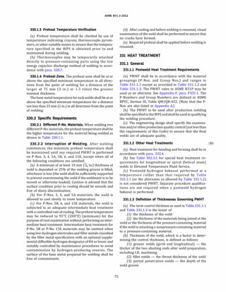 ASME 831.3-2022
330.1.3 Preheat Temperature Verification
(a) Preheat temperature shall be checked by use of
temperature indicating crayons, thermocouple pyrom­
eters, or other suitable means to ensure that the tempera­
ture specified in the WPS is obtained prior to and
maintained during welding.
(b) Thermocouples may be temporarily attached
directly to pressure-containing parts using the low
energy capacitor discharge method of welding in accor­
dance with para. 328.7.
330.1.4 Preheat Zone. The preheat zone shall be at or
above the specified minimum temperature in all direc­
tions from the point of welding for a distance of the
larger of 75 mm (3 in.) or 1.5 times the greater
nominal thickness.
The base metal temperature for tack welds shall be at or
above the specified minimum temperature for a distance
not less than 25 mm(1 in.) in all directions from the point
of welding.
330.2 Specific Requirements
330.2.1 Different P-No. Materials. When welding two
differentP-No.materials, thepreheattemperatureshallbe
the higher temperature for the material being welded as
shown in Table 330.1.1.
330.2.2 Interruption of Welding. After welding
commences, the minimum preheat temperature shall
be maintained until any required PWHT is performed
on P-Nos. 3, 4, SA, SB, 6, and lSE, except when all of
the following conditions are satisfied:
(a) A minimum of at least 10 mm(% in.) thickness of
weld is deposited or 25% of the welding groove is filled,
whichever is less(the weld shall be sufficiently supported
to prevent overstressing the weld if the weldment is to be
moved or otherwise loaded). Caution is advised that the
surface condition prior to cooling should be smooth and
free of sharp discontinuities.
(b) For P-Nos. 3, 4, and SA materials, the weld is
allowed to cool slowly to room temperature.
(c) For P-Nos. SB, 6, and lSE materials, the weld is
subjected to an adequate intermediate heat treatment
with a controlled rate of cooling. Thepreheattemperature
may be reduced to 95°
C(200°
F)(minimum) for the
purpose of root examination without performing an inter­
mediate heat treatment. Intermediate heat treatment for
P-No. SB or P-No. lSE materials may be omitted when
using low-hydrogen electrodes and filler metals classified
by the filler metal specification with an optional supple­
mental diffusible-hydrogendesignatorofH4 or lower and
suitably controlled by maintenance procedures to avoid
contamination by hydrogen-producing sources. The
surface of the base metal prepared for welding shall be
free of contaminants.
75
(d) After cooling and before welding is resumed, visual
examination of the weld shall be performed to assure that
no cracks have formed.
(e) Required preheat shall be applied before welding is
resumed.
331 HEAT TREATMENT
331.1 General
331.1.1 Postweld Heat Treatment Requirements
(a) PWHT shall be in accordance with the material
groupings (P-Nos. and Group Nos.) and ranges in
Table 331.1.1 except as provided in Table 331.1.2 and
Table 331.1.3. The PWHT rules in ASME B31P may be
used as an alternate. See Appendix F, para. F331.l. The
P-Numbers and Group Numbers are defined in ASME
BPVC, Section IX, Table QW/QB-422.(Note that the P­
Nos. are also listed in Appendix A.)
{b) The PWHT to be used after production welding
shallbespecifiedintheWPSandshallbeusedinqualifying
the welding procedure.
(c) The engineering design shall specify the examina­
tionand/orotherproductionqualitycontrol(notless than
the requirements of this Code) to ensure that the final
welds are of adequate quality.
331.1.2 Other Heat Treatments (22)
(a) Heat treatment for bending and forming shall be in
accordance with para. 332.4.
(b) See Table 302.3.5 for special heat treatment re­
quirements for longitudinal or spiral(helical seam)
welds in Elevated Temperature Fluid Service.
(c) Postweld hydrogen bakeout performed at a
temperature colder than that required by Table
331.1.1(or the alternates as allowed by Table 331.1.2)
is not considered PWHT. Separate procedure qualifica­
tions are not required when a postweld hydrogen
bakeout is performed.
331.1.3 Definition of Thicknesses Governing PWHT
(a) The term control thickness as used in Table 331.1.1
and Table 331.1.3 is the lesser of
(1) the thickness of the weld
(2) the thickness of the materials being joined at the
weld or the thickness of the pressure-containing material
if the weld is attaching a nonpressure-containing material
to a pressure-containing material.
(b) Thickness of the weld, which is a factor in deter­
mining the control thickness, is defined as follows:
(1) groove welds (girth and longitudinal) - the
thicker of the two abutting ends after weld preparation,
including I.D. machining
(2) fillet welds - the throat thickness of the weld
(3) partial penetration welds - the depth of the
weld groove
 