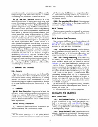 ASME 831.3-2022
assembly outside the furnace are protected from harmful
temperature gradients. This method may not be used for
austenitizing heat treatments for ferritic materials.
331.2.6 Local Heat Treatment. Welds may be locally
postweld heat treated by heating a circumferential band
around the entire component with the weld located in the
center of the band. The width of the band heated to the
specified temperature range shall be at least three times
the wall thickness at the weld of the thickest part being
joined. For nozzle and attachment welds, the width of the
band heated to the specified temperature range shall
extend beyond the nozzle weld or attachment weld on
each side at least two times the run pipe thickness,
andshallextendcompletelyaroundtherunpipe.Guidance
for the placement of thermocouples on circumferential
butt welds is provided in AWS Dl0.10, Sections 5, 6,
and 8. Special consideration shall be given to the place­
ment of thermocouples when heating welds adjacent to
large heat sinks such as valves or fittings, or when joining
parts of different thicknesses. No part of the materials
subjected to the heat source shall exceed the lower trans­
formation temperature of the material except as
permitted by para. 331.2.1. Particular care must be exer­
cised when the applicable PWHT temperature is close to
the material's lower transformation temperature, such as
for P-No. 15E materials or when materials of different P­
Nos. are being joined. This method may not be used for
austenitizing heat treatments.
332 BENDING AND FORMING
332.1 General
Pipe may be bent and components may be formed by
anyhot or cold method that is suitable for the material, the
fluid service, and the severity of the bending or forming
process.1
The finished surface shall be free of cracks and
substantially free from buckling. Thickness after bending
or forming shall be not less than that required by the
design.
332.2 Bending
332.2.1 Bend Flattening. Flattening of a bend, the
difference between maximum and minimum diameters
at any cross section, shall not exceed 8% of nominal
outsidediameter forinternalpressureand3% forexternal
pressure. Removal of metal shall not be used to achieve
these requirements.
332.2.2 Bending Temperature
(a) Cold bending of ferritic materials shall be done at a
temperature below the transformation range.
1 For pipe bending, PF! Standard ES-24, Pipe Bending Methods,
Tolerances, Process and Material Requirements, may be used as a guide.
81
(b) Hot bending shall be done at a temperature above
the transformation range and in any case within a
temperature range consistent with the material and
the intended service.
332.2.3 Corrugated and Other Bends. Dimensions and
configuration shall conform to the design qualified in
accordance with para. 306.2.2.
332.3 Forming
The temperature range for forming shall be consistent
with material, intended service, and specified heat treat­
ment.
332.4 Required Heat Treatment
Heat treatment shall be performed in accordance with
para. 331.1.1 when required by para. 332.4.1 or para.
332.4.2. The process and temperature control methods
described in ASME 831P are recommended.
332.4.1 Hot Bending and Forming. After hot bending
andforming, heattreatment isrequiredfor P-Nos.3, 4, 5, 6,
and lOA materials in all thicknesses. Durations and
temperatures shall be in accordance with para. 331.
332.4.2 Cold Bendingand Forming. Aftercold bending
and forming, heat treatment is required (for all thick­
nesses, and with temperature and duration as given in
Table331.1.1) when any of the following conditions exist:
(a) for P-Nos. 1 through 6 materials, where the
maximum calculated fiber elongation after bending or
forming exceeds 50% of specified basic minimum elonga­
tion (in the direction of severest forming) for the appli­
cable specification, grade, and thickness. This
requirement may be waived if it can be demonstrated
that the selection of pipe and the choice of bending or
forming process provide assurance that, in the finished
condition, the most severely strained material retains
at least 10% elongation.
{b) foranymaterialrequiringimpact testing, where the
maximum calculated fiber elongation after bending or
forming will exceed 5%.
(c) when specified in the engineering design.
333 BRAZING AND SOLDERING
333.1 Qualification
333.1.1 Brazing Qualification. The qualification of
brazing procedures, brazers, and brazing operators
shall be in accordance with para. 328.2. For Category
D Fluid Service at design temperature not over 93°
C
(200°
F), such qualification is not requiredunlessspecified
in the engineering design.
333.1.2 Soldering Qualification. The qualification of
solderers shall be in accordance with the requirements
of ASTM 8828, Standard Practice for Making Capillary
 