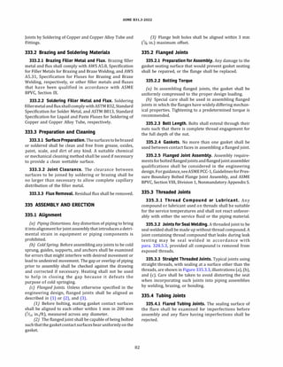 ASME 831.3-2022
Joints by Soldering of Copper and CopperAlloy Tube and
Fittings.
333.2 Brazing and Soldering Materials
333.2.l Brazing Filler Metal and Flux. Brazing filler
metal and flux shall comply withAWSA5.8, Specification
for Filler Metals for Brazing and Braze Welding, andAWS
A5.31, Specification for Fluxes for Brazing and Braze
Welding, respectively, or other filler metals and fluxes
that have been qualified in accordance with ASME
BPVC, Section IX.
333.2.2 Soldering Filler Metal and Flux. Soldering
fillermetaland fluxshallcomply withASTM 832, Standard
Specification for Solder Metal, andASTM 8813, Standard
Specification for Liquid and Paste Fluxes for Soldering of
Copper and Copper Alloy Tube, respectively.
333.3 Preparation and Cleaning
333.3.l Surface Preparation. Thesurfacestobebrazed
or soldered shall be clean and free from grease, oxides,
paint, scale, and dirt of any kind. A suitable chemical
or mechanical cleaning method shall be used if necessary
to provide a clean wettable surface.
333.3.2 Joint Clearance. The clearance between
surfaces to be joined by soldering or brazing shall be
no larger than necessary to allow complete capillary
distribution of the filler metal.
333.3.3 Flux Removal. Residual flux shall be removed.
335 ASSEMBLY AND ERECTION
335.1 Alignment
(a) Piping Distortions.Any distortion of piping to bring
it intoalignment forjoint assembly that introduces adetri­
mental strain in equipment or piping components is
prohibited.
(b) Cold Spring. Before assembling any joints to be cold
sprung, guides, supports, and anchors shall be examined
for errors that might interfere with desired movement or
lead to undesired movement. The gap or overlap of piping
prior to assembly shall be checked against the drawing
and corrected if necessary. Heating shall not be used
to help in closing the gap because it defeats the
purpose of cold springing.
(c) Flanged Joints. Unless otherwise specified in the
engineering design, flanged joints shall be aligned as
described in (1) or (2), and (3).
(1) Before bolting, mating gasket contact surfaces
shall be aligned to each other within 1 mm in 200 mm
(1/16 in./ft), measured across any diameter.
(2) The flanged joint shall be capable of being bolted
suchthatthegasketcontactsurfacesbearuniformlyonthe
gasket.
82
(3) Flange bolt holes shall be aligned within 3 mm
(118 in.) maximum offset.
335.2 Flanged Joints
335.2.l Preparation for Assembly.Any damage to the
gasket seating surface that would prevent gasket seating
shall be repaired, or the flange shall be replaced.
335.2.2 Bolting Torque
(a) In assembling flanged joints, the gasket shall be
uniformly compressed to the proper design loading.
(b) Special care shall be used in assembling flanged
joints in which the flanges have widely differing mechan­
ical properties. Tightening to a predetermined torque is
recommended.
335.2.3 Bolt Length. Bolts shall extend through their
nuts such that there is complete thread engagement for
the full depth of the nut.
335.2.4 Gaskets. No more than one gasket shall be
used between contact faces in assembling a flanged joint.
335.2.5 Flanged Joint Assembly. Assembly require­
mentsforbolted flangedjointsand flangedjointassembler
qualifications shall be considered in the engineering
design. Forguidance,seeASMEPCC-1, Guidelines forPres­
sure Boundary Bolted Flange Joint Assembly, and ASME
BPVC, Section VIII, Division 1, NonmandatoryAppendix S.
335.3 Threaded Joints
335.3.l Thread Compound or Lubricant. Any
compound or lubricant used on threads shall be suitable
for the service temperatures and shall not react unfavor­
ably with either the service fluid or the piping material.
335.3.2 Joints for Seal Welding. A threaded joint to be
seal welded shall be made up without thread compound.A
joint containing thread compound that leaks during leak
testing may be seal welded in accordance with
para. 328.5.3, provided all compound is removed from
exposed threads.
335.3.3 Straight Threaded Joints. Typical joints using
straight threads, with sealing at a surface other than the
threads, are shown in Figure 335.3.3, illustrations (a), (b),
and (c). Care shall be taken to avoid distorting the seat
when incorporating such joints into piping assemblies
by welding, brazing, or bonding.
335.4 Tubing Joints
335.4.l Flared Tubing Joints. The sealing surface of
the flare shall be examined for imperfections before
assembly and any flare having imperfections shall be
rejected.
 