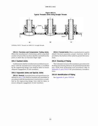 ASME 831.3-2022
Figure 335.3.3
Typical Threaded Joints Using Straight Threads
(a)
GENERAL NOTE: Threads are ASME Bl.1 straight threads.
335.4.2 Flareless and Compression Tubing Joints.
Where the manufacturer's instructions call for a specified
number of turnsofthe nut, these shallbe counted from the
point at which the nut becomes finger tight.
335.5 Caulked Joints
Caulkedjoints shallbeinstalledandassembledinaccor­
dance with the manufacturer's instructions, as modified
by the engineering design. Care shall be taken to ensure
adequate engagement of joint members.
335.6 Expanded Joints and Special Joints
335.6.l General. Expanded joints and specialjoints (as
defined in para. 318) shall be installed and assembled in
accordance with themanufacturer'sinstructions, as modi­
fied by the engineering design. Care shall be taken to
ensure adequate engagement of joint members.
(b)
83
(cl
335.6.2 Packed Joints. Where a packed joint is used to
absorb thermal expansion, proper clearance shall be
provided at the bottom of the socket to permit this move­
ment.
335.9 Cleaning of Piping
This Code does not prescribe mandatoryprocedures for
flushing and cleaning. However, for potential hazards that
may result from performing such procedures refer to
Appendix F, para. F335.9 for precautionary considera­
tions.
335.10 Identification of Piping
See Appendix F, para. F335.10.
 