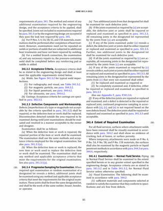 ASME 831.3-2022
requirements of para. 341. The method and extent of any
additional examination required by the engineering
design, and the acceptance criteria to be applied, shall
be specified. Joints not included in examinationsrequired
by para. 341.4 or by theengineering design are accepted if
they pass the leak test required by para. 345.
(a) For P-Nos. 3, 4, SA, SB, SC, and lSE materials, exam­
inations shall be performed after completion of heat treat­
ment. However, examinations need not be repeated on
welds or portions of welds that are subjected to additional
heat treatments and have not been repaired by welding.
{b) For a welded branch connection, the examination
of, and any necessary repairs to, the pressure-containing
weld shall be completed before any reinforcing pad or
saddle is added.
341.3.2 Acceptance Criteria. Acceptance criteria shall
be as stated in the engineering design and shall at least
meet the applicable requirements stated below.
(a) Welds. See Figure 341.3.2 for typical weld imper-
fections.
(1) For radiography and visual, see Table 341.3.2.
(2) For magnetic particle, see para. 344.3.2.
(3) For liquid penetrant, see para. 344.4.2.
(4) For ultrasonic, see para. 344.6.2.
{b) Castings. Acceptance criteria for castings are speci­
fied in para. 302.3.3.
341.3.3 Defective Components and Workmanship.
Defects (imperfections of a type or magnitude not accept­
able by the criteria specified in para. 341.3.2) shall be
repaired, or the defective item or work shall be replaced.
Discontinuities detected outside the area required to be
examined during weld joint examinations should be eval­
uated and resolved in a manner acceptable to the owner
and designer.
Examination shall be as follows:
(a) When the defective item or work is repaired, the
repaired portion of the item or work shall be examined.
The examination shall use the same methods and accep­
tance criteria employed for the original examination. See
also para. 341.3.l(a).
(b) When the defective item or work is replaced, the
new item or work used to replace the defective item
or work shall be examined. The examination shall use
any method and applicable acceptance criteria that
meet the requirements for the original examination.
See also para. 341.3.l(a).
(22) 341.3.4 ProgressiveSamplingfor Examination.When
required spot examination or random examination of a
designated lot reveals a defect, additional joints shall
be examinedusing any method and applicable acceptance
criteria that meet the requirements for the original exam­
ination. These joints shall be from the same designated lot,
and shall be the work of the same welder, brazer, bonder,
or operator.
85
(a) Two additional joints from that designated lot shall
be examined for each defective joint.
(b) If the joints examined as required by (a) are accept­
able, the defective joint or joints shall be repaired or
replaced and examined as specified in para. 341.3.3.
All remaining joints in the designated lot represented
by the joints from (a) are acceptable.
(c) If any of the joints examined under (a) reveals a
defect, the defective joint or joints shall be either repaired
or replaced and examined as specified in para. 341.3.3.
Further, two additional joints in the designated lot
shall be examined for each defective joint.
(d} If all the joints examined as required by (c) are ac­
ceptable, all remaining joints in the designated lot repre­
sented by the joints from (c) are acceptable.
(e) If any of the joints examined as required by (c)
revealsadefect, such jointorjointsshallbeeitherrepaired
or replaced and examined as specified in para. 341.3.3. All
remaining joints in the designated lot represented by the
joints from (c) that were not examined shall either
(1) be replaced and examined as required or
(2) be completely examined and, if defective, either
be repaired or replaced and examined as specified in
para. 341.3.3
Also see Appendix F, para. F341.3.4.
(j) If any of the defective joints are repaired or replaced
and examined, and a defect is detected in the repaired or
replaced joint, continued progressive sampling in accor­
dance with (a), (c), and (e) is not required based on the
newdefectsfound. Thedefectivejointsshallberepairedor
replaced and examined as specified in para. 341.3.3 until
acceptable.
341.4 Extent of Required Examination (22)
For all fluid services, surfaces where attachment welds
have been removed shall be visually examined in accor­
dance with para. 344.2 and shall show no evidence of
cracking, lack of fusion, or surface porosity.
Where temporary attachments were made on P-No. 4,
P-No. SA, P-No. SB, and P-No. lSE materials, the surfaces
shall also be examined by the magnetic particle or liquid
penetrantmethodsin accordance withpara.344.3orpara.
344.4, respectively.
341.4.1 Examination - Normal Fluid Service. Piping (22)
in Normal Fluid Service shall be examined to the extent
specified herein or to any greater extent specified in the
engineering design. Acceptance criteria are as stated in
para. 341.3.2 and in Table 341.3.2, for Normal Fluid
Service unless otherwise specified.
(a) Visual Examination. The following shall be exam­
ined in accordance with para. 344.2:
(1) sufficient materials and components selected at
randomto satisfy the examiner that they conformto speci­
fications and are free from defects.
 