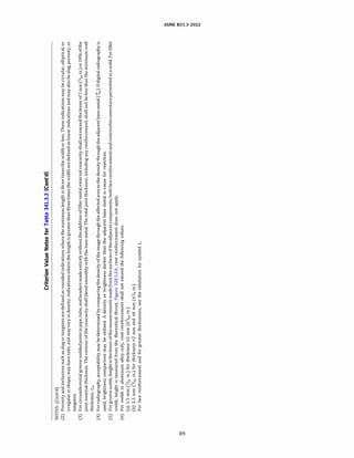 a:)
'°
Criterion
Value
Notes
for
Table
341.3.2
(Cont'd)
NOTES:
(Cont'd)
(2)
Porosity
and
inclusions
such
as
slag
or
tungsten
are
defined
as
rounded
indications
where
the
maximum
len
g
th
is
three
times
the
width
or
less.
These
indications
may
be
circular,
elliptical,
or
irregular
in
shape;
may
have
tails;
and
may
vary
in
density.
Indications
where
the
length
is
greater
than
three
times
the
width
are
defined
as
linear
indications
and
may
also
be
slag,
porosity,
or
tungsten.
(3)
For
circumferential
groove
welded
joints
in
pipe,
tube,
and
headers
made
entirely
without
the
addition
of
filler
metal,
external
concavity
shall
not
exceed
the
lesser
of
1
mm
(
%
2
in.)
or
10%
of
the
joint
nominal
thickness.
The
contour
of
the
concavity
shall
blend
smoothly
with
the
base
metal.
The
total
joint
thickness,
including
any
reinforcement,
shall
not
be
less
than
the
minimum
wall
thickness,
t
m
.
(
4)
For
radiography,
acceptability
may
be
determined
by
comparing
the
density
of
the
image
through
the
affected
area
to
the
density
through
the
adjacent
base
metal
(fwJ
.
If
digital
radiography
is
used,
brightness
comparison
may
be
utilized.
A
density
or
brightness
darker
than
the
adjacent
base
metal
is
cause
for
rejection.
(5)
For
groove
welds,
height
is
the
lesser
of
the
measurements
made
from
the
surfaces
of
the
adjacent
components;
both
face
reinforcement
and
rootreinforcementare
permitted
in
a
weld.
For
fillet
welds,
height
is
measured
from
the
theoretical
throat,
Figure
328.5.2A;
root
reinforcement
does
not
apply.
(6)
For
welds
in
aluminum
alloy
only,
root
reinforcement
shall
not
exceed
the
following
values:
(a)
1.5
mm
(
1!
16
in.)
for
thickness
s2
mm
(s
%
4
in.)
(b)
2.5
mm
(
%
2
in.)
for
thickness
>2
mm
and
s6
mm
(s
%
in.)
For
face
reinforcement
and
for
greater
thicknesses,
see
the
tabulation
for
symbol
L.
>
"'
tTl
t:ll
w
......
w
.:..,
0
N
N
 